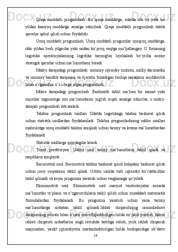 Qisqa   muddatli   prognozlash:   Bu   qisqa   muddatga,   odatda   olti   oy   yoki   bir
yildan   kamroq   muddatga   amalga   oshiriladi.   Qisqa   muddatli   prognozlash   taktik
qarorlar qabul qilish uchun foydalidir.
Uzoq muddatli  prognozlash:  Uzoq muddatli  prognozlar  uzoqroq muddatga,
ikki   yildan   besh   yilgacha   yoki   undan   ko‘proq  vaqtga   mo‘ljallangan.   U   firmaning
logistika   operatsiyalarining   logistika   tarmog'ini   loyihalash   bo‘yicha   asosiy
strategik qarorlar uchun ma’lumotlarni beradi.
Makro darajadagi prognozlash: umumiy iqtisodiy muhitni, milliy daromadni
va umumiy bandlik darajasini va tijoratni buzadigan boshqa narsalarni sinchkovlik
bilan o‘rganishni o‘z ichiga olgan prognozlash.
Mikro   darajadagi   prognozlash:   Bashoratli   tahlil   ma’lum   bir   sanoat   yoki
mijozlar   segmentiga   xos   ma’lumotlarni   yig'ish   orqali   amalga   oshirilsa,   u   mikro-
darajali prognozlash deb ataladi.
Talabni   prognozlash   usullari   Odatda   logistikaga   talabni   bashorat   qilish
uchun   statistik   usullardan   foydalaniladi.   Talabni   prognozlashning   ushbu   usullari
mahsulotga uzoq muddatli talabni aniqlash uchun tarixiy va kesma ma’lumotlardan
foydalanadi.
Statistik usullarga quyidagilar kiradi:
Trend   proektsiyasi:   Ushbu   usul   tarixiy   ma’lumotlarni   tahlil   qiladi   va
naqshlarni aniqlaydi.
Barometrik usul: Barometrik talabni bashorat qilish kelajakni bashorat qilish
uchun   joriy   voqealarni   tahlil   qiladi.   Ushbu   usulda   turli   iqtisodiy   ko‘rsatkichlar
tahlil qilinadi va keyin prognozni yaratish uchun tenglamaga qo‘yiladi.
Ekonometrik   usul:   Ekonometrik   usul   mavjud   tendentsiyalar   asosida
ma’lumotlar to‘plami va o‘zgaruvchilarni tahlil qilish uchun murakkab matematik
formulalardan   foydalanadi.   Bu   prognozni   yaratish   uchun   yana   tarixiy
ma’lumotlarga   nisbatan   tahlil   qilinadi.Ishlab   chiqarishning   umumlashuvi
darajasining oshishi bilan o’zaro muvofiqlashtirilgan holda xo’jalik yuritish, takror
ishlab   chiqarish   nisbatlarini   ongli   ravishda   tartibga   solish,   yirik   ishlab   chiqarish
majmualari,   yaxlit   iqtisodiyotni   markazlashtirilgan   holda   boshqarishga   ob’еktiv
54 