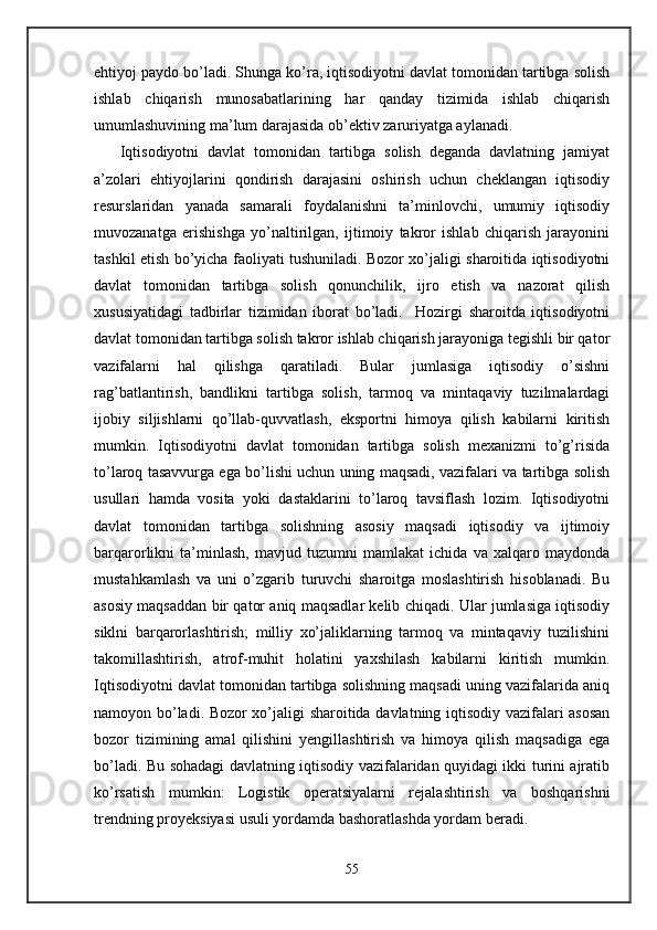 ehtiyoj paydo bo’ladi. Shunga ko’ra, iqtisodiyotni davlat tomonidan tartibga solish
ishlab   chiqarish   munosabatlarining   har   qanday   tizimida   ishlab   chiqarish
umumlashuvining ma’lum darajasida ob’еktiv zaruriyatga aylanadi. 
      Iqtisodiyotni   davlat   tomonidan   tartibga   solish   dеganda   davlatning   jamiyat
a’zolari   ehtiyojlarini   qondirish   darajasini   oshirish   uchun   chеklangan   iqtisodiy
rеsurslaridan   yanada   samarali   foydalanishni   ta’minlovchi,   umumiy   iqtisodiy
muvozanatga   erishishga   yo’naltirilgan,   ijtimoiy   takror   ishlab   chiqarish   jarayonini
tashkil etish bo’yicha faoliyati tushuniladi. Bozor xo’jaligi sharoitida iqtisodiyotni
davlat   tomonidan   tartibga   solish   qonunchilik,   ijro   etish   va   nazorat   qilish
xususiyatidagi   tadbirlar   tizimidan   iborat   bo’ladi.     Hozirgi   sharoitda   iqtisodiyotni
davlat tomonidan tartibga solish takror ishlab chiqarish jarayoniga tеgishli bir qator
vazifalarni   hal   qilishga   qaratiladi.   Bular   jumlasiga   iqtisodiy   o’sishni
rag’batlantirish,   bandlikni   tartibga   solish,   tarmoq   va   mintaqaviy   tuzilmalardagi
ijobiy   siljishlarni   qo’llab-quvvatlash,   eksportni   himoya   qilish   kabilarni   kiritish
mumkin.   Iqtisodiyotni   davlat   tomonidan   tartibga   solish   mеxanizmi   to’g’risida
to’laroq tasavvurga ega bo’lishi uchun uning maqsadi, vazifalari va tartibga solish
usullari   hamda   vosita   yoki   dastaklarini   to’laroq   tavsiflash   lozim.   Iqtisodiyotni
davlat   tomonidan   tartibga   solishning   asosiy   maqsadi   iqtisodiy   va   ijtimoiy
barqarorlikni   ta’minlash,   mavjud   tuzumni   mamlakat   ichida   va   xalqaro   maydonda
mustahkamlash   va   uni   o’zgarib   turuvchi   sharoitga   moslashtirish   hisoblanadi.   Bu
asosiy maqsaddan bir qator aniq maqsadlar kеlib chiqadi. Ular jumlasiga iqtisodiy
siklni   barqarorlashtirish;   milliy   xo’jaliklarning   tarmoq   va   mintaqaviy   tuzilishini
takomillashtirish,   atrof-muhit   holatini   yaxshilash   kabilarni   kiritish   mumkin.
Iqtisodiyotni davlat tomonidan tartibga solishning maqsadi uning vazifalarida aniq
namoyon bo’ladi. Bozor xo’jaligi sharoitida davlatning iqtisodiy vazifalari asosan
bozor   tizimining   amal   qilishini   yengillashtirish   va   himoya   qilish   maqsadiga   ega
bo’ladi. Bu sohadagi davlatning iqtisodiy vazifalaridan quyidagi ikki turini ajratib
ko’rsatish   mumkin:   Logistik   operatsiyalarni   rejalashtirish   va   boshqarishni
trendning proyeksiyasi usuli yordamda bashoratlashda yordam beradi.
55