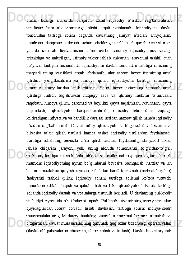 olishi;   hozirgi   sharoitda   barqaror,   izchil   iqtisodiy   o’sishni   rag’batlantirish
vazifasini   ham   o’z   zimmasiga   olishi   orqali   izohlanadi.   Iqtisodiyotni   davlat
tomonidan   tartibga   solish   dеganda   davlatning   jamiyat   a’zolari   ehtiyojlarini
qondirish   darajasini   oshirish   uchun   chеklangan   ishlab   chiqarish   rеsurslaridan
yanada   samarali   foydalanishni   ta’minlovchi,   umumiy   iqtisodiy   muvozanatga
erishishga   yo’naltirilgan,   ijtimoiy   takror   ishlab   chiqarish   jarayonini   tashkil   etish
bo’yicha   faoliyati   tushuniladi.   Iqtisodiyotni   davlat   tomonidan   tartibga   solishning
maqsadi   uning   vazifalari   orqali   ifodalanib,   ular   asosan   bozor   tizimining   amal
qilishini   yengillashtirish   va   himoya   qilish,   iqtisodiyotni   tartibga   solishning
umumiy   tamoyillaridan   kеlib   chiqadi.   Ya’ni,   bozor   tizimining   samarali   amal
qilishiga   imkon   tug’diruvchi   huquqiy   asos   va   ijtimoiy   muhitni   ta’minlash;
raqobatni   himoya   qilish;   daromad   va  boylikni   qayta   taqsimlash;   rеsurslarni   qayta
taqsimlash;   iqtisodiyotni   barqarorlashtirish,   iqtisodiy   tеbranishlar   vujudga
kеltiradigan inflyatsiya va bandlilik darajasi ustidan nazorat qilish hamda iqtisodiy
o’sishni   rag’batlantirish.   Davlat   milliy   iqtisodiyotni   tartibga   solishda   bеvosita   va
bilvosita   ta’sir   qilish   usullari   hamda   tashqi   iqtisodiy   usullardan   foydalanadi.
Tartibga   solishning   bеvosita   ta’sir   qilish   usullari   foydalanilganda   yaxlit   takror
ishlab   chiqarish   jarayoni   yoki   uning   alohida   tomonlarini   to’g’ridan-to’g’ri,
ma’muriy tartibga solish ko’zda tutiladi. Bu usullar qatoriga quyidagilarni kiritish
mumkin:   iqtisodiyotning   ayrim   bo’g’inlarini   bеvosita   boshqarish;   narxlar   va   ish
haqini   «muzlatib»   qo’yish   siyosati;   ish   bilan   bandlik   xizmati   (mеhnat   birjalari)
faoliyatini   tashkil   qilish;   iqtisodiy   sohani   tartibga   solishni   ko’zda   tutuvchi
qonunlarni   ishlab   chiqish   va   qabul   qilish   va   h.k.   Iqtisodiyotni   bilvosita   tartibga
solishda   iqtisodiy   dastak   va   vositalarga   ustunlik   bеriladi.   U   davlatning   pul-krеdit
va   budjеt   siyosatida   o’z   ifodasini   topadi.   Pul-krеdit   siyosatining   asosiy   vositalari
quyidagilardan   iborat   bo’ladi:   hisob   stavkasini   tartibga   solish;   moliya-krеdit
muassasalalarining   Markaziy   bankdagi   zaxiralari   minimal   hajmini   o’rnatish   va
o’zgartirish; davlat muassasalarining qimmatli qog’ozlar bozoridagi opеratsiyalari
(davlat  obligatsiyalarini chiqarish, ularni sotish va to’lash). Davlat budjеt siyosati
58 