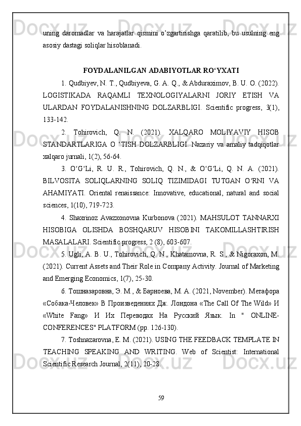 uning   daromadlar   va   harajatlar   qismini   o’zgartirishga   qaratilib,   bu   usulning   eng
asosiy dastagi soliqlar hisoblanadi.
FOYDALANILGAN ADABIYOTLAR RO‘YXATI
1. Qudbiyev, N. T., Qudbiyeva, G. A. Q., & Abduraximov, B. U. O. (2022).
LOGISTIKADA   RAQAMLI   TEXNOLOGIYALARNI   JORIY   ETISH   VA
ULARDAN   FOYDALANISHNING   DOLZARBLIGI.   Scientific   progress,   3(1),
133-142. 
2.   Tohirovich,   Q.   N.   (2021).   XALQARO   MOLIYAVIY   HISOB
STANDARTLARIGA   O   ‘TISH   DOLZARBLIGI.   Nazariy   va   amaliy   tadqiqotlar
xalqaro jurnali, 1(2), 56-64. 
3.   O G Li,   R.   U.   R.,   Tohirovich,   Q.   N.,   &   O G Li,   Q.   N.   A.   (2021).ʻ ʻ ʻ ʻ
BILVOSITA   SOLIQLARNING   SOLIQ   TIZIMIDAGI   TUTGAN   O RNI   VA	
ʻ
AHAMIYATI.   Oriental   renaissance:   Innovative,   educational,   natural   and   social
sciences, 1(10), 719-723. 
4.   Shaxrinoz   Avazxonovna   Kurbonova   (2021).   MAHSULOT   TANNARXI
HISOBIGA   OLISHDA   BOSHQARUV   HISOBINI   TAKOMILLASHTIRISH
MASALALARI. Scientific progress, 2 (8), 603-607. 
5. Ugli, A. B. U., Tohirovich, Q. N., Khatamovna, R. S., & Nigoraxon, M.
(2021). Current Assets and Their Role in Company Activity. Journal of Marketing
and Emerging Economics, 1(7), 25-30. 
6. Тошназаровна, Э. M., & Барноева, М. А. (2021, November). Метафора
«Собака-Человек» В Произведениях  Дж. Лондона «The Call  Of  The Wild» И
«White   Fang»   И   Их   Переводах   На   Русский   Язык.   In   "   ONLINE-
CONFERENCES" PLATFORM (pp. 126-130). 
7. Toshnazarovna, E. M. (2021). USING THE FEEDBACK TEMPLATE IN
TEACHING   SPEAKING   AND   WRITING.   Web   of   Scientist:   International
Scientific Research Journal, 2(11), 20-28. 
59 