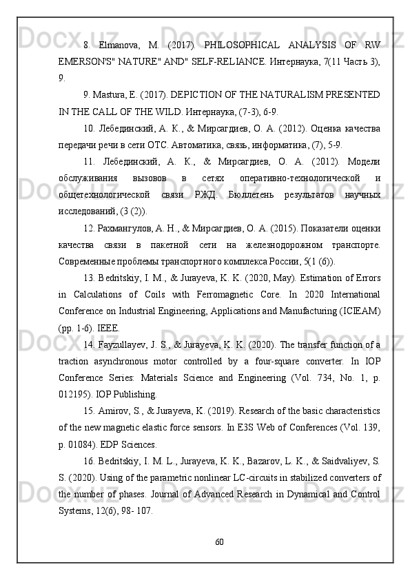 8.   Elmanova,   M.   (2017).   PHILOSOPHICAL   ANALYSIS   OF   RW
EMERSON'S" NATURE" AND" SELF-RELIANCE. Интернаука, 7(11 Часть 3),
9. 
9. Mastura, E. (2017). DEPICTION OF THE NATURALISM PRESENTED
IN THE CALL OF THE WILD. Интернаука, (7-3), 6-9. 
10.  Лебединский,   А.   К.,   &   Мирсагдиев,   О.   А.   (2012).  Оценка   качества
передачи речи в сети ОТС. Автоматика, связь, информатика, (7), 5-9. 
11.   Лебединский,   А.   К.,   &   Мирсагдиев,   О.   А.   (2012).   Модели
обслуживания   вызовов   в   сетях   оперативно-технологической   и
общетехнологической   связи   РЖД.   Бюллетень   результатов   научных
исследований, (3 (2)). 
12. Рахмангулов, А. Н., & Мирсагдиев, О. А. (2015). Показатели оценки
качества   связи   в   пакетной   сети   на   железнодорожном   транспорте.
Современные проблемы транспортного комплекса России, 5(1 (6)).
13. Bedritskiy, I. M., & Jurayeva, K. K. (2020, May). Estimation of Errors
in   Calculations   of   Coils   with   Ferromagnetic   Core.   In   2020   International
Conference on Industrial Engineering, Applications and Manufacturing (ICIEAM)
(pp. 1-6). IEEE. 
14. Fayzullayev, J. S., & Jurayeva, K. K. (2020). The transfer function of a
traction   asynchronous   motor   controlled   by   a   four-square   converter.   In   IOP
Conference   Series:   Materials   Science   and   Engineering   (Vol.   734,   No.   1,   p.
012195). IOP Publishing. 
15. Amirov, S., & Jurayeva, K. (2019). Research of the basic characteristics
of the new magnetic elastic force sensors. In E3S Web of Conferences (Vol. 139,
p. 01084). EDP Sciences. 
16. Bedritskiy, I. M. L., Jurayeva, K. K., Bazarov, L. K., & Saidvaliyev, S.
S. (2020). Using of the parametric nonlinear LC-circuits in stabilized converters of
the   number   of   phases.   Journal   of   Advanced   Research   in   Dynamical   and   Control
Systems, 12(6), 98- 107. 
60