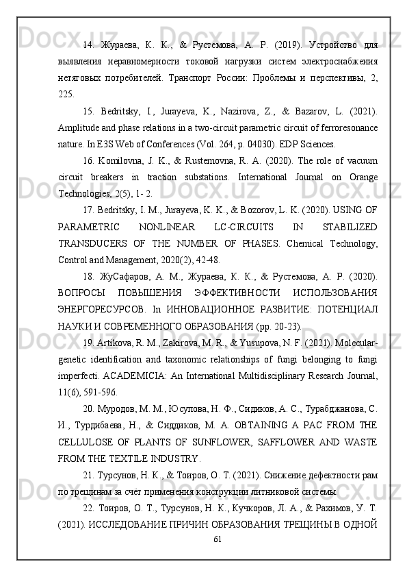 14.   Жураева,   К.   К.,   &   Рустемова,   А.   Р.   (2019).   Устройство   для
выявления   неравномерности   токовой   нагрузки   систем   электроснабжения
нетяговых   потребителей.   Транспорт   России:   Проблемы   и   перспективы,   2,
225. 
15.   Bedritsky,   I.,   Jurayeva,   K.,   Nazirova,   Z.,   &   Bazarov,   L.   (2021).
Amplitude and phase relations in a two-circuit parametric circuit of ferroresonance
nature. In E3S Web of Conferences (Vol. 264, p. 04030). EDP Sciences. 
16.   Komilovna,   J.   K.,   &   Rustemovna,   R.   A.   (2020).   The   role   of   vacuum
circuit   breakers   in   traction   substations.   International   Journal   on   Orange
Technologies, 2(5), 1- 2. 
17. Bedritsky, I. M., Jurayeva, K. K., & Bozorov, L. K. (2020). USING OF
PARAMETRIC   NONLINEAR   LC-CIRCUITS   IN   STABILIZED
TRANSDUCERS   OF   THE   NUMBER   OF   PHASES.   Chemical   Technology,
Control and Management, 2020(2), 42-48. 
18.   ЖуСафаров,   А.   М.,   Жураева,   К.   К.,   &   Рустемова,   А.   Р.   (2020).
ВОПРОСЫ   ПОВЫШЕНИЯ   ЭФФЕКТИВНОСТИ   ИСПОЛЬЗОВАНИЯ
ЭНЕРГОРЕСУРСОВ.   In   ИННОВАЦИОННОЕ   РАЗВИТИЕ:   ПОТЕНЦИАЛ
НАУКИ И СОВРЕМЕННОГО ОБРАЗОВАНИЯ (pp. 20-23). 
19. Artikova, R. M., Zakirova, M. R., & Yusupova, N. F. (2021). Molecular-
genetic   identification   and   taxonomic   relationships   of   fungi   belonging   to   fungi
imperfecti.   ACADEMICIA:   An   International   Multidisciplinary   Research   Journal,
11(6), 591-596. 
20. Муродов, М. М., Юсупова, Н. Ф., Сидиков, А. С., Турабджанова, С.
И.,   Турдибаева,   Н.,   &   Сиддиков,   М.   А.   OBTAINING   A   PAC   FROM   THE
CELLULOSE   OF   PLANTS   OF   SUNFLOWER,   SAFFLOWER   AND   WASTE
FROM THE TEXTILE INDUSTRY.
21. Турсунов, Н. К., & Тоиров, О. Т. (2021). Снижение дефектности рам
по трещинам за счёт применения конструкции литниковой системы. 
22.  Тоиров,  О.  Т.,  Турсунов,   Н.  К.,  Кучкоров,   Л.  А.,  &   Рахимов,  У.   Т.
(2021). ИССЛЕДОВАНИЕ ПРИЧИН ОБРАЗОВАНИЯ ТРЕЩИНЫ В ОДНОЙ
61 