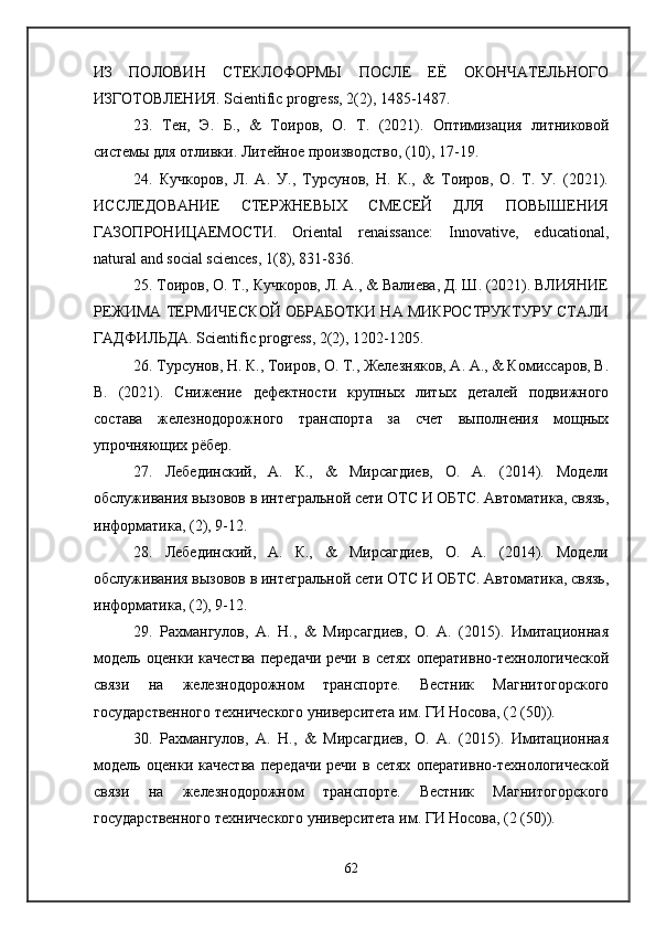 ИЗ   ПОЛОВИН   СТЕКЛОФОРМЫ   ПОСЛЕ   ЕЁ   ОКОНЧАТЕЛЬНОГО
ИЗГОТОВЛЕНИЯ. Scientific progress, 2(2), 1485-1487. 
23.   Тен,   Э.   Б.,   &   Тоиров,   О.   Т.   (2021).   Оптимизация   литниковой
системы для отливки. Литейное производство, (10), 17-19.
24.   Кучкоров,   Л.   А.   У.,   Турсунов,   Н.   К.,   &   Тоиров,   О.   Т.   У.   (2021).
ИССЛЕДОВАНИЕ   СТЕРЖНЕВЫХ   СМЕСЕЙ   ДЛЯ   ПОВЫШЕНИЯ
ГАЗОПРОНИЦАЕМОСТИ.   Oriental   renaissance:   Innovative,   educational,
natural and social sciences, 1(8), 831-836. 
25. Тоиров, О. Т., Кучкоров, Л. А., & Валиева, Д. Ш. (2021). ВЛИЯНИЕ
РЕЖИМА ТЕРМИЧЕСКОЙ ОБРАБОТКИ НА МИКРОСТРУКТУРУ СТАЛИ
ГАДФИЛЬДА. Scientific progress, 2(2), 1202-1205. 
26. Турсунов, Н. К., Тоиров, О. Т., Железняков, А. А., & Комиссаров, В.
В.   (2021).   Снижение   дефектности   крупных   литых   деталей   подвижного
состава   железнодорожного   транспорта   за   счет   выполнения   мощных
упрочняющих рёбер. 
27.   Лебединский,   А.   К.,   &   Мирсагдиев,   О.   А.   (2014).   Модели
обслуживания вызовов в интегральной сети ОТС И ОБТС. Автоматика, связь,
информатика, (2), 9-12. 
28.   Лебединский,   А.   К.,   &   Мирсагдиев,   О.   А.   (2014).   Модели
обслуживания вызовов в интегральной сети ОТС И ОБТС. Автоматика, связь,
информатика, (2), 9-12. 
29.   Рахмангулов,   А.   Н.,   &   Мирсагдиев,   О.   А.   (2015).   Имитационная
модель  оценки  качества   передачи   речи  в  сетях  оперативно-технологической
связи   на   железнодорожном   транспорте.   Вестник   Магнитогорского
государственного технического университета им. ГИ Носова, (2 (50)). 
30.   Рахмангулов,   А.   Н.,   &   Мирсагдиев,   О.   А.   (2015).   Имитационная
модель  оценки  качества   передачи   речи  в  сетях  оперативно-технологической
связи   на   железнодорожном   транспорте.   Вестник   Магнитогорского
государственного технического университета им. ГИ Носова, (2 (50)).
62