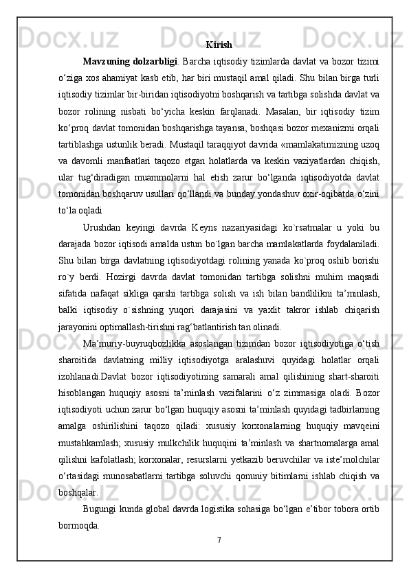 Kirish 
Mavzuning dolzarbligi . Barcha iqtisodiy tizimlarda davlat  va bozor  tizimi
o‘ziga xos ahamiyat kasb etib, har biri mustaqil amal qiladi. Shu bilan birga turli
iqtisodiy tizimlar bir-biridan iqtisodiyotni boshqarish va tartibga solishda davlat va
bozor   rolining   nisbati   bo‘yicha   kеskin   farqlanadi.   Masalan,   bir   iqtisodiy   tizim
ko‘proq davlat tomonidan boshqarishga tayansa, boshqasi bozor mеxanizmi orqali
tartiblashga ustunlik bеradi. Mustaqil taraqqiyot davrida «mamlakatimizning uzoq
va   davomli   manfaatlari   taqozo   etgan   holatlarda   va   kеskin   vaziyatlardan   chiqish,
ular   tug‘diradigan   muammolarni   hal   etish   zarur   bo‘lganda   iqtisodiyotda   davlat
tomonidan boshqaruv usullari qo‘llandi va bunday yondashuv oxir-oqibatda o‘zini
to‘la oqladi
Urushdan   keyingi   davrda   Keyns   nazariyasidagi   ko`rsatmalar   u   yoki   bu
darajada bozor iqtisodi amalda ustun bo`lgan barcha mamlakatlarda foydalaniladi.
Shu   bilan   birga   davlatning   iqtisodiyotdagi   rolining   yanada   ko`proq   oshib   borishi
ro`y   berdi.   Hozirgi   davrda   davlat   tomonidan   tartibga   solishni   muhim   maqsadi
sifatida   nafaqat   sikliga   qarshi   tartibga   solish   va   ish   bilan   bandlilikni   ta’minlash,
balki   iqtisodiy   o`sishning   yuqori   darajasini   va   yaxlit   takror   ishlab   chiqarish
jarayonini optimallash-tirishni rag‘batlantirish tan olinadi.
Ma’muriy-buyruqbozlikka   asoslangan   tizimdan   bozor   iqtisodiyotiga   o‘tish
sharoitida   davlatning   milliy   iqtisodiyotga   aralashuvi   quyidagi   holatlar   orqali
izohlanadi. Davlat   bozor   iqtisodiyotining   samarali   amal   qilishining   shart-sharoiti
hisoblangan   huquqiy   asosni   ta’minlash   vazifalarini   o‘z   zimmasiga   oladi.   Bozor
iqtisodiyoti uchun zarur bo‘lgan huquqiy asosni  ta’minlash quyidagi tadbirlarning
amalga   oshirilishini   taqozo   qiladi:   xususiy   korxonalarning   huquqiy   mavqеini
mustahkamlash;   xususiy   mulkchilik   huquqini   ta’minlash   va   shartnomalarga   amal
qilishni   kafolatlash;  korxonalar,  rеsurslarni   yetkazib  bеruvchilar  va   istе’molchilar
o‘rtasidagi   munosabatlarni   tartibga   soluvchi   qonuniy   bitimlarni   ishlab   chiqish   va
boshqalar.
Bugungi kunda global davrda logistika sohasiga bo‘lgan e’tibor tobora ortib
bormoqda. 
7