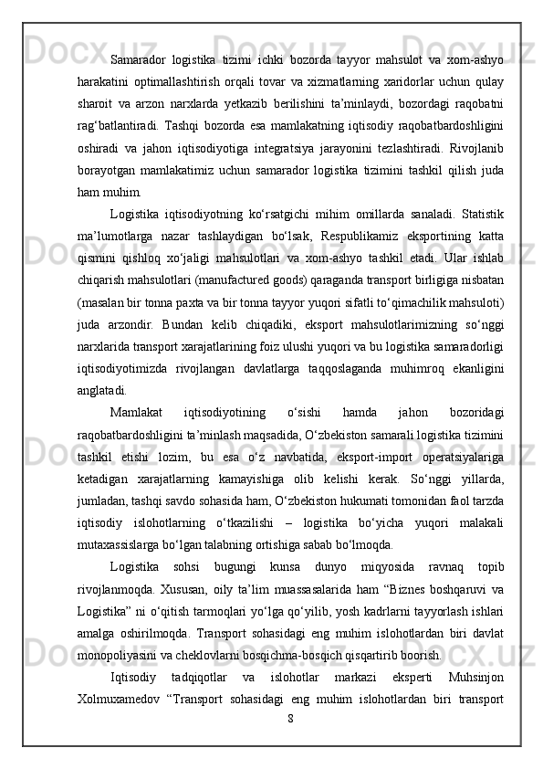 Samarador   logistika   tizimi   ichki   bozorda   tayyor   mahsulot   va   xom-ashyo
harakatini   optimallashtirish   orqali   tovar   va   xizmatlarning   xaridorlar   uchun   qulay
sharoit   va   arzon   narxlarda   yetkazib   berilishini   ta’minlaydi,   bozordagi   raqobatni
rag‘batlantiradi.   Tashqi   bozorda   esa   mamlakatning   iqtisodiy   raqobatbardoshligini
oshiradi   va   jahon   iqtisodiyotiga   integratsiya   jarayonini   tezlashtiradi.   Rivojlanib
borayotgan   mamlakatimiz   uchun   samarador   logistika   tizimini   tashkil   qilish   juda
ham muhim. 
Logistika   iqtisodiyotning   ko‘rsatgichi   mihim   omillarda   sanaladi.   Statistik
ma’lumotlarga   nazar   tashlaydigan   bo‘lsak,   Respublikamiz   eksportining   katta
qismini   qishloq   xo‘jaligi   mahsulotlari   va   xom-ashyo   tashkil   etadi.   Ular   ishlab
chiqarish mahsulotlari (manufactured goods) qaraganda transport birligiga nisbatan
(masalan bir tonna paxta va bir tonna tayyor yuqori sifatli to‘qimachilik mahsuloti)
juda   arzondir.   Bundan   kelib   chiqadiki,   eksport   mahsulotlarimizning   so‘nggi
narxlarida transport xarajatlarining foiz ulushi yuqori va bu logistika samaradorligi
iqtisodiyotimizda   rivojlangan   davlatlarga   taqqoslaganda   muhimroq   ekanligini
anglatadi. 
Mamlakat   iqtisodiyotining   o‘sishi   hamda   jahon   bozoridagi
raqobatbardoshligini ta’minlash maqsadida, O‘zbekiston samarali logistika tizimini
tashkil   etishi   lozim,   bu   esa   o‘z   navbatida,   eksport-import   operatsiyalariga
ketadigan   xarajatlarning   kamayishiga   olib   kelishi   kerak.   So‘nggi   yillarda,
jumladan, tashqi savdo sohasida ham, O‘zbekiston hukumati tomonidan faol tarzda
iqtisodiy   islohotlarning   o‘tkazilishi   –   logistika   bo‘yicha   yuqori   malakali
mutaxassislarga bo‘lgan talabning ortishiga sabab bo‘lmoqda.
Logistika   sohsi   bugungi   kunsa   dunyo   miqyosida   ravnaq   topib
rivojlanmoqda.   Xususan,   oily   ta’lim   muassasalarida   ham   “Biznes   boshqaruvi   va
Logistika” ni o‘qitish tarmoqlari yo‘lga qo‘yilib, yosh kadrlarni tayyorlash ishlari
amalga   oshirilmoqda.   Transport   sohasidagi   eng   muhim   islohotlardan   biri   davlat
monopoliyasini va cheklovlarni bosqichma-bosqich qisqartirib boorish. 
Iqtisodiy   tadqiqotlar   va   islohotlar   markazi   eksperti   Muhsinjon
Xolmuxamedov   “Transport   sohasidagi   eng   muhim   islohotlardan   biri   transport
8 