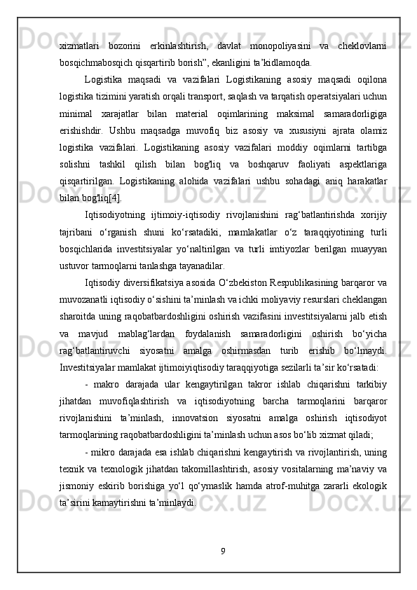 xizmatlari   bozorini   erkinlashtirish,   davlat   monopoliyasini   va   cheklovlarni
bosqichmabosqich qisqartirib borish”, ekanligini ta’kidlamoqda. 
Logistika   maqsadi   va   vazifalari   Logistikaning   asosiy   maqsadi   oqilona
logistika tizimini yaratish orqali transport, saqlash va tarqatish operatsiyalari uchun
minimal   xarajatlar   bilan   material   oqimlarining   maksimal   samaradorligiga
erishishdir.   Ushbu   maqsadga   muvofiq   biz   asosiy   va   xususiyni   ajrata   olamiz
logistika   vazifalari.   Logistikaning   asosiy   vazifalari   moddiy   oqimlarni   tartibga
solishni   tashkil   qilish   bilan   bog'liq   va   boshqaruv   faoliyati   aspektlariga
qisqartirilgan.   Logistikaning   alohida   vazifalari   ushbu   sohadagi   aniq   harakatlar
bilan bog'liq[4].
Iqtisodiyotning   ijtimoiy-iqtisodiy   rivojlanishini   rag‘batlantirishda   xorijiy
tajribani   o‘rganish   shuni   ko‘rsatadiki,   mamlakatlar   o‘z   taraqqiyotining   turli
bosqichlarida   investitsiyalar   yo‘naltirilgan   va   turli   imtiyozlar   berilgan   muayyan
ustuvor tarmoqlarni tanlashga tayanadilar. 
Iqtisodiy diversifikatsiya asosida O‘zbekiston Respublikasining barqaror va
muvozanatli iqtisodiy o‘sishini ta’minlash va ichki moliyaviy resurslari cheklangan
sharoitda uning raqobatbardoshligini oshirish vazifasini investitsiyalarni  jalb etish
va   mavjud   mablag‘lardan   foydalanish   samaradorligini   oshirish   bo‘yicha
rag‘batlantiruvchi   siyosatni   amalga   oshirmasdan   turib   erishib   bo‘lmaydi.
Investitsiyalar mamlakat ijtimoiyiqtisodiy taraqqiyotiga sezilarli ta’sir ko‘rsatadi: 
-   makro   darajada   ular   kengaytirilgan   takror   ishlab   chiqarishni   tarkibiy
jihatdan   muvofiqlashtirish   va   iqtisodiyotning   barcha   tarmoqlarini   barqaror
rivojlanishini   ta’minlash,   innovatsion   siyosatni   amalga   oshirish   iqtisodiyot
tarmoqlarining raqobatbardoshligini ta’minlash uchun asos bo‘lib xizmat qiladi; 
- mikro darajada esa ishlab chiqarishni kengaytirish va rivojlantirish, uning
texnik   va   texnologik   jihatdan   takomillashtirish,   asosiy   vositalarning   ma’naviy   va
jismoniy   eskirib   borishiga   yo‘l   qo‘ymaslik   hamda   atrof-muhitga   zararli   ekologik
ta’sirini kamaytirishni ta’minlaydi.
9 