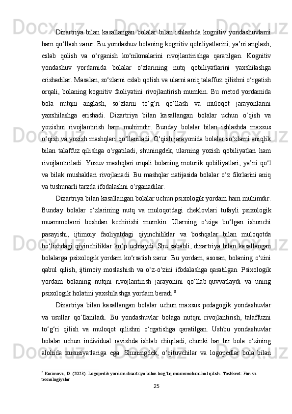 Dizartriya   bilan   kasallangan   bolalar   bilan   ishlashda   kognitiv   yondashuvlarni
ham qo‘llash zarur. Bu yondashuv bolaning kognitiv qobiliyatlarini, ya’ni anglash,
eslab   qolish   va   o‘rganish   ko‘nikmalarini   rivojlantirishga   qaratilgan.   Kognitiv
yondashuv   yordamida   bolalar   o‘zlarining   nutq   qobiliyatlarini   yaxshilashga
erishadilar. Masalan, so‘zlarni eslab qolish va ularni aniq talaffuz qilishni o‘rgatish
orqali,   bolaning   kognitiv   faoliyatini   rivojlantirish   mumkin.   Bu   metod   yordamida
bola   nutqni   anglash,   so‘zlarni   to‘g‘ri   qo‘llash   va   muloqot   jarayonlarini
yaxshilashga   erishadi.   Dizartriya   bilan   kasallangan   bolalar   uchun   o‘qish   va
yozishni   rivojlantirish   ham   muhimdir.   Bunday   bolalar   bilan   ishlashda   maxsus
o‘qish va yozish mashqlari qo‘llaniladi. O‘qish jarayonida bolalar so‘zlarni aniqlik
bilan   talaffuz   qilishga   o‘rgatiladi,   shuningdek,   ularning   yozish   qobiliyatlari   ham
rivojlantiriladi.   Yozuv   mashqlari   orqali   bolaning   motorik   qobiliyatlari,   ya’ni   qo‘l
va bilak mushaklari  rivojlanadi. Bu mashqlar  natijasida  bolalar o‘z fikrlarini  aniq
va tushunarli tarzda ifodalashni o‘rganadilar.
Dizartriya bilan kasallangan bolalar uchun psixologik yordam ham muhimdir.
Bunday   bolalar   o‘zlarining   nutq   va   muloqotdagi   cheklovlari   tufayli   psixologik
muammolarni   boshdan   kechirishi   mumkin.   Ularning   o‘ziga   bo‘lgan   ishonchi
pasayishi,   ijtimoiy   faoliyatdagi   qiyinchiliklar   va   boshqalar   bilan   muloqotda
bo‘lishdagi  qiyinchiliklar  ko‘p uchraydi. Shu sababli,  dizartriya bilan kasallangan
bolalarga psixologik yordam ko‘rsatish zarur. Bu yordam, asosan, bolaning o‘zini
qabul   qilish,   ijtimoiy   moslashish   va   o‘z-o‘zini   ifodalashga   qaratilgan.   Psixologik
yordam   bolaning   nutqni   rivojlantirish   jarayonini   qo‘llab-quvvatlaydi   va   uning
psixologik holatini yaxshilashga yordam beradi. 8
Dizartriya   bilan   kasallangan   bolalar   uchun   maxsus   pedagogik   yondashuvlar
va   usullar   qo‘llaniladi.   Bu   yondashuvlar   bolaga   nutqni   rivojlantirish,   talaffuzni
to‘g‘ri   qilish   va   muloqot   qilishni   o‘rgatishga   qaratilgan.   Ushbu   yondashuvlar
bolalar   uchun   individual   ravishda   ishlab   chiqiladi,   chunki   har   bir   bola   o‘zining
alohida   xususiyatlariga   ega.   Shuningdek,   o‘qituvchilar   va   logopedlar   bola   bilan
8
 Karimova, D. (2023).  Logopedik yordam dizartriya bilan bog‘liq muammolarni hal qilish.  Toshkent: Fan va 
texnologiyalar
25 