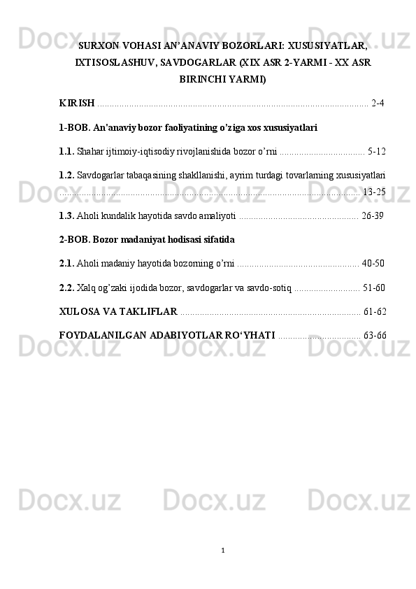 SURXON VOHASI AN’ANAVIY BOZORLARI: XUSUSIYATLAR,
IXTISOSLASHUV, SAVDOGARLAR (XIX ASR 2-YARMI - XX ASR
BIRINCHI YARMI)
KIRISH  ............................................................................................................... 2-4
1-BOB. An'anaviy bozor faoliyatining o’ziga xos xususiyatlari
1.1.  Shahar ijtimoiy-iqtisodiy rivojlanishida bozor o’rni ................................... 5-12
1.2.  Savdogarlar tabaqasining shakllanishi, ayrim turdagi tovarlarning xususiyatlari
........................................................................................................................... 13-25
1.3.  Aholi kundalik hayotida savdo amaliyoti ................................................. 26-39
2-BOB. Bozor madaniyat hodisasi sifatida
2.1.  Aholi madaniy hayotida bozorning o’rni .................................................. 40-50
2.2.  Xalq og’zaki ijodida bozor, savdogarlar va savdo-sotiq ........................... 51-60
XULOSA VA TAKLIFLAR  .......................................................................... 61-62
FOYDALANILGAN ADABIYOTLAR RO‘YHATI  .................................. 63-66
1 