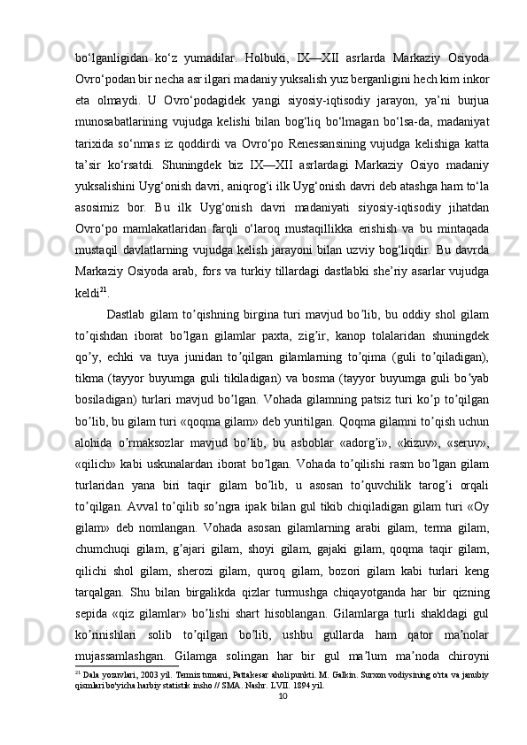 bo‘lganligidan   ko‘z   yumadilar.   Holbuki,   IX—XII   asrlarda   Markaziy   Osiyoda
Ovro‘podan bir necha asr ilgari madaniy yuksalish yuz berganligini hech kim inkor
eta   olmaydi.   U   Ovro‘podagidek   yangi   siyosiy-iqtisodiy   jarayon,   ya’ni   burjua
munosabatlarining   vujudga   kelishi   bilan   bog‘liq   bo‘lmagan   bo‘lsa-da,   madaniyat
tarixida   so‘nmas   iz   qoddirdi   va   Ovro‘po   Renessansining   vujudga   kelishiga   katta
ta’sir   ko‘rsatdi.   Shuningdek   biz   IX—XII   asrlardagi   Markaziy   Osiyo   madaniy
yuksalishini Uyg‘onish davri, aniqrog‘i ilk Uyg‘onish davri deb atashga ham to‘la
asosimiz   bor.   Bu   ilk   Uyg‘onish   davri   madaniyati   siyosiy-iqtisodiy   jihatdan
Ovro‘po   mamlakatlaridan   farqli   o‘laroq   mustaqillikka   erishish   va   bu   mintaqada
mustaqil   davlatlarning   vujudga   kelish   jarayoni   bilan   uzviy   bog‘liqdir.   Bu   davrda
Markaziy Osiyoda  arab, fors  va turkiy tillardagi  dastlabki  she’riy asarlar  vujudga
keldi 21
.
Dastlab   gilam   to qishning   birgina   turi   mavjud   bo lib,   bu   oddiy   shol   gilamʼ ʼ
to qishdan   iborat   bo lgan   gilamlar   paxta,   zig ir,   kanop   tolalaridan   shuningdek	
ʼ ʼ ʼ
qo y,   echki   va   tuya   junidan   to qilgan   gilamlarning   to qima   (guli   to qiladigan),
ʼ ʼ ʼ ʼ
tikma   (tayyor   buyumga   guli   tikiladigan)   va   bosma   (tayyor   buyumga   guli   bo yab	
ʼ
bosiladigan)   turlari   mavjud   bo lgan.   Vohada   gilamning   patsiz   turi   ko p   to qilgan	
ʼ ʼ ʼ
bo lib, bu gilam turi «qoqma gilam» deb yuritilgan. Qoqma gilamni to qish uchun	
ʼ ʼ
alohida   o rmaksozlar   mavjud   bo lib,   bu   asboblar   «adorg i»,   «kizuv»,   «seruv»,	
ʼ ʼ ʼ
«qilich»   kabi   uskunalardan   iborat   bo lgan.   Vohada   to qilishi   rasm   bo lgan   gilam	
ʼ ʼ ʼ
turlaridan   yana   biri   taqir   gilam   bo lib,   u   asosan   to quvchilik   tarog i   orqali
ʼ ʼ ʼ
to qilgan.   Аvval   to qilib  so ngra   ipak   bilan   gul   tikib  chiqiladigan   gilam   turi   «Oy	
ʼ ʼ ʼ
gilam»   deb   nomlangan.   Vohada   asosan   gilamlarning   arabi   gilam,   terma   gilam,
chumchuqi   gilam,   g ajari   gilam,   shoyi   gilam,   gajaki   gilam,   qoqma   taqir   gilam,	
ʼ
qilichi   shol   gilam,   sherozi   gilam,   quroq   gilam,   bozori   gilam   kabi   turlari   keng
tarqalgan.   Shu   bilan   birgalikda   qizlar   turmushga   chiqayotganda   har   bir   qizning
sepida   «qiz   gilamlar»   bo lishi   shart   hisoblangan.   Gilamlarga   turli   shakldagi   gul	
ʼ
ko rinishlari   solib   to qilgan   bo lib,   ushbu   gullarda   ham   qator   ma nolar	
ʼ ʼ ʼ ʼ
mujassamlashgan.   Gilamga   solingan   har   bir   gul   ma lum   ma noda   chiroyni	
ʼ ʼ
21
  Dala yozuvlari, 2003 yil. Termiz tumani, Pattakesar aholi punkti. M. Galkin. Surxon vodiysining o'rta va janubiy
qismlari bo'yicha harbiy statistik insho // SMA. Nashr. LVII. 1894 yil.
10 