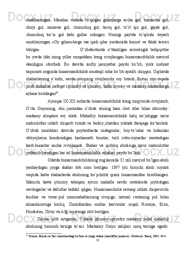 shakllantirgan.   Masalan   vohada   to qilgan   gilamlarga   archa   gul,   tumarcha   gul,ʼ
shoyi   gul,   samavar   gul,   chumchuq   gul,   taroq   gul,   to rt   qiz   gul,   gajak   gul,	
ʼ
chumchuq   ko zi   gul   kabi   gullar   solingan.   Hozirgi   paytda   to qilishi   deyarli	
ʼ ʼ
unutilayozgan   «Oy   gilam»larga   esa   ipak   iplar   yordamida   koinot   va   falak   tasviri
tikilgan. O zbekistonda   o tkazilgan   arxeologik   tadqiqotlar	
ʼ ʼ
bu   yerda   ikki   ming   yillar   muqaddam   keng   rivojlangan   hunarmandchilik   mavjud
ekanligini   isbotladi.   Bu   davrda   sinfiy   jamiyatlar   paydo   bo lib,   yirik   mehnat	
ʼ
taqsimoti negizida hunarmandchilik mustaqil soha bo lib ajralib chiqqan. Oqibatda	
ʼ
shaharlarning   o sishi,   savdo-sotiqning   rivojlanishi   ruy   beradi.   Butun   min-taqada	
ʼ
yirik shaharlar nafaqat iqtisodiy va ijtimoiy, balki siyosiy va madaniy markazlarga
aylana boshlagan 22
.
Аyniqsa IX-XII asrlarda hunarmandchilik keng miqyosida rivojlanib,
O rta   Osiyoning,   shu   jumladan   o zbek   elining   ham   chet   ellar   bilan   iktisodiy-	
ʼ ʼ
madaniy   aloqalari   avj   oladi.   Mahalliy   hunarmandchilik   halq   xo jaligiga   zarur	
ʼ
mahsulotlar   ishlab  chiqarib  texnik  va  badiiy  jihatdan  yuksak  darajaga  ko tariladi.	
ʼ
O zbek   xonliklari   davrida   poytaxtlarda   zodagonlar,   boy-to ralar   va   hokimlar	
ʼ ʼ
ehtiyojlarini   kondiradigan   hashamatli   binolar,   turli   zebu-ziynatlar   yaratadigan
kasb-hunarlar   ancha   rivojlanadi.   Shahar   va   qishloq   aholisiga   zarur   mahsulotlar
yetkazib beradigan har xil hunarmandchilik sohalari paydo bo ladi.	
ʼ
Odatda hunarmandchilikning eng kamida 32 xili mavjud bo lgan aholi	
ʼ
yashaydigan   joyga   shahar   deb   nom   berilgan.   1897   yili   birinchi   aholi   ruyxati
vaqtida   katta   shaharlarda   aholining   ko pchilik   qismi   hunarmandlar   hisoblangan.	
ʼ
Ikkinchi   katta   ijtimoiy   tabaqani   ayrim   mahalla   savdo   rastalarida   joylashgan
savdogarlar va dallollar tashkil qilgan. Hunarmanchilik ravnaqi ishlab chiqaruvchi
kuchlar   va   tovar-pul   munosabatlarining   rivojiga,   natural   rentaning   pul   bilan
almashinuviga   borliq.   Xonliklardan   mollar   karvonlar   orqali   Rossiya,   Eron,
Hindiston, Xitoy va Аfg onistonga olib borilgan.	
ʼ
Xulosa   qilib   aytganda,   Vohada   ijtimoiy-iqtisodiy   madaniy   xolat   mahalliy
aholining   turmush   tarziga   ta’siri.   Markaziy   Osiyo   xalqlari   uzoq   tarixga   egadir.
22
  Termiz. Buyuk yo‘llar chorrahasidagi ko‘hna va yangi shahar (mualliflar jamoasi) –Toshkent: Sharq, 2001. 46 b
11 