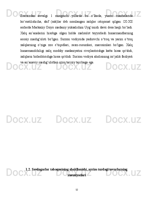 Eramizdan   avvalgi   1   minginchi   yillarda   bu   o‘lkada,   yunon   manbalarida
ko‘rsatilishicha,   skif   (sak)lar   deb   nomlangan   xalqlar   istiqomat   qilgan.   IX-XII
asrlarda Markaziy Osiyo madaniy yuksalishini Uyg‘onish davri desa haqli bo’ladi.
Xalq   an’analarini   hisobga   olgan   holda   mahsulot   tayyorlash   hunarmandlarning
asosiy   mashg‘uloti   bo‘lgan.   Surxon   vodiysida   yashovchi   o troq   va   yarim   o troqʻ ʻ
xalqlarning   o ziga   xos   e tiqodlari,   rasm-rusumlari,   marosimlari   bo lgan.   Xalq	
ʻ ʼ ʻ
hunarmandchiligi   xalq   moddiy   madaniyatini   rivojlantirishga   katta   hissa   qo'shdi,
xalqlarni birlashtirishga hissa qo'shdi. Surxon vodiysi aholisining xo‘jalik faoliyati
va an’anaviy mashg‘ulotlari uzoq tarixiy tajribaga ega.
1.2. Savdogarlar tabaqasining shakllanishi, ayrim turdagi tovarlarning
xususiyatlari
12 