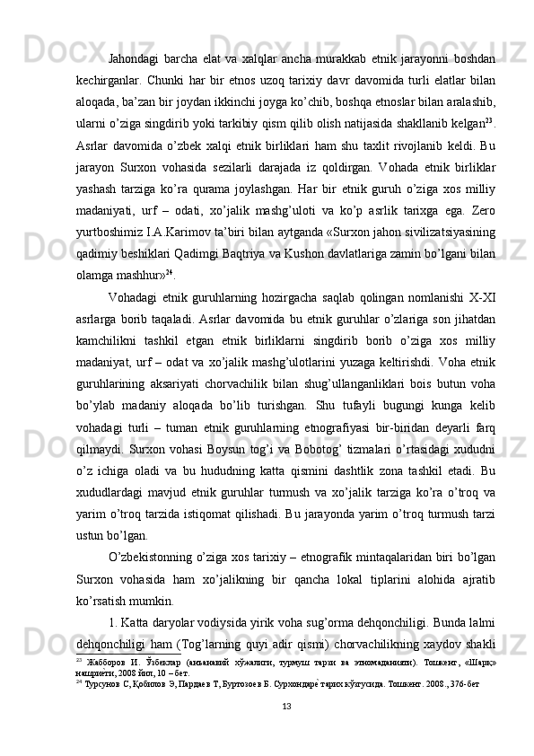 Jahondagi   barcha   elat   va   xalqlar   ancha   murakkab   etnik   jarayonni   boshdan
kechirganlar.   Chunki   har   bir   etnos   uzoq   tarixiy   davr   davomida   turli   elatlar   bilan
aloqada, ba’zan bir joydan ikkinchi joyga ko’chib, boshqa etnoslar bilan aralashib,
ularni o’ziga singdirib yoki tarkibiy qism qilib olish natijasida shakllanib kelgan 23
.
Asrlar   davomida   o’zbek   xalqi   etnik   birliklari   ham   shu   taxlit   rivojlanib   keldi.   Bu
jarayon   Surxon   vohasida   sezilarli   darajada   iz   qoldirgan.   Vohada   etnik   birliklar
yashash   tarziga   ko’ra   qurama   joylashgan.   Har   bir   etnik   guruh   o’ziga   xos   milliy
madaniyati,   urf   –   odati,   xo’jalik   mashg’uloti   va   ko’p   asrlik   tarixga   ega.   Zero
yurtboshimiz I.A.Karimov ta’biri bilan aytganda «Surxon jahon sivilizatsiyasining
qadimiy beshiklari Qadimgi Baqtriya va Kushon davlatlariga zamin bo’lgani bilan
olamga mashhur» 24
. 
Vohadagi   etnik   guruhlarning   hozirgacha   saqlab   qolingan   nomlanishi   X-XI
asrlarga   borib   taqaladi.   Asrlar   davomida   bu   etnik   guruhlar   o’zlariga   son   jihatdan
kamchilikni   tashkil   etgan   etnik   birliklarni   singdirib   borib   o’ziga   xos   milliy
madaniyat,   urf   –   odat   va   xo’jalik   mashg’ulotlarini   yuzaga   keltirishdi.   Voha   etnik
guruhlarining   aksariyati   chorvachilik   bilan   shug’ullanganliklari   bois   butun   voha
bo’ylab   madaniy   aloqada   bo’lib   turishgan.   Shu   tufayli   bugungi   kunga   kelib
vohadagi   turli   –   tuman   etnik   guruhlarning   etnografiyasi   bir-biridan   deyarli   farq
qilmaydi.   Surxon   vohasi   Boysun   tog’i   va   Bobotog’   tizmalari   o’rtasidagi   xududni
o’z   ichiga   oladi   va   bu   hududning   katta   qismini   dashtlik   zona   tashkil   etadi.   Bu
xududlardagi   mavjud   etnik   guruhlar   turmush   va   xo’jalik   tarziga   ko’ra   o’troq   va
yarim   o’troq tarzida  istiqomat   qilishadi.  Bu  jarayonda  yarim   o’troq  turmush  tarzi
ustun bo’lgan.
O’zbekistonning o’ziga xos tarixiy – etnografik mintaqalaridan biri bo’lgan
Surxon   vohasida   ham   xo’jalikning   bir   qancha   lokal   tiplarini   alohida   ajratib
ko’rsatish mumkin. 
1. Katta daryolar vodiysida yirik voha sug’orma dehqonchiligi. Bunda lalmi
dehqonchiligi   ham   (Tog’larning   quyi   adir   qismi)   chorvachilikning   xaydov   shakli
23
  Жабборов   И .   Ўзбеклар   ( анъанавий   хўжалиги ,   турмуш   тарзи   ва   этномаданияти ).   Тошкент ,   « Шарқ »
нашриеtти , 2008  йил , 10 –  бет .
24
 Турсунов С, Қобилов Э, Пардаев Т, Буртозоев Б. Сурхондар	
еt тарих кўзгусида. Тошкент. 2008., 376-бет
13 