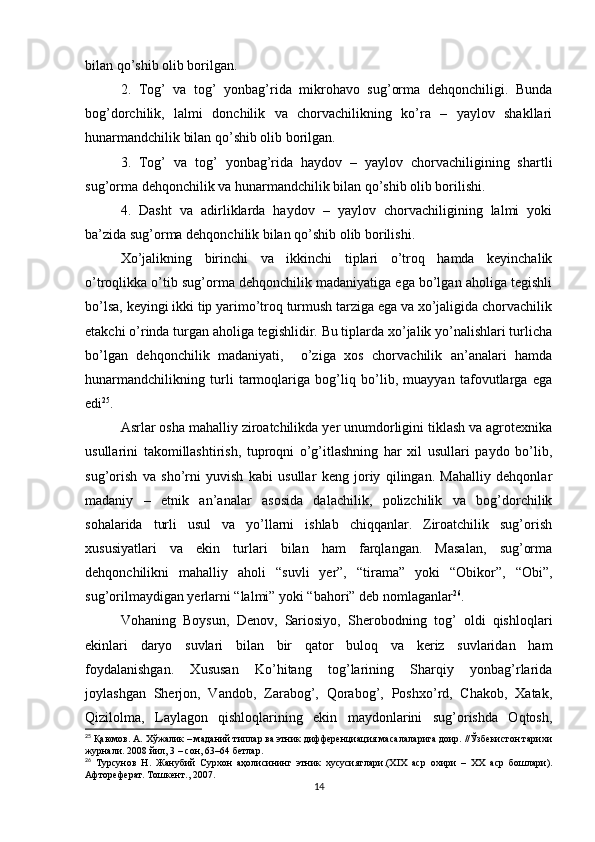 bilan qo’shib olib borilgan. 
2.   Tog’   va   tog’   yonbag’rida   mikrohavo   sug’orma   dehqonchiligi.   Bunda
bog’dorchilik,   lalmi   donchilik   va   chorvachilikning   ko’ra   –   yaylov   shakllari
hunarmandchilik bilan qo’shib olib borilgan.  
3.   Tog’   va   tog’   yonbag’rida   haydov   –   yaylov   chorvachiligining   shartli
sug’orma dehqonchilik va hunarmandchilik bilan qo’shib olib borilishi. 
4.   Dasht   va   adirliklarda   haydov   –   yaylov   chorvachiligining   lalmi   yoki
ba’zida sug’orma dehqonchilik bilan qo’shib olib borilishi. 
Xo’jalikning   birinchi   va   ikkinchi   tiplari   o’troq   hamda   keyinchalik
o’troqlikka o’tib sug’orma dehqonchilik madaniyatiga ega bo’lgan aholiga tegishli
bo’lsa, keyingi ikki tip yarimo’troq turmush tarziga ega va xo’jaligida chorvachilik
etakchi o’rinda turgan aholiga tegishlidir. Bu tiplarda xo’jalik yo’nalishlari turlicha
bo’lgan   dehqonchilik   madaniyati,     o’ziga   xos   chorvachilik   an’analari   hamda
hunarmandchilikning   turli   tarmoqlariga   bog’liq   bo’lib,   muayyan   tafovutlarga   ega
edi 25
. 
Asrlar osha mahalliy ziroatchilikda yer unumdorligini tiklash va agrotexnika
usullarini   takomillashtirish,   tuproqni   o’g’itlashning   har   xil   usullari   paydo   bo’lib,
sug’orish   va   sho’rni   yuvish   kabi   usullar   keng   joriy   qilingan.   Mahalliy   dehqonlar
madaniy   –   etnik   an’analar   asosida   dalachilik,   polizchilik   va   bog’dorchilik
sohalarida   turli   usul   va   yo’llarni   ishlab   chiqqanlar.   Ziroatchilik   sug’orish
xususiyatlari   va   ekin   turlari   bilan   ham   farqlangan.   Masalan,   sug’orma
dehqonchilikni   mahalliy   aholi   “suvli   yer”,   “tirama”   yoki   “Obikor”,   “Obi”,
sug’orilmaydigan yerlarni “lalmi” yoki “bahori” deb nomlaganlar 26
. 
Vohaning   Boysun,   Denov,   Sariosiyo,   Sherobodning   tog’   oldi   qishloqlari
ekinlari   daryo   suvlari   bilan   bir   qator   buloq   va   keriz   suvlaridan   ham
foydalanishgan.   Xususan   Ko’hitang   tog’larining   Sharqiy   yonbag’rlarida
joylashgan   Sherjon,   Vandob,   Zarabog’,   Qorabog’,   Poshxo’rd,   Chakob,   Xatak,
Qizilolma,   Laylagon   qishloqlarining   ekin   maydonlarini   sug’orishda   Oqtosh,
25
 Қаюмов. А. Хўжалик – маданий типлар ва этник дифференциация масалаларига доир. //Ўзбекистон тарихи
журнали. 2008 йил, 3 – сон, 63–64 бетлар.
26
  Турсунов   Н.   Жанубий   Сурхон   аҳолисининг   этник   хусусиятлари.(XIX   аср   охири   –   ХХ   аср   бошлари).
Афтореферат. Тошкент., 2007.
14 