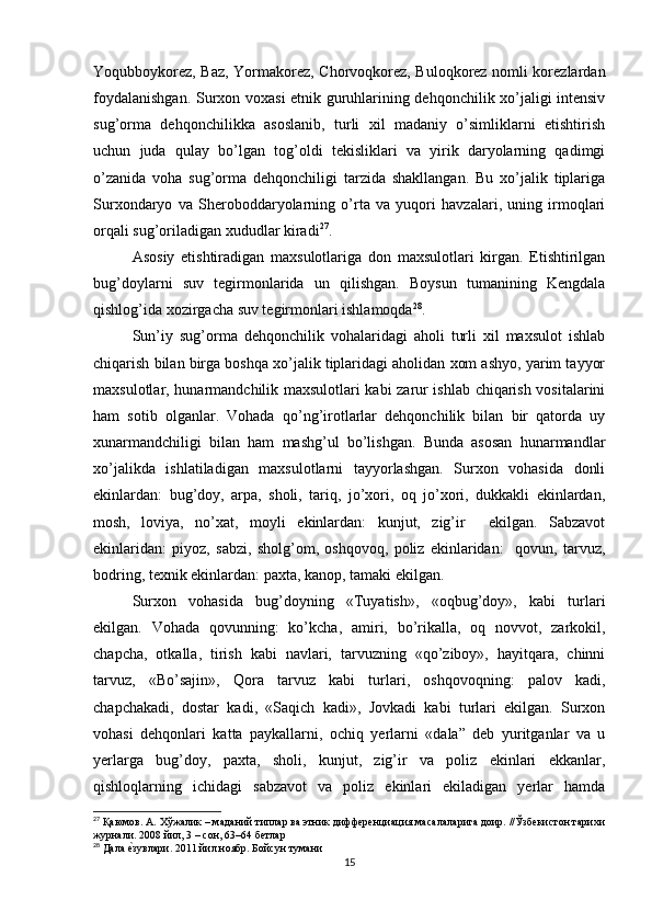 Yoqubboykorez, Baz, Yormakorez, Chorvoqkorez, Buloqkorez nomli korezlardan
foydalanishgan. Surxon voxasi etnik guruhlarining dehqonchilik xo’jaligi intensiv
sug’orma   dehqonchilikka   asoslanib,   turli   xil   madaniy   o’simliklarni   etishtirish
uchun   juda   qulay   bo’lgan   tog’oldi   tekisliklari   va   yirik   daryolarning   qadimgi
o’zanida   voha   sug’orma   dehqonchiligi   tarzida   shakllangan.   Bu   xo’jalik   tiplariga
Surxondaryo   va   Sheroboddaryolarning   o’rta   va   yuqori   havzalari,   uning   irmoqlari
orqali sug’oriladigan xududlar kiradi 27
. 
Asosiy   etishtiradigan   maxsulotlariga   don   maxsulotlari   kirgan.   Etishtirilgan
bug’doylarni   suv   tegirmonlarida   un   qilishgan.   Boysun   tumanining   Kengdala
qishlog’ida xozirgacha suv tegirmonlari ishlamoqda 28
. 
Sun’iy   sug’orma   dehqonchilik   vohalaridagi   aholi   turli   xil   maxsulot   ishlab
chiqarish bilan birga boshqa xo’jalik tiplaridagi aholidan xom ashyo, yarim tayyor
maxsulotlar, hunarmandchilik maxsulotlari kabi zarur ishlab chiqarish vositalarini
ham   sotib   olganlar.   Vohada   qo’ng’irotlarlar   dehqonchilik   bilan   bir   qatorda   uy
xunarmandchiligi   bilan   ham   mashg’ul   bo’lishgan.   Bunda   asosan   hunarmandlar
xo’jalikda   ishlatiladigan   maxsulotlarni   tayyorlashgan.   Surxon   vohasida   donli
ekinlardan:   bug’doy,   arpa,   sholi,   tariq,   jo’xori,   oq   jo’xori,   dukkakli   ekinlardan,
mosh,   loviya,   no’xat,   moyli   ekinlardan:   kunjut,   zig’ir     ekilgan.   Sabzavot
ekinlaridan:   piyoz,   sabzi,   sholg’om,   oshqovoq,   poliz   ekinlaridan:     qovun,   tarvuz,
bodring, texnik ekinlardan: paxta, kanop, tamaki ekilgan.
Surxon   vohasida   bug’doyning   «Tuyatish»,   «oqbug’doy»,   kabi   turlari
ekilgan.   Vohada   qovunning:   ko’kcha,   amiri,   bo’rikalla,   oq   novvot,   zarkokil,
chapcha,   otkalla,   tirish   kabi   navlari,   tarvuzning   «qo’ziboy»,   hayitqara,   chinni
tarvuz,   «Bo’sajin»,   Qora   tarvuz   kabi   turlari,   oshqovoqning:   palov   kadi,
chapchakadi,   dostar   kadi,   «Saqich   kadi»,   Jovkadi   kabi   turlari   ekilgan.   Surxon
vohasi   dehqonlari   katta   paykallarni,   ochiq   yerlarni   «dala”   deb   yuritganlar   va   u
yerlarga   bug’doy,   paxta,   sholi,   kunjut,   zig’ir   va   poliz   ekinlari   ekkanlar,
qishloqlarning   ichidagi   sabzavot   va   poliz   ekinlari   ekiladigan   yerlar   hamda
27
 Қаюмов. А. Хўжалик – маданий типлар ва этник дифференциация масалаларига доир. //Ўзбекистон тарихи
журнали. 2008 йил, 3 – сон, 63–64 бетлар
28
 Дала еtзувлари. 2011 йил ноябр. Бойсун тумани
15 