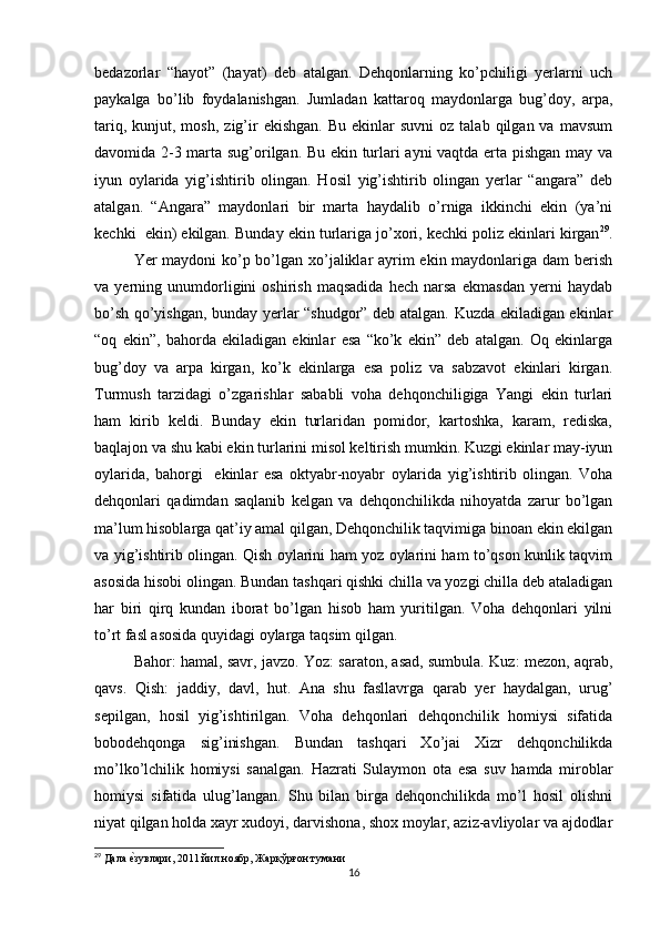 bedazorlar   “hayot”   (hayat)   deb   atalgan.   Dehqonlarning   ko’pchiligi   yerlarni   uch
paykalga   bo’lib   foydalanishgan.   Jumladan   kattaroq   maydonlarga   bug’doy,   arpa,
tariq,  kunjut,  mosh,   zig’ir   ekishgan.   Bu  ekinlar   suvni  oz  talab  qilgan  va   mavsum
davomida 2-3 marta sug’orilgan. Bu ekin turlari ayni vaqtda erta pishgan may va
iyun   oylarida   yig’ishtirib   olingan.   Hosil   yig’ishtirib   olingan   yerlar   “angara”   deb
atalgan.   “Angara”   maydonlari   bir   marta   haydalib   o’rniga   ikkinchi   ekin   (ya’ni
kechki  ekin) ekilgan. Bunday ekin turlariga jo’xori, kechki poliz ekinlari kirgan 29
.
Yer maydoni ko’p bo’lgan xo’jaliklar  ayrim ekin maydonlariga dam berish
va   yerning   unumdorligini   oshirish   maqsadida   hech   narsa   ekmasdan   yerni   haydab
bo’sh qo’yishgan, bunday yerlar “shudgor” deb atalgan. Kuzda ekiladigan ekinlar
“oq   ekin”,   bahorda   ekiladigan   ekinlar   esa   “ko’k   ekin”   deb   atalgan.   Oq   ekinlarga
bug’doy   va   arpa   kirgan,   ko’k   ekinlarga   esa   poliz   va   sabzavot   ekinlari   kirgan.
Turmush   tarzidagi   o’zgarishlar   sababli   voha   dehqonchiligiga   Yangi   ekin   turlari
ham   kirib   keldi.   Bunday   ekin   turlaridan   pomidor,   kartoshka,   karam,   rediska,
baqlajon va shu kabi ekin turlarini misol keltirish mumkin. Kuzgi ekinlar may-iyun
oylarida,   bahorgi     ekinlar   esa   oktyabr-noyabr   oylarida   yig’ishtirib   olingan.   Voha
dehqonlari   qadimdan   saqlanib   kelgan   va   dehqonchilikda   nihoyatda   zarur   bo’lgan
ma’lum hisoblarga qat’iy amal qilgan, Dehqonchilik taqvimiga binoan ekin ekilgan
va yig’ishtirib olingan. Qish oylarini ham yoz oylarini ham to’qson kunlik taqvim
asosida hisobi olingan. Bundan tashqari qishki chilla va yozgi chilla deb ataladigan
har   biri   qirq   kundan   iborat   bo’lgan   hisob   ham   yuritilgan.   Voha   dehqonlari   yilni
to’rt fasl asosida quyidagi oylarga taqsim qilgan. 
Bahor: hamal, savr, javzo. Yoz: saraton, asad, sumbula. Kuz: mezon, aqrab,
qavs.   Qish:   jaddiy,   davl,   hut.   Ana   shu   fasllavrga   qarab   yer   haydalgan,   urug’
sepilgan,   hosil   yig’ishtirilgan.   Voha   dehqonlari   dehqonchilik   homiysi   sifatida
bobodehqonga   sig’inishgan.   Bundan   tashqari   Xo’jai   Xizr   dehqonchilikda
mo’lko’lchilik   homiysi   sanalgan.   Hazrati   Sulaymon   ota   esa   suv   hamda   miroblar
homiysi   sifatida   ulug’langan.   Shu   bilan   birga   dehqonchilikda   mo’l   hosil   olishni
niyat qilgan holda xayr xudoyi, darvishona, shox moylar, aziz-avliyolar va ajdodlar
29
 Дала еtзувлари, 2011 йил ноябр, Жарқўрғон тумани
16 