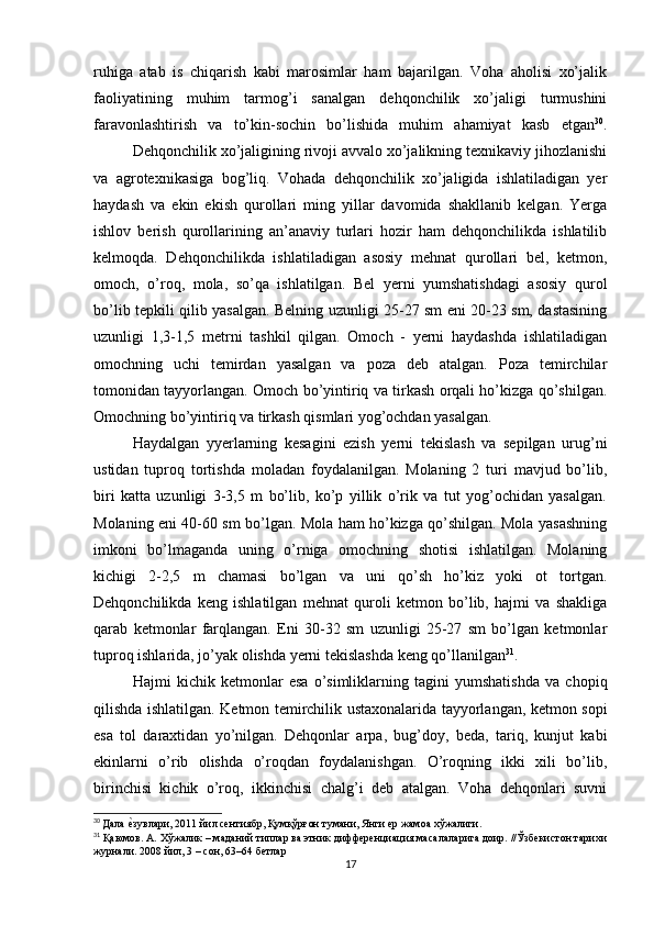 ruhiga   atab   is   chiqarish   kabi   marosimlar   ham   bajarilgan.   Voha   aholisi   xo’jalik
faoliyatining   muhim   tarmog’i   sanalgan   dehqonchilik   xo’jaligi   turmushini
faravonlashtirish   va   to’kin-sochin   bo’lishida   muhim   ahamiyat   kasb   etgan 30
.
Dehqonchilik xo’jaligining rivoji avvalo xo’jalikning texnikaviy jihozlanishi
va   agrotexnikasiga   bog’liq.   Vohada   dehqonchilik   xo’jaligida   ishlatiladigan   yer
haydash   va   ekin   ekish   qurollari   ming   yillar   davomida   shakllanib   kelgan.   Yerga
ishlov   berish   qurollarining   an’anaviy   turlari   hozir   ham   dehqonchilikda   ishlatilib
kelmoqda.   Dehqonchilikda   ishlatiladigan   asosiy   mehnat   qurollari   bel,   ketmon,
omoch,   o’roq,   mola,   so’qa   ishlatilgan.   Bel   yerni   yumshatishdagi   asosiy   qurol
bo’lib tepkili qilib yasalgan. Belning uzunligi 25-27 sm eni 20-23 sm, dastasining
uzunligi   1,3-1,5   metrni   tashkil   qilgan.   Omoch   -   yerni   haydashda   ishlatiladigan
omochning   uchi   temirdan   yasalgan   va   poza   deb   atalgan.   Poza   temirchilar
tomonidan tayyorlangan. Omoch bo’yintiriq va tirkash orqali ho’kizga qo’shilgan.
Omochning bo’yintiriq va tirkash qismlari yog’ochdan yasalgan.
Haydalgan   yyerlarning   kesagini   ezish   yerni   tekislash   va   sepilgan   urug’ni
ustidan   tuproq   tortishda   moladan   foydalanilgan.   Molaning   2   turi   mavjud   bo’lib,
biri   katta   uzunligi   3-3,5   m   bo’lib,   ko’p   yillik   o’rik   va   tut   yog’ochidan   yasalgan.
Molaning eni 40-60 sm bo’lgan. Mola ham ho’kizga qo’shilgan. Mola yasashning
imkoni   bo’lmaganda   uning   o’rniga   omochning   shotisi   ishlatilgan.   Molaning
kichigi   2-2,5   m   chamasi   bo’lgan   va   uni   qo’sh   ho’kiz   yoki   ot   tortgan.
Dehqonchilikda   keng   ishlatilgan   mehnat   quroli   ketmon   bo’lib,   hajmi   va   shakliga
qarab   ketmonlar   farqlangan.   Eni   30-32   sm   uzunligi   25-27   sm   bo’lgan   ketmonlar
tuproq ishlarida, jo’yak olishda yerni tekislashda keng qo’llanilgan 31
. 
Hajmi   kichik   ketmonlar   esa   o’simliklarning   tagini   yumshatishda   va   chopiq
qilishda ishlatilgan. Ketmon temirchilik ustaxonalarida tayyorlangan, ketmon sopi
esa   tol   daraxtidan   yo’nilgan.   Dehqonlar   arpa,   bug’doy,   beda,   tariq,   kunjut   kabi
ekinlarni   o’rib   olishda   o’roqdan   foydalanishgan.   O’roqning   ikki   xili   bo’lib,
birinchisi   kichik   o’roq,   ikkinchisi   chalg’i   deb   atalgan.   Voha   dehqonlari   suvni
30
  Дала еtзувлари, 2011 йил сентиябр, Қумқўрғон тумани, Янги ер жамоа хўжалиги.
31
 Қаюмов. А. Хўжалик – маданий типлар ва этник дифференциация масалаларига доир. //Ўзбекистон тарихи
журнали. 2008 йил, 3 – сон, 63–64 бетлар
17 