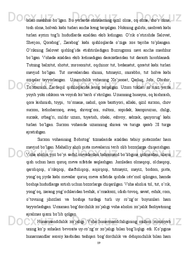 bilan mashhur bo’lgan. Bu yerlarda olmalarning qizil  olma, oq olma, sho’r olma,
tosh olma, holvali kabi turlari ancha keng tarqalgan. Nokning gulobi, nashvati kabi
turlari   ayrim   tog’li   hududlarda   azaldan   ekib   kelingan.   O’rik   o’stirishda   Salovat,
Sherjon,   Qorabog’,   Zarabog’   kabi   qishloqlarda   o’ziga   xos   tajriba   to’plangan.
O’rikning   Salovat   qishlog’ida   etishtiriladigan   Buzrugxoni   navi   ancha   mashhur
bo’lgan.   Vohada   azaldan   ekib   kelinadigan   daraxatlaridan   tut   daraxti   hisoblanadi.
Tutning   balxitut,   shotut,   xurosonitut,   oqchinor   tut,   bedanatut,   qoratut   kabi   turlari
mavjud   bo’lgan.   Tut   mevalaridan   shinni,   tutmayiz,   murabbo,   tut   holva   kabi
oziqalar   tayyorlangan.     Uzumchilik   vohaning   Xo’jasoat,   Qarluq,   Jobi,   Obishir,
To’xtamish,   Zardaqul   qishloqlarida   keng   tarqalgan.   Uzum   toklari   so’risiz   yerda
yoyib yoki ishkom va voyish ko’tarib o’stirilgan. Uzumning husayni, oq kishmish,
qora   kishmish,   toypi,     to’rmana,   nahol,   qora   baxtiyori,   allaki,   qizil   surxon,   chov
surxon,   kelinbarmoq,   avaq,   shivirg’oni,   sultoni,   sopidak,   kampiruzun,   chilgi,
surxak,   otbag’ri,   mildir   uzum,   tuyatish,   obaki,   eshvoy,   sabzak,   qanyorug’   kabi
turlari   bo’lgan.   Surxon   vohasida   uzumning   shirasi   va   turiga   qarab   28   turga
ajratishgan.  
Surxon   vohasining   Bobotog’   tizmalarida   azaldan   tabiiy   pistazorlar   ham
mavjud bo’lgan. Mahalliy aholi pista mevalarini terib olib bozorlarga chiqarishgan.
Voha aholisi yoz bo’yi sarhil mevalardan bahramand bo’libgina qolmasdan, ularni
qish   uchun   ham   quruq   meva   sifatida   saqlashgan.   Jumladan   olmaqoqi,   olchaqoqi,
qaroliqoqi,   o’rikqoqi,   shaftoliqoqi,   anjirqoqi,   tutmayiz,   mayiz,   bodom,   pista,
yong’oq   jiyda  kabi   mevalar   quruq  meva   sifatida   qishda   iste’mol   qilingan,   hamda
boshqa hududlarga sotish uchun bozorlarga chiqarilgan. Voha aholisi tol, tut, o’rik,
yong’oq, zarang yog’ochlaridan beshik, o’rmaksoz, idish-tovoq, savat, eshik, rom,
o’tovning   jihozlari   va   boshqa   turdagi   turli   uy   ro’zg’or   buyumlari   ham
tayyorlashgan. Umuman bog’dorchilik xo’jaligi voha aholisi xo’jalik faoliyatining
ajralmas qismi bo’lib qolgan. 
Hunarmandchilik   xo’jaligi.   Voha   hunarmandchiligining   muhim   xususiyati
uning   ko’p   sohalari   bevosita   uy-ro’zg’or   xo’jaligi   bilan   bog’liqligi   edi.   Ko’pgina
hunarmandlar   asosiy   kasbidan   tashqari   bog’dorchilik   va   dehqonchilik   bilan   ham
19 