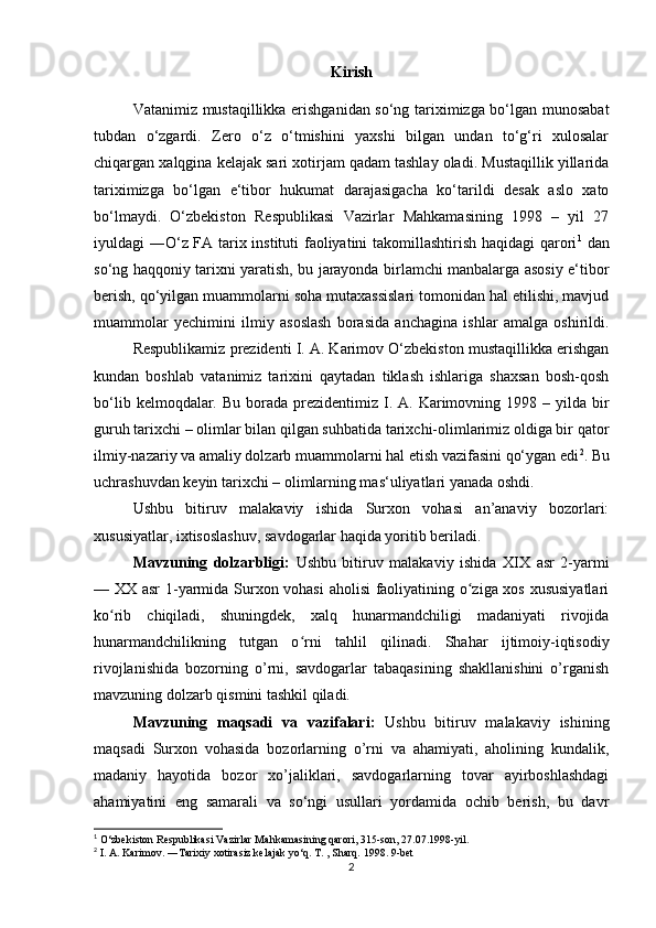 Kirish
Vatanimiz mustaqillikka erishganidan so‘ng tariximizga bo‘lgan munosabat
tubdan   o‘zgardi.   Zero   o‘z   o‘tmishini   yaxshi   bilgan   undan   to‘g‘ri   xulosalar
chiqargan xalqgina kelajak sari xotirjam qadam tashlay oladi. Mustaqillik yillarida
tariximizga   bo‘lgan   e‘tibor   hukumat   darajasigacha   ko‘tarildi   desak   aslo   xato
bo‘lmaydi.   O‘zbekiston   Respublikasi   Vazirlar   Mahkamasining   1998   –   yil   27
iyuldagi ―O‘z FA tarix instituti faoliyatini takomillashtirish haqidagi qarori 1
  dan
so‘ng haqqoniy tarixni yaratish, bu jarayonda birlamchi manbalarga asosiy e‘tibor
berish, qo‘yilgan muammolarni soha mutaxassislari tomonidan hal etilishi, mavjud
muammolar   yechimini   ilmiy   asoslash   borasida   anchagina   ishlar   amalga   oshirildi.
Respublikamiz prezidenti I. A. Karimov O‘zbekiston mustaqillikka erishgan
kundan   boshlab   vatanimiz   tarixini   qaytadan   tiklash   ishlariga   shaxsan   bosh-qosh
bo‘lib  kelmoqdalar. Bu  borada prezidentimiz  I.  A. Karimovning 1998  – yilda  bir
guruh tarixchi – olimlar bilan qilgan suhbatida tarixchi-olimlarimiz oldiga bir qator
ilmiy-nazariy va amaliy dolzarb muammolarni hal etish vazifasini qo‘ygan edi 2
. Bu
uchrashuvdan keyin tarixchi – olimlarning mas‘uliyatlari yanada oshdi. 
Ushbu   bitiruv   malakaviy   ishida   Surxon   vohasi   an’anaviy   bozorlari:
xususiyatlar, ixtisoslashuv, savdogarlar haqida yoritib beriladi.
Mavzuning   dolzarbligi:   Ushbu   bitiruv   malakaviy   ishida   XIX   asr   2-yarmi
— XX asr 1-yarmida Surxon vohasi  aholisi faoliyatining o ziga xos xususiyatlariʻ
ko rib   chiqiladi,   shuningdek,   xalq   hunarmandchiligi   madaniyati   rivojida	
ʻ
hunarmandchilikning   tutgan   o rni   tahlil   qilinadi.  	
ʻ Shahar   ijtimoiy-iqtisodiy
rivojlanishida   bozorning   o’rni,   savdogarlar   tabaqasining   shakllanishini   o’rganish
mavzuning dolzarb qismini tashkil qiladi.
Mavzuning   maqsadi   va   vazifalari:   Ushbu   bitiruv   malakaviy   ishining
maqsadi   Surxon   vohasida   bozorlarning   o’rni   va   ahamiyati,   aholining   kundalik,
madaniy   hayotida   bozor   xo’jaliklari,   savdogarlarning   tovar   ayirboshlashdagi
ahamiyatini   eng   samarali   va   so‘ngi   usullari   yordamida   ochib   berish,   bu   davr
1
 O‘zbekiston Respublikasi Vazirlar Mahkamasining qarori, 315-son, 27.07.1998-yil.
2
 I. A. Karimov. ―Tarixiy xotirasiz kelajak yo‘q. T. , Sharq. 1998. 9-bet
2 