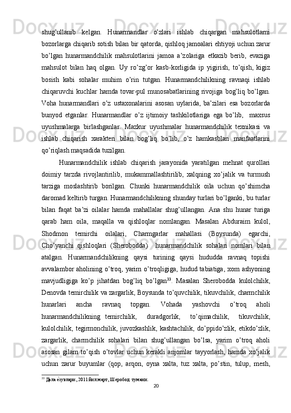 shug’ullanib   kelgan.   Hunarmandlar   o’zlari   ishlab   chiqargan   mahsulotlarni
bozorlarga chiqarib sotish bilan bir qatorda, qishloq jamoalari ehtiyoji uchun zarur
bo’lgan   hunarmandchilik   mahsulotlarini   jamoa   a’zolariga   etkazib   berib,   evaziga
mahsulot   bilan   haq   olgan.   Uy   ro’zg’or   kasb-korligida   ip   yigirish,   to’qish,   kigiz
bosish   kabi   sohalar   muhim   o’rin   tutgan.   Hunarmandchilikning   ravnaqi   ishlab
chiqaruvchi   kuchlar   hamda   tovar-pul   munosabatlarining   rivojiga   bog’liq   bo’lgan.
Voha   hunarmandlari   o’z   ustaxonalarini   asosan   uylarida,   ba’zilari   esa   bozorlarda
bunyod   etganlar.   Hunarmandlar   o’z   ijtimoiy   tashkilotlariga   ega   bo’lib,     maxsus
uyushmalarga   birlashganlar.   Mazkur   uyushmalar   hunarmandchilik   texnikasi   va
ishlab   chiqarish   xarakteri   bilan   bog’liq   bo’lib,   o’z   hamkasblari   manfaatlarini
qo’riqlash maqsadida tuzilgan. 
Hunarmandchilik   ishlab   chiqarish   jarayonida   yaratilgan   mehnat   qurollari
doimiy   tarzda   rivojlantirilib,   mukammallashtirilib,   xalqning   xo’jalik   va   turmush
tarziga   moslashtirib   borilgan.   Chunki   hunarmandchilik   oila   uchun   qo’shimcha
daromad keltirib turgan. Hunarmandchilikning shunday turlari bo’lganki, bu turlar
bilan   faqat   ba’zi   oilalar   hamda   mahallalar   shug’ullangan.   Ana   shu   hunar   turiga
qarab   ham   oila,   maqalla   va   qishloqlar   nomlangan.   Masalan   Abduraim   kulol,
Shodmon   temirchi   oilalari,   Charmgarlar   mahallasi   (Boysunda)   egarchi,
Cho’yanchi   qishloqlari   (Sherobodda)     hunarmandchilik   sohalari   nomlari   bilan
atalgan.   Hunarmandchilikning   qaysi   turining   qaysi   hududda   ravnaq   topishi
avvalambor  aholining  o’troq, yarim  o’troqligiga,  hudud tabiatiga,  xom  ashyoning
mavjudligiga   ko’p   jihatdan   bog’liq   bo’lgan 33
.   Masalan   Sherobodda   kulolchilik,
Denovda temirchilik va zargarlik, Boysunda to’quvchilik, tikuvchilik, charmchilik
hunarlari   ancha   ravnaq   topgan.   Vohada   yashovchi   o’troq   aholi
hunarmandchilikning   temirchilik,     duradgorlik,     to’qimachilik,     tikuvchilik,
kulolchilik,   tegirmonchilik,   juvozkashlik,   kashtachilik,   do’ppido’zlik,   etikdo’zlik,
zargarlik,   charmchilik   sohalari   bilan   shug’ullangan   bo’lsa,   yarim   o’troq   aholi
asosan   gilam   to’qish   o’tovlar   uchun   kerakli   anjomlar   tayyorlash,   hamda   xo’jalik
uchun   zarur   buyumlar   (qop,   arqon,   oyna   xalta,   tuz   xalta,   po’stin,   tulup,   mesh,
33
 Дала еtзувлари, 2011 йил март, Шеробод  тумани.
20 