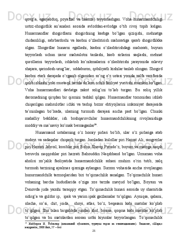 qovg’a,   egarjabduq,   poyafzal   va   hakoza)   tayyorlashgan.   Voha   hunarmandchiligi
ustoz-shogirdlik   an’analari   asosida   avloddan-avlodga   o’tib   rivoj   topib   kelgan.
Hunarmandlar   shogirdlarni   shogirdning   kasbga   bo’lgan   qiziqishi,   mehnatga
chidamliligi,   sabrbardoshi   va   kasbni   o’zlashtirish   mahoratiga   qarab   shogirdlikka
olgan.   Shogirdlar   hunarni   egallashi,   kasbni   o’zlashtirishdagi   mahorati,   buyum
tayyorlash   uchun   zarur   mahsulotni   tanlashi,   kasb   sirlarini   saqlashi,   mehnat
qurollarini   tayyorlash,   ishlatish   ko’nikmalarini   o’zlashtirishi   jarayonida   oilaviy
shajara, qarindosh-urug’lar,  uddaburon, qobiliyatli kishilar tanlab olingan. Shogird
kasbni  etarli darajada o’rganib olganidan so’ng o’z ustasi  yonida xalfa vazifasida
qolib ishlashi yoki mustaqil tarzda do’kon ochib faoliyat yuritishi mumkin bo’lgan.
Voha   hunarmandlari   davlatga   zakot   solig’ini   to’lab   turgan.   Bu   soliq   yillik
daromadning   qirqdan   bir   qismini   tashkil   qilgan.   Hunarmandlar   tomonidan   ishlab
chiqarilgan   mahsulotlar   ichki   va   tashqi   bozor   ehtiyojlarini   imkoniyat   darajasida
ta’minlagan   bo’lsada,   ularning   turmush   darajasi   ancha   past   bo’lgan.   Chunki
mahalliy   bekliklar,   ish   boshqaruvchilar   hunarmandchilikning   rivojlanishiga
moddiy va ma’naviy ko’mak bermaganlar 34
. 
Hunarmand   ustalarning   o’z   homiy   pirlari   bo’lib,   ular   o’z   pirlariga   atab
xudoyi va sadaqalar chiqarib turgan. Jumladan kulollar piri Hazrat Ali, rangrezlar
piri Hazrati Jabroil, kosiblar piri Boboi Shavqi Porado’z, buyum va matoga naqsh
beruvchi   naqqoshlar   piri   hazrati   Bahouddin   Naqshband   bo’lgan.   Umuman   voha
aholisi   xo’jalik   faoliyatida   hunarmandchilik   sohasi   muhim   o’rin   tutib,   xalq
turmush  tarzining ajralmas  qismiga  aylangan.  Surxon  vohasida  ancha  rivojlangan
hunurmandchilk   tarmoqlaridan   biri   to’qimachilik   sanalgan.   To’qimachilik   hunari
vohaning   barcha   hududlarida   o’ziga   xos   tarzda   mavjud   bo’lgan,   Boysun   va
Denovda   juda   yaxshi   taraqqiy   etgan.   To’qimachilik   hunari   asosida   uy   sharoitida
sidirg’a  va  guldor   ip,    ipak  va  yarim   ipak gazlamalar  to’qilgan.  Ayniqsa,  qalami,
olacha,   so’si,   chit,   joida,     shoyi,   atlas,   bo’z,   beqasam   kabi   matolar   ko’plab
to’qilgan.   Shu   bilan   birgalikda   jundan   shol,   bosma,   qoqma   kabi   matolar   ko’plab
to’qilgan   va   bu   matolardan   asosan   ustki   kiyimlar   tayyorlangan.   To’qimachilik
34
  Жабборов   И.   Ўзбеклар   (анъанавий   хўжалиги,   турмуш   тарзи   ва   этномаданияти).   Тошкент,   «Шарқ»
нашриеtти, 2008 йил, 57 – бет
21 