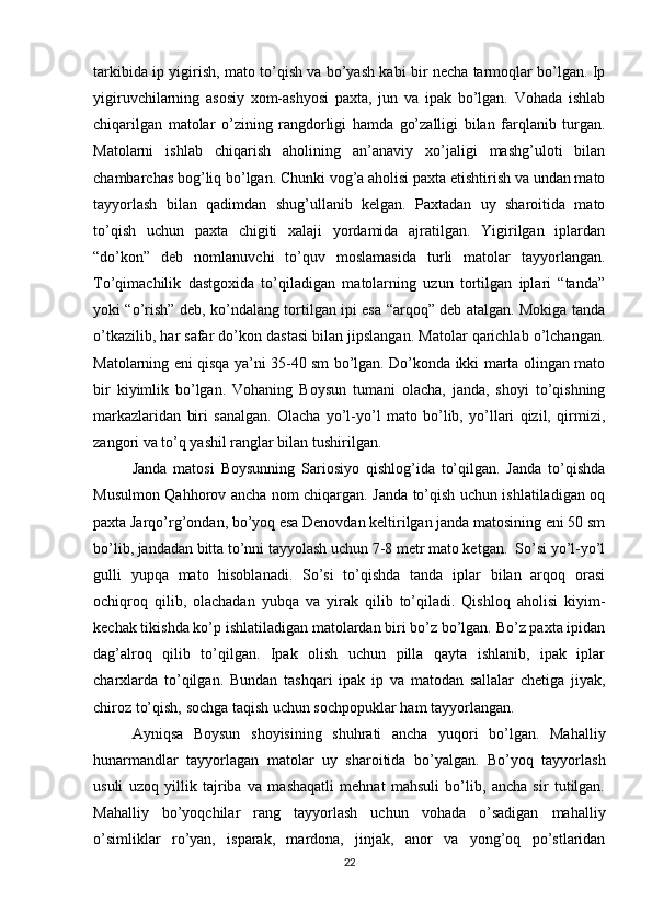 tarkibida ip yigirish, mato to’qish va bo’yash kabi bir necha tarmoqlar bo’lgan. Ip
yigiruvchilarning   asosiy   xom-ashyosi   paxta,   jun   va   ipak   bo’lgan.   Vohada   ishlab
chiqarilgan   matolar   o’zining   rangdorligi   hamda   go’zalligi   bilan   farqlanib   turgan.
Matolarni   ishlab   chiqarish   aholining   an’anaviy   xo’jaligi   mashg’uloti   bilan
chambarchas bog’liq bo’lgan. Chunki vog’a aholisi paxta etishtirish va undan mato
tayyorlash   bilan   qadimdan   shug’ullanib   kelgan.   Paxtadan   uy   sharoitida   mato
to’qish   uchun   paxta   chigiti   xalaji   yordamida   ajratilgan.   Yigirilgan   iplardan
“do’kon”   deb   nomlanuvchi   to’quv   moslamasida   turli   matolar   tayyorlangan.
To’qimachilik   dastgoxida   to’qiladigan   matolarning   uzun   tortilgan   iplari   “tanda”
yoki “o’rish” deb, ko’ndalang tortilgan ipi esa “arqoq” deb atalgan. Mokiga tanda
o’tkazilib, har safar do’kon dastasi bilan jipslangan. Matolar qarichlab o’lchangan.
Matolarning eni qisqa ya’ni 35-40 sm bo’lgan. Do’konda ikki marta olingan mato
bir   kiyimlik   bo’lgan.   Vohaning   Boysun   tumani   olacha,   janda,   shoyi   to’qishning
markazlaridan   biri   sanalgan.   Olacha   yo’l-yo’l   mato   bo’lib,   yo’llari   qizil,   qirmizi,
zangori va to’q yashil ranglar bilan tushirilgan. 
Janda   matosi   Boysunning   Sariosiyo   qishlog’ida   to’qilgan.   Janda   to’qishda
Musulmon Qahhorov ancha nom chiqargan. Janda to’qish uchun ishlatiladigan oq
paxta Jarqo’rg’ondan, bo’yoq esa Denovdan keltirilgan janda matosining eni 50 sm
bo’lib, jandadan bitta to’nni tayyolash uchun 7-8 metr mato ketgan.  So’si yo’l-yo’l
gulli   yupqa   mato   hisoblanadi.   So’si   to’qishda   tanda   iplar   bilan   arqoq   orasi
ochiqroq   qilib,   olachadan   yubqa   va   yirak   qilib   to’qiladi.   Qishloq   aholisi   kiyim-
kechak tikishda ko’p ishlatiladigan matolardan biri bo’z bo’lgan. Bo’z paxta ipidan
dag’alroq   qilib   to’qilgan.   Ipak   olish   uchun   pilla   qayta   ishlanib,   ipak   iplar
charxlarda   to’qilgan.   Bundan   tashqari   ipak   ip   va   matodan   sallalar   chetiga   jiyak,
chiroz to’qish, sochga taqish uchun sochpopuklar ham tayyorlangan. 
Ayniqsa   Boysun   shoyisining   shuhrati   ancha   yuqori   bo’lgan.   Mahalliy
hunarmandlar   tayyorlagan   matolar   uy   sharoitida   bo’yalgan.   Bo’yoq   tayyorlash
usuli   uzoq   yillik   tajriba   va   mashaqatli   mehnat   mahsuli   bo’lib,   ancha   sir   tutilgan.
Mahalliy   bo’yoqchilar   rang   tayyorlash   uchun   vohada   o’sadigan   mahalliy
o’simliklar   ro’yan,   isparak,   mardona,   jinjak,   anor   va   yong’oq   po’stlaridan
22 