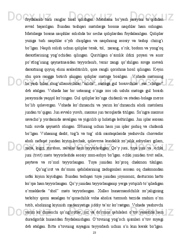 foydalanib   turli   ranglar   hosil   qilishgan.   Matolarni   bo’yash   jarayoni   to’qishdan
avval   bajarilgan.   Bundan   tashqari   matolarga   bosma   naqshlar   ham   solingan.
Matolarga   bosma   naqshlar   solishda   bir   necha   qoliplardan   foydalanilgan.   Qoliplar
yuziga   turli   naqshlar   o’yib   chiqilgan   va   naqshning   asosiy   va   tashqi   chizig’i
bo’lgan. Naqsh solish uchun qoliplar terak, tol,   zarang, o’rik, bodom va yong’oq
daraxtlarining   yog’ochidan   qilingan.   Quritilgan   o’simlik   ildizi   poyasi   va   anor
po’stlog’ining   qaynatmasidan   tayyorlanib,   temir   zangi   qo’shilgan   suvga   mevali
daraxtning   quyuq   elimi   aralashtirilib,   qora   rangli   qorishma   hosil   qilingan.   Keyin
shu   qora   rangga   botirib   olingan   qoliplar   matoga   bosilgan.     Vohada   matoning
bo’yash   bilan   shug’ullanuvchilar   “nilchi”,   matoga   gul   bosuvchilar     esa   “chitgar”
deb   atalgan.   Vohada   har   bir   ustaning   o’ziga   xos   ish   uslubi   matoga   gul   bosish
jarayonida yaqqol ko’ringan. Gul qoliplar ko’nga chidamli va otadan-bolaga meros
bo’lib   qolavergan.   Vohada   ko’chmanchi   va   yarim   ko’chmanchi   aholi   matolarni
jundan to’qigan. Jun avvalo yuvib, maxsus jun taroqlarda titilgan. So’ngra maxsus
savacho’p yordamida savalgan va yigirilib ip holatiga keltirilgan. Jun iplar asosan
tuzli   suvda   qaynatib   olingan.   SHuning   uchun   ham   jun   iplar   pishiq   va   chidamli
bo’lgan.   Vohaning   dasht,   tog’li   va   tog’   oldi   mintaqalarida   yashovchi   chorvador
aholi   nafaqat   jundan   kiyim-kechak,   qolaversa   kundalik   xo’jalik   ashyolari   gilam,
xalta,   kigiz,   xurshun,   xaltalar   ham   tayyorlashgan.   Qo’y   juni,   tuya   juni   va     echki
juni (tivit) mato tayyorlashda asosiy xom-ashyo bo’lgan. echki junidan tivit salla,
paytava   va   ro’mol   tayyorlangan.   Tuya   junidan   ko’proq   chakmon   tikilgan.
Qo’ng’irot   va   do’rmon   qabilalarining   zadogonlari   asosan   oq   chakmondan
ustki   kiyim   kiyishgan.   Bundan   tashqari   tuya   junidan   joynomoz,   dasturxon   hatto
ko’rpa ham tayyorlangan. Qo’y junidan tayyorlanganip yerga yotqizib to’qiladigan
o’rmaklarda   “shol”   mato   tayyorlangan.   Xullas   hunarmandchilik   xo’jaligining
tarkibiy   qismi   sanalgan   to’qimachilik   voha   aholisi   turmush   tarzida   muhim   o’rin
tutib,   aholining   kiyinish   madaniyatiga   jiddiy   ta’sir   ko’rsatgan.   Vohada   yashovchi
yarim   ko’chmanchi   qo’ng’irotlar,   juz   va   do’rmon   qabilalari   o’tov   yasashda   ham
duradgorlik   hunaridan   foydalanishgan.   O’tovning   yog’och   qismlari   o’tov   suyagi
deb   atalgan.   Bitta   o’tovning   suyagini   tayyorlash   uchun   o’n   kun   kerak   bo’lgan.
23 