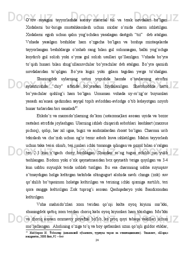 O’tov   suyagini   tayyorlashda   asosiy   material   tol   va   terak   novdalari   bo’lgan.
Xodalarni   bir-biriga   mustahkamlash   uchun   mixlar   o’rnida   charm   ishlatilgan.
Xodalarni   egish   uchun   qalin   yog’ochdan   yasalagan   dastgoh   “tiz”     deb   atalgan.
Vohada   yasalgan   beshiklar   ham   o’zgacha   bo’lgan   va   boshqa   mintaqalarda
tayyorlangan   beshiklarga   o’xshab   rang   bilan   gul   solinmagan,   balki   yog’ochga
kuydirib   gul   solish   yoki   o’yma   gul   solish   usullari   qo’llanilgan.   Vohada   bo’yra
to’qish   hunari   bilan   shug’ullanuvchilar   bo’yrachilar   deb   atalgan.   Bo’yra   qamish
novdalaridan   to’qilgan.   Bo’yra   kigiz   yoki   gilam   tagidan   yerga   to’shalgan.
Shuningdek   uylarning   ustini   yopishda   hamda   o’tovlarning   atrofini
aylantirishda   “chiy”   sifatida   bo’yradan   foydalanilgan.   Sheroboddda   hatto
bo’yrachilar   qishlog’i   ham   bo’lgan.   Umuman   vohada   uy-ro’zg’or   buyumlari
yasash   an’anasi   qadimdan   sayqal   topib   avloddan-avlodga   o’tib   kelayotgan   noyob
hunar turlaridan biri sanaladi 35
. 
Etikdo’z   va   maxsido’zlarning   do’kon   (ustaxona)lari   asosan   uyida   va   bozor
rastalari atrofida joylashgan. Ularning ishlab chiqarish asboblari: kashkart (maxsus
pichoq),   qolip,   har   xil   igna,   bigiz   va   andozalardan   iborat   bo’lgan.   Charmni   urib
tekislash   va   cho’zish   uchun   og’ir   temir   asbob   kuva   ishlatilgan.   Mahsi   tayyorlash
uchun taka terisi olinib, teri junlari ichki tomonga qilingan va poxol bilan o’ralgan
teri   2-3   kun   o’tgach   chiriy   boshlagan.   Shundan   so’ng   tugun   echilib   jun   yulib
tashlangan. Bodom yoki o’rik qaynatmasidan bex qaynatib teriga quyilgan va 3-4
kun   ushbu   suyuqlik   terida   ushlab   turilgan.   Bu   esa   charmning   ushba   suyuqsuv
o’tmaydigan   holga   keltirgan   tarkibda   oltingugurt   alohida   navli   chinga   (zok)   suv
qo’shilib   bo’tqasimon   holatga   keltirilgan   va   terining   ichki   qismiga   surtilib,   teri
qora   rangga   keltirilgan   Zok   tuprog’i   asosan   Qashqadaryo   yoki   Bandixondan
keltirilgan.  
Voha   mahsido’zlari   xom   teridan   qo’nji   kalta   oyoq   kiyimi   mo’kki,
shuningdek qattiq xom teridan choriq kabi oyoq kiyimlari ham tikishgan. Mo’kki
va   choriq   asosan   ommaviy   poyafzal   bo’lib,   ko’proq   quyi   tabaqa   vakillari   uchun
mo’ljallangan.  Aholining o’ziga to’q va boy qatlamlari uzun qo’njli guldor etiklar,
35
  Жабборов   И.   Ўзбеклар   (анъанавий   хўжалиги,   турмуш   тарзи   ва   этномаданияти).   Тошкент,   «Шарқ»
нашриеtти, 2008 йил, 92 – бет
24 