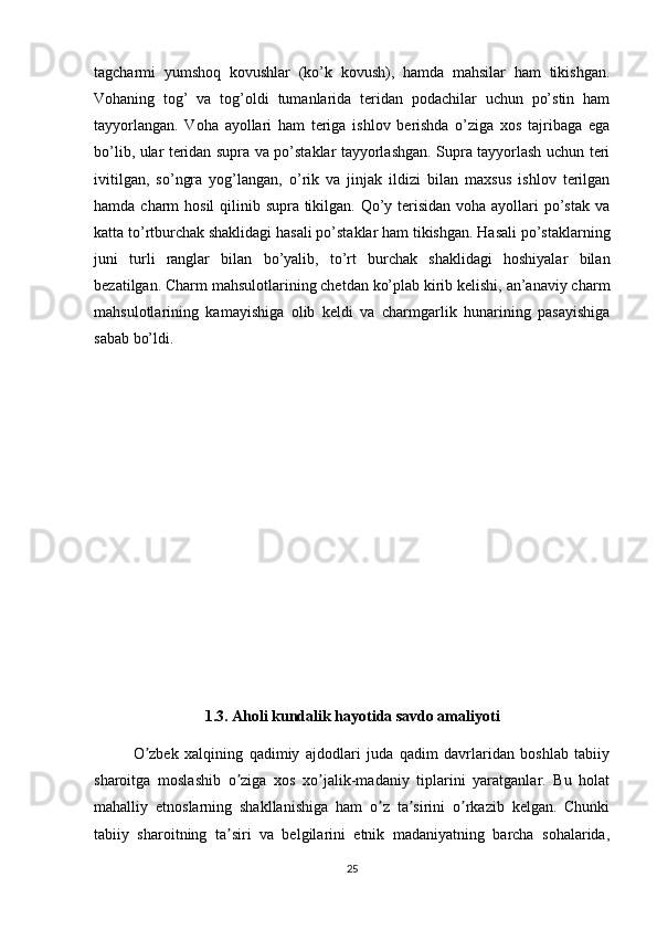 tagcharmi   yumshoq   kovushlar   (ko’k   kovush),   hamda   mahsilar   ham   tikishgan.
Vohaning   tog’   va   tog’oldi   tumanlarida   teridan   podachilar   uchun   po’stin   ham
tayyorlangan.   Voha   ayollari   ham   teriga   ishlov   berishda   o’ziga   xos   tajribaga   ega
bo’lib, ular teridan supra va po’staklar tayyorlashgan. Supra tayyorlash uchun teri
ivitilgan,   so’ngra   yog’langan,   o’rik   va   jinjak   ildizi   bilan   maxsus   ishlov   terilgan
hamda charm  hosil  qilinib supra tikilgan. Qo’y terisidan voha ayollari  po’stak va
katta to’rtburchak shaklidagi hasali po’staklar ham tikishgan. Hasali po’staklarning
juni   turli   ranglar   bilan   bo’yalib,   to’rt   burchak   shaklidagi   hoshiyalar   bilan
bezatilgan. Charm mahsulotlarining chetdan ko’plab kirib kelishi, an’anaviy charm
mahsulotlarining   kamayishiga   olib   keldi   va   charmgarlik   hunarining   pasayishiga
sabab bo’ldi.
1.3. Aholi kundalik hayotida savdo amaliyoti
O zbek   xalqining   qadimiy   ajdodlari   juda   qadim   davrlaridan   boshlab   tabiiyʼ
sharoitga   moslashib   o ziga   xos   xo jalik-madaniy   tiplarini   yaratganlar.   Bu   holat	
ʼ ʼ
mahalliy   etnoslarning   shakllanishiga   ham   o z   ta sirini   o rkazib   kelgan.   Chunki	
ʼ ʼ ʼ
tabiiy   sharoitning   ta siri   va   belgilarini   etnik   madaniyatning   barcha   sohalarida,	
ʼ
25 