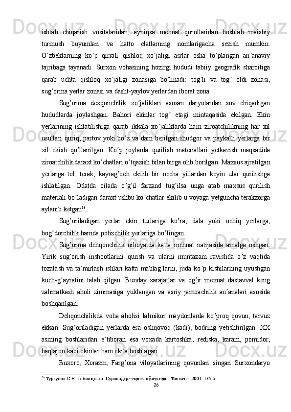 ishlab   chiqarish   vositalaridan,   ayniqsa   mehnat   qurollaridan   boshlab   maishiy
turmush   buyumlari   va   hatto   elatlarning   nomlarigacha   sezish   mumkin.
O zbeklarning   ko p   qirrali   qishloq   xo jaligi   asrlar   osha   to plangan   an anaviyʼ ʼ ʼ ʼ ʼ
tajribaga   tayanadi.   Surxon   vohasining   hozirgi   hududi   tabiiy   geografik   sharoitiga
qarab   uchta   qishloq   xo jaligi   zonasiga   bo linadi:   tog li   va   tog   oldi   zonasi,	
ʼ ʼ ʼ ʼ
sug orma yerlar zonasi va dasht-yaylov yerlardan iborat zona.	
ʼ
Sug orma   dexqonchilik   xo jaliklari   asosan   daryolardan   suv   chiqadigan	
ʼ ʼ
hududlarda   joylashgan.   Bahori   ekinlar   tog   etagi   mintaqasida   ekilgan.   Ekin	
ʼ
yerlarining   ishlatilishiga   qarab   ikkala   xo jaliklarda   ham   ziroatchilikning   har   xil	
ʼ
usullari  quriq, partov yoki  bo z  va dam  berilgan  shudgor  va paykalli  yerlarga  bir	
ʼ
xil   ekish   qo llanilgan.   Ko p   joylarda   qurilish   materiallari   yetkazish   maqsadida	
ʼ ʼ
ziroatchilik daraxt ko chatlari o tqazish bilan birga olib borilgan. Maxsus ajratilgan	
ʼ ʼ
yerlarga   tol,   terak,   kayrag och   ekilib   bir   necha   yillardan   keyin   ular   qurilishga	
ʼ
ishlatilgan.   Odatda   oilada   o g il   farzand   tug ilsa   unga   atab   maxsus   qurilish	
ʼ ʼ ʼ
materiali bo ladigan daraxt ushbu ko chatlar ekilib u voyaga yetguncha terakzorga	
ʼ ʼ
aylanib ketgan 36
.
Sug oriladigan   yerlar   ekin   turlariga   ko’ra,   dala   yoki   ochiq   yerlarga,	
ʼ
bog dorchilik hamda polizchilik yerlariga bo lingan. 	
ʼ ʼ
Sug orma   dehqonchilik   nihoyatda   katta   mehnat   natijasida   amalga   oshgan.	
ʼ
Yirik   sug orish   inshootlarini   qurish   va   ularni   muntazam   ravishda   o z   vaqtida
ʼ ʼ
tozalash  va ta mirlash ishlari  katta  mablag larni, juda ko p kishilarning uyushgan	
ʼ ʼ ʼ
kuch-g ayratini   talab   qilgan.   Bunday   xarajatlar   va   og ir   mexnat   dastavval   keng	
ʼ ʼ
zahmatkash   aholi   zimmasiga   yuklangan   va   asriy   jamoachilik   an analari   asosida	
ʼ
boshqarilgan.
Dehqonchilikda   voha   aholisi   lalmikor   maydonlarda   ko proq   qovun,   tarvuz	
ʼ
ekkan.   Sug oriladigan   yerlarda   esa   oshqovoq   (kadi),   bodring   yetishtirilgan.   XX	
ʼ
asrning   boshlaridan   e tiboran   esa   voxada   kartoshka,   rediska,   karam,   pomidor,	
ʼ
baqlajon kabi ekinlar ham ekila boshlagan.
Buxoro,   Xorazm,   Farg ona   viloyatlarining   qovunlari   singari   Surxondaryo	
ʼ
36
  Турсунов С.Н. ва бошқалар. Сурхондарё тарих  кўзгусида. -Тошкент.,2001.  135  б
26 