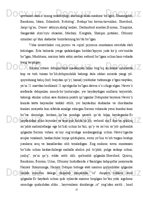 qovunlari xam o zining xushbuyligi, shirinligi bilan mashxur bo lgan. Shuningdek,ʼ ʼ
Bandixon,   Istara,   Gilambob,   Bobotog ,   Beshqo ton   kovun-tarvuzlari,   Sherobod,	
ʼ ʼ
Jarqo rg on,   Denov   sabziyu,sholg omlari,   Dashnobod   anorlari,Boysun,   Xonjizza,	
ʼ ʼ ʼ
Sangardak   olxo riyu   olmalari,   Machay,   Kengtala,   Shalqon   pistalari,   Oltinsoy	
ʼ
uzumlari qo shni shaharlar bozorlarining ko rki bo lgan.	
ʼ ʼ ʼ
Voha   ziroatchilari   «oq   piyoz»   va   «qizil   piyoz»ni   muntazam   ravishda   ekib
kelishgan.   Erta   bahorda   yerga   qadaladigan   boshko kpiyoz   juda   ko p   iste molda	
ʼ ʼ ʼ
bo lgan, Mushtumi, mirzoyi kabi sabzi navlari serhosil bo lgani uchun ham vohada	
ʼ ʼ
keng tarqalgan.
Surxon   vohasi   dehqonchilik   madaniyati   bilan   bog liq   an analar   nihoyatda	
ʼ ʼ
kup   va   turli   tuman   bo lib,dehqonchilik   bahorgi   dala   ishlari   asosida   yangi   yil-	
ʼ
quyoshning baliq (hut) burjidan qo y ( hamal) yulduzlar turkumiga o tgan vaqtdan,	
ʼ ʼ
ya ni 21 martdan boshlanib 21 aprelgacha bo lgan davrni o z ichiga olgan. Navro z	
ʼ ʼ ʼ ʼ
arafasida   dehqonlan   omoch-bo yinturuqlar,   yer   haydaydigan   mollarni   tayyorlab,	
ʼ
bahorgi ekinlar uchun sara donlarni jaratib qo yganlar Dehqonlar bayrami Navro z	
ʼ ʼ
kunida   katta   bayramlar   tashkil   etilib,   yer   haydashni   dushanba   va   chorshanba
kunlari xosiyatla kun sifatida amalga oshirgan.Surxon vohasida yerni kunduz kuni
bo lsa   shimolga,   kechasi   bo lsa   janubga   qaratib   qo sh   bilan   haydaganlar.Er	
ʼ ʼ ʼ
haydashdan oldin kiyimlar va tana pok holda bo lib, serhosil mo l don va qishloq	
ʼ ʼ
xo jalik mahsulotlarga ega bo lish uchun ho kiz, qo y va xo roz so yib qurbonlik	
ʼ ʼ ʼ ʼ ʼ ʼ
qilganlar.Surxon   vohasi   su niy   sug orishga   asoslanganligi   uchun   Navro zgacha	
ʼ ʼ ʼ
ariqlar tozalanib, hasharchilar loyqa qoldiqlarni, suvni yo lini to sib turgan boshqa	
ʼ ʼ
jismlarni   ariq   va   kanallardan   olib   tozalashgan.   Eng   muhimi   suvni   muntazam
bo lishi   uchun   hasharchilarga   mahalla   aholisi   pul   to plab,   pulga   sadaqa   uchun,	
ʼ ʼ
jonliq”,   ya ni   qo y,   echki   sotib   olib,   qurbonlik   qilganlar.Sherobod,   Qiziriq,	
ʼ ʼ
Bandixon, Boysun, Uzun, Oltinsoy hududlarida o tkazilgan tadqiqotlar jarayonida	
ʼ
Hazrati   Sulaymonga,   Hazrati   Dehqon   boboga   atab   maxsus   qurbonliklar   qilganlar
hamda   omochni   dalaga   chiqarish   maqsadida   “is”   chiqarib   ruhlarni   shod
qilganlar.Er   haydash   uchun   qish   oylarida   maxsus   boqilgan   ho kiz   yoki   sigirlarni	
ʼ
omochga   qushishdan   oldin   ,   hayvonlarni   shoxlariga   ,is”   yog idan   surtib   ,   hosil
ʼ
27 