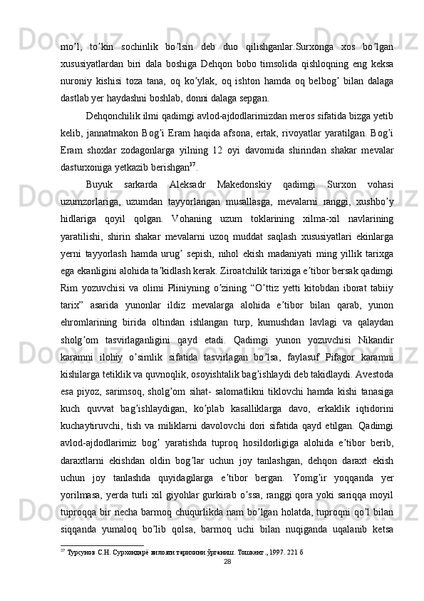 mo l,   to kin   sochinlik   bo lsin   deb   duo   qilishganlar.Surxonga   xos   bo lganʼ ʼ ʼ ʼ
xususiyatlardan   biri   dala   boshiga   Dehqon   bobo   timsolida   qishloqning   eng   keksa
nuroniy   kishisi   toza   tana,   oq   ko ylak,   oq   ishton   hamda   oq   belbog   bilan   dalaga	
ʼ ʼ
dastlab yer haydashni boshlab, donni dalaga sepgan. 
Dehqonchilik ilmi qadimgi avlod-ajdodlarimizdan meros sifatida bizga yetib
kelib,   jannatmakon   Bog i   Eram   haqida   afsona,   ertak,   rivoyatlar   yaratilgan.   Bog i	
ʼ ʼ
Eram   shoxlar   zodagonlarga   yilning   12   oyi   davomida   shirindan   shakar   mevalar
dasturxoniga yetkazib berishgan 37
.
Buyuk   sarkarda   Аleksadr   Makedonskiy   qadimgi   Surxon   vohasi
uzumzorlariga,   uzumdan   tayyorlangan   musallasga,   mevalarni   ranggi,   xushbo y	
ʼ
hidlariga   qoyil   qolgan.   Vohaning   uzum   toklarining   xilma-xil   navlarining
yaratilishi,   shirin   shakar   mevalarni   uzoq   muddat   saqlash   xususiyatlari   ekinlarga
yerni   tayyorlash   hamda   urug   sepish,   nihol   ekish   madaniyati   ming   yillik   tarixga	
ʼ
ega ekanligini alohida ta kidlash kerak. Ziroatchilik tarixiga e tibor bersak qadimgi	
ʼ ʼ
Rim   yozuvchisi   va   olimi   Pliniyning   o zining   “O ttiz   yetti   kitobdan   iborat   tabiiy	
ʼ ʼ
tarix”   asarida   yunonlar   ildiz   mevalarga   alohida   e tibor   bilan   qarab,   yunon	
ʼ
ehromlarining   birida   oltindan   ishlangan   turp,   kumushdan   lavlagi   va   qalaydan
sholg om   tasvirlaganligini   qayd   etadi.   Qadimgi   yunon   yozuvchisi   Nikandir	
ʼ
karamni   ilohiy   o simlik   sifatida   tasvirlagan   bo lsa,   faylasuf   Pifagor   karamni	
ʼ ʼ
kishilarga tetiklik va quvnoqlik, osoyishtalik bag ishlaydi deb takidlaydi. Аvestoda	
ʼ
esa   piyoz,   sarimsoq,   sholg om   sihat-   salomatlikni   tiklovchi   hamda   kishi   tanasiga	
ʼ
kuch   quvvat   bag ishlaydigan,   ko plab   kasalliklarga   davo,   erkaklik   iqtidorini	
ʼ ʼ
kuchaytiruvchi,   tish   va   miliklarni   davolovchi   dori   sifatida   qayd   etilgan.   Qadimgi
avlod-ajdodlarimiz   bog   yaratishda   tuproq   hosildorligiga   alohida   e tibor   berib,	
ʼ ʼ
daraxtlarni   ekishdan   oldin   bog lar   uchun   joy   tanlashgan,   dehqon   daraxt   ekish	
ʼ
uchun   joy   tanlashda   quyidagilarga   e tibor   bergan.   Yomg ir   yoqqanda   yer	
ʼ ʼ
yorilmasa,  yerda  turli   xil  giyohlar  gurkirab  o ssa,  ranggi  qora  yoki   sariqqa  moyil	
ʼ
tuproqqa   bir   necha   barmoq  chuqurlikda  nam   bo lgan   holatda,   tuproqni   qo l   bilan	
ʼ ʼ
siqqanda   yumaloq   bo lib   qolsa,   barmoq   uchi   bilan   nuqiganda   uqalanib   ketsa	
ʼ
37
  Турсунов С.Н. Сурхондарё вилояти тарихини ўрганиш. Тошкент., 1997. 221  б
28 