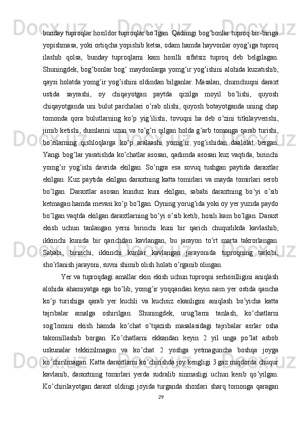 bunday tuproqlar hosildor tuproqlar bo lgan. Qadimgi bog bonlar tuproq bir-birigaʼ ʼ
yopishmasa, yoki ortiqcha yopishib ketsa, odam hamda hayvonlar oyog iga tuproq	
ʼ
ilashib   qolsa,   bunday   tuproqlarni   kam   hosilli   sifatsiz   tuproq   deb   belgilagan.
Shuningdek, bog bonlar bog  maydonlarga yomg ir yog ishini alohida kuzatishib,	
ʼ ʼ ʼ ʼ
qaysi holatda yomg ir yog ishini oldindan bilganlar. Masalan, chumchuqni  daraxt	
ʼ ʼ
ustida   sayrashi,   oy   chiqayotgan   paytda   qizilga   moyil   bo lishi,   quyosh	
ʼ
chiqayotganda  uni  bulut  parchalari   o rab  olishi,  quyosh   botayotganda  uning  chap	
ʼ
tomonda   qora   bulutlarning   ko p   yig ilishi,   tovuqni   ha   deb   o zini   titkilayverishi,	
ʼ ʼ ʼ
jimib ketishi, dumlarini uzun va to g ri qilgan holda g arb tomonga qarab turishi,	
ʼ ʼ ʼ
bo rilarning   qishloqlarga   ko p   aralaashi   yomg ir   yog ishidan   daalolat   bergan.	
ʼ ʼ ʼ ʼ
Yangi bog lar yaratishda ko chatlar asosan,  qadimda asosan kuz vaqtida, birinchi	
ʼ ʼ
yomg ir   yog ishi   davrida   ekilgan.   So’ngra   esa   sovuq   tushgan   paytida   daraxtlar	
ʼ ʼ
ekilgan.   Kuz   paytida   ekilgan   daraxtning   katta   tomirlari   va   mayda   tomirlari   serob
bo lgan.   Daraxtlar   asosan   kunduz   kuni   ekilgan,   sababi   daraxtning   bo yi   o sib	
ʼ ʼ ʼ
ketmagan hamda mevasi ko p bo lgan. Oyning yorug ida yoki oy yer yuzida paydo	
ʼ ʼ ʼ
bo lgan vaqtda ekilgan daraxtlarning bo yi o sib ketib, hosili kam bo lgan. Daraxt	
ʼ ʼ ʼ ʼ
ekish   uchun   tanlangan   yerni   birinchi   kuni   bir   qarich   chuqurlikda   kavlashib,
ikkinchi   kunida   bir   qarichdan   kavlangan,   bu   jarayon   to rt   marta   takrorlangan.	
ʼ
Sababi,   birinchi,   ikkinchi   kunlar   kavlangan   jarayonida   tuproqning   tarkibi,
sho rlanish jarayoni, suvni shimib olish holati o rganib olingan. 	
ʼ ʼ
Yer va tuproqdagi amallar ekin ekish uchun tuproqni serhosilligini aniqlash
alohida   ahamiyatga   ega   bo lib,   yomg ir   yoqqandan   keyin   nam   yer   ostida   qancha	
ʼ ʼ
ko p   turishiga   qarab   yer   kuchli   va   kuchsiz   ekanligini   aniqlash   bo yicha   katta	
ʼ ʼ
tajribalar   amalga   oshirilgan.   Shuningdek,   urug larni   tanlash,   ko chatlarni	
ʼ ʼ
sog lomini   ekish   hamda   ko chat   o tqazish   masalasidagi   tajribalar   asrlar   osha	
ʼ ʼ ʼ
takomillashib   borgan.   Ko chatlarni   ekkandan   keyin   2   yil   unga   po lat   asbob	
ʼ ʼ
uskunalar   tekkizilmagan   va   ko chat   2   yoshga   yetmaguncha   boshqa   joyga	
ʼ
ko chirilmagan. Katta daraxtlarni ko chirishda joy kengligi 3 gaz miqdorda chuqur	
ʼ ʼ
kavlanib,   daraxtning   tomirlari   yerda   sudralib   sinmasligi   uchun   kesib   qo yilgan.	
ʼ
Ko chirilayotgan   daraxt   oldingi   joyida   turganda   shoxlari   sharq   tomonga   qaragan	
ʼ
29 