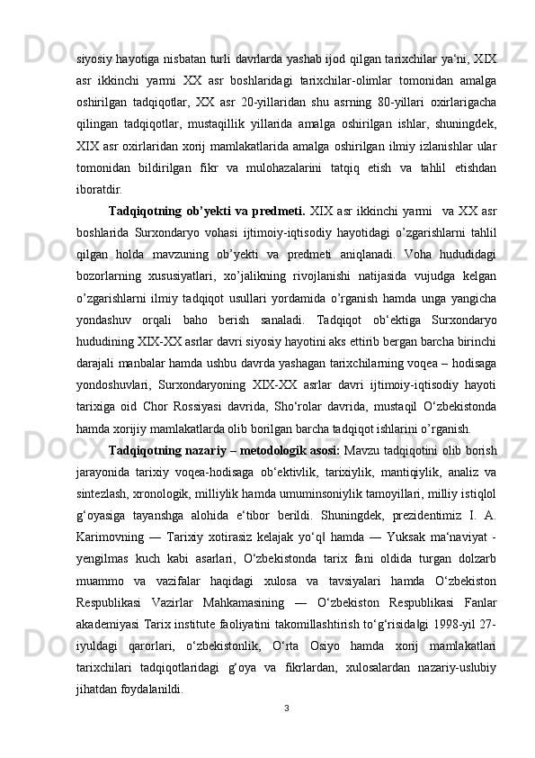 siyosiy hayotiga nisbatan turli davrlarda yashab ijod qilgan tarixchilar ya‘ni, XIX
asr   ikkinchi   yarmi   XX   asr   boshlaridagi   tarixchilar-olimlar   tomonidan   amalga
oshirilgan   tadqiqotlar,   XX   asr   20-yillaridan   shu   asrning   80-yillari   oxirlarigacha
qilingan   tadqiqotlar,   mustaqillik   yillarida   amalga   oshirilgan   ishlar,   shuningdek,
XIX   asr   oxirlaridan   xorij   mamlakatlarida   amalga   oshirilgan  ilmiy  izlanishlar   ular
tomonidan   bildirilgan   fikr   va   mulohazalarini   tatqiq   etish   va   tahlil   etishdan
iboratdir. 
Tadqiqotning   ob’yekti   va   predmeti.   XIX   asr   ikkinchi   yarmi     va   XX   asr
boshlarida   Surxondaryo   vohasi   ijtimoiy-iqtisodiy   hayotidagi   o’zgarishlarni   tahlil
qilgan   holda   mavzuning   ob’yekti   va   predmeti   aniqlanadi.   Voha   hududidagi
bozorlarning   xususiyatlari,   xo’jalikning   rivojlanishi   natijasida   vujudga   kelgan
o’zgarishlarni   ilmiy   tadqiqot   usullari   yordamida   o’rganish   hamda   unga   yangicha
yondashuv   orqali   baho   berish   sanaladi.   Tadqiqot   ob‘ektiga   Surxondaryo
hududining XIX-XX asrlar davri siyosiy hayotini aks ettirib bergan barcha birinchi
darajali manbalar hamda ushbu davrda yashagan tarixchilarning voqea – hodisaga
yondoshuvlari,   Surxondaryoning   XIX-XX   asrlar   davri   ijtimoiy-iqtisodiy   hayoti
tarixiga   oid   Chor   Rossiyasi   davrida,   Sho‘rolar   davrida,   mustaqil   O‘zbekistonda
hamda xorijiy mamlakatlarda olib borilgan barcha tadqiqot ishlarini o’rganish.
Tadqiqotning nazariy – metodologik asosi:   Mavzu tadqiqotini olib borish
jarayonida   tarixiy   voqea-hodisaga   ob‘ektivlik,   tarixiylik,   mantiqiylik,   analiz   va
sintezlash, xronologik, milliylik hamda umuminsoniylik tamoyillari, milliy istiqlol
g‘oyasiga   tayanshga   alohida   e‘tibor   berildi.   Shuningdek,   prezidentimiz   I.   A.
Karimovning   ―   Tarixiy   xotirasiz   kelajak   yo‘q   hamda   ―   Yuksak   ma‘naviyat   -‖
yengilmas   kuch   kabi   asarlari,   O‘zbekistonda   tarix   fani   oldida   turgan   dolzarb
muammo   va   vazifalar   haqidagi   xulosa   va   tavsiyalari   hamda   O‘zbekiston
Respublikasi   Vazirlar   Mahkamasining   ―   O‘zbekiston   Respublikasi   Fanlar
akademiyasi Tarix institute faoliyatini takomillashtirish to‘g‘risida gi 1998-yil 27-	
‖
iyuldagi   qarorlari,   o‘zbekistonlik,   O‘rta   Osiyo   hamda   xorij   mamlakatlari
tarixchilari   tadqiqotlaridagi   g‘oya   va   fikrlardan,   xulosalardan   nazariy-uslubiy
jihatdan foydalanildi.
3 