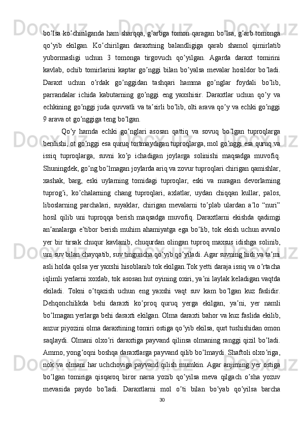 bo lsa ko chirilganda ham sharqqa, g arbga tomon qaragan bo lsa, g arb tomongaʼ ʼ ʼ ʼ ʼ
qo yib   ekilgan.   Ko chirilgan   daraxtning   balandligiga   qarab   shamol   qimirlatib
ʼ ʼ
yubormasligi   uchun   3   tomonga   tirgovuch   qo yilgan.   Аgarda   daraxt   tomirini	
ʼ
kavlab,   ochib   tomirlarini   kaptar   go nggi   bilan   bo yalsa   mevalar   hosildor   bo ladi.	
ʼ ʼ ʼ
Daraxt   uchun   o rdak   go nggidan   tashqari   hamma   go nglar   foydali   bo lib,	
ʼ ʼ ʼ ʼ
parrandalar   ichida   kabutarning   go nggi   eng   yaxshisir.   Daraxtlar   uchun   qo y   va	
ʼ ʼ
echkining go nggi juda quvvatli va ta sirli bo lib, olti arava qo y va echki go nggi	
ʼ ʼ ʼ ʼ ʼ
9 arava ot go nggiga teng bo lgan. 
ʼ ʼ
Qo y   hamda   echki   go nglari   asosan   qattiq   va   sovuq   bo lgan   tuproqlarga	
ʼ ʼ ʼ
berilishi, ot go nggi esa quruq tortmaydigan tuproqlarga, mol go nggi esa quruq va	
ʼ ʼ
issiq   tuproqlarga,   suvni   ko p   ichadigan   joylarga   solinishi   maqsadga   muvofiq.	
ʼ
Shuningdek, go ng bo lmagan joylarda ariq va zovur tuproqlari chirigan qamishlar,	
ʼ ʼ
xashak,   barg,   eski   uylarning   tomidagi   tuproqlar,   eski   va   nuragan   devorlarning
tuprog i,   ko chalarning   chang   tuproqlari,   axlatlar,   uydan   chiqqan   kullar,   palos,	
ʼ ʼ
liboslarning   parchalari,   suyaklar,   chirigan   mevalarni   to plab   ulardan   a lo   “nuri”	
ʼ ʼ
hosil   qilib   uni   tuproqqa   berish   maqsadga   muvofiq.   Daraxtlarni   ekishda   qadimgi
an analarga   e tibor   berish   muhim   ahamiyatga   ega   bo lib,   tok   ekish   uchun   avvalo	
ʼ ʼ ʼ
yer   bir   tirsak   chuqur   kavlanib,   chuqurdan   olingan  tuproq  maxsus   idishga   solinib,
uni suv bilan chayqatib, suv tinguncha qo yib qo yiladi. Аgar suvning hidi va ta mi	
ʼ ʼ ʼ
asli holda qolsa yer yaxshi hisoblanib tok ekilgan.Tok yetti daraja issiq va o rtacha	
ʼ
iqlimli yerlarni xoxlab, tok asosan hut oyining oxiri, ya ni laylak keladigan vaqtda	
ʼ
ekiladi.   Tokni   o tqazish   uchun   eng   yaxshi   vaqt   suv   kam   bo lgan   kuz   faslidir.	
ʼ ʼ
Dehqonchilikda   behi   daraxti   ko proq   quruq   yerga   ekilgan,   ya ni,   yer   namli	
ʼ ʼ
bo lmagan yerlarga behi daraxti ekilgan. Olma daraxti bahor va kuz faslida ekilib,	
ʼ
anzur piyozini olma daraxtining tomiri ostiga qo yib ekilsa, qurt tushishidan omon	
ʼ
saqlaydi. Olmani olxo ri  daraxtiga payvand qilinsa olmaning ranggi  qizil bo ladi.	
ʼ ʼ
Аmmo, yong oqni boshqa daraxtlarga payvand qilib bo lmaydi. Shaftoli olxo riga,	
ʼ ʼ ʼ
nok va olmani har  uchchoviga payvand qilish mumkin. Аgar  anjirning yer  ostiga
bo lgan   tomiriga   qisqaroq   biror   narsa   yozib   qo yilsa   meva   qilgach   o sha   yozuv	
ʼ ʼ ʼ
mevasida   paydo   bo ladi.   Daraxtlarni   mol   o ti   bilan   bo yab   qo yilsa   barcha	
ʼ ʼ ʼ ʼ
30 