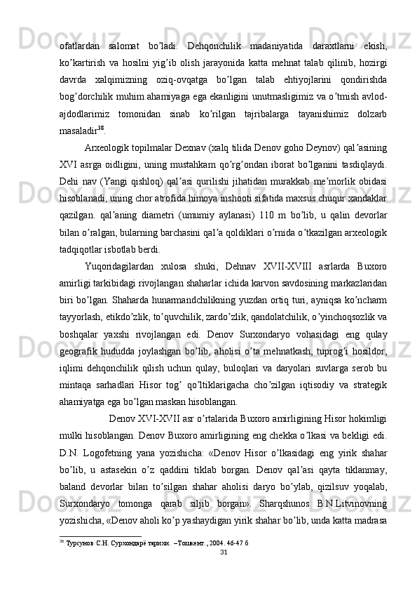 ofatlardan   salomat   bo ladi.   Dehqonchilik   madaniyatida   daraxtlarni   ekish,ʼ
ko kartirish   va   hosilni   yig ib   olish   jarayonida   katta   mehnat   talab   qilinib,   hozirgi	
ʼ ʼ
davrda   xalqimizning   oziq-ovqatga   bo lgan   talab   ehtiyojlarini   qondirishda	
ʼ
bog dorchilik muhim ahamiyaga ega ekanligini unutmasligimiz va o tmish avlod-	
ʼ ʼ
ajdodlarimiz   tomonidan   sinab   ko rilgan   tajribalarga   tayanishimiz   dolzarb	
ʼ
masaladir 38
.
Аrxeologik topilmalar Dexnav (xalq tilida Denov goho Deynov) qal asining	
ʼ
XVI   asrga   oidligini,   uning   mustahkam   qo rg ondan   iborat   bo lganini   tasdiqlaydi.	
ʼ ʼ ʼ
Dehi   nav   (Yangi   qishloq)   qal asi   qurilishi   jihatidan   murakkab   me morlik   obidasi	
ʼ ʼ
hisoblanadi, uning chor atrofida himoya inshooti sifatida maxsus chuqur xandaklar
qazilgan.   qal aning   diametri   (umumiy   aylanasi)   110   m   bo lib,   u   qalin   devorlar	
ʼ ʼ
bilan o ralgan, bularning barchasini qal a qoldiklari o rnida o tkazilgan arxeologik	
ʼ ʼ ʼ ʼ
tadqiqotlar isbotlab berdi.
Yuqoridagilardan   xulosa   shuki,   Dehnav   XVII-XVIII   asrlarda   Buxoro
amirligi tarkibidagi rivojlangan shaharlar ichida karvon savdosining markazlaridan
biri bo lgan. Shaharda hunarmandchilikning yuzdan ortiq turi, ayniqsa ko ncharm
ʼ ʼ
tayyorlash, etikdo zlik, to quvchilik, zardo zlik, qandolatchilik, o yinchoqsozlik va	
ʼ ʼ ʼ ʼ
boshqalar   yaxshi   rivojlangan   edi.   Denov   Surxondaryo   vohasidagi   eng   qulay
geografik   hududda   joylashgan   bo lib,   aholisi   o ta   mehnatkash,   tuprog i   hosildor,	
ʼ ʼ ʼ
iqlimi   dehqonchilik   qilish   uchun   qulay,   buloqlari   va   daryolari   suvlarga   serob   bu
mintaqa   sarhadlari   Hisor   tog   qo ltiklarigacha   cho zilgan   iqtisodiy   va   strategik	
ʼ ʼ ʼ
ahamiyatga ega bo lgan maskan hisoblangan.	
ʼ
Denov XVI-XVII asr o rtalarida Buxoro amirligining Hisor hokimligi	
ʼ
mulki hisoblangan. Denov Buxoro amirligining eng chekka o lkasi va bekligi edi.	
ʼ
D.N.   Logofetning   yana   yozishicha:   «Denov   Hisor   o lkasidagi   eng   yirik   shahar	
ʼ
bo lib,   u   astasekin   o z   qaddini   tiklab   borgan.   Denov   qal asi   qayta   tiklanmay,	
ʼ ʼ ʼ
baland   devorlar   bilan   to silgan   shahar   aholisi   daryo   bo ylab,   qizilsuv   yoqalab,	
ʼ ʼ
Surxondaryo   tomonga   qarab   siljib   borgan».   Sharqshunos   B.N.Litvinovning
yozishicha, «Denov aholi ko p yashaydigan yirik shahar bo lib, unda katta madrasa	
ʼ ʼ
38
  Турсунов С.Н. Сурхондарё тарихи.  –Тошкент., 2004.  46-47  б            
31 