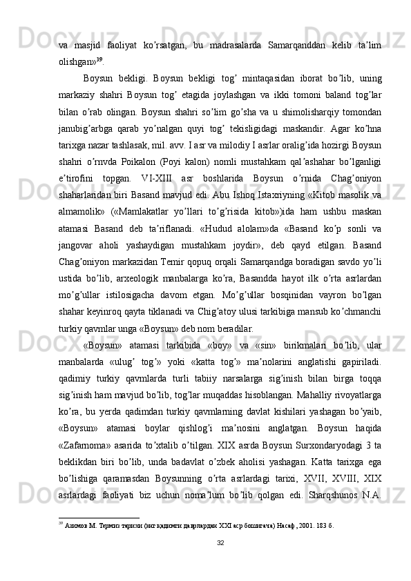 va   masjid   faoliyat   ko rsatgan,   bu   madrasalarda   Samarqanddan   kelib   ta limʼ ʼ
olishgan» 39
.
Boysun   bekligi.   Boysun   bekligi   tog   mintaqasidan   iborat   bo lib,   uning	
ʼ ʼ
markaziy   shahri   Boysun   tog   etagida   joylashgan   va   ikki   tomoni   baland   tog lar	
ʼ ʼ
bilan   o rab   olingan.   Boysun   shahri   so lim   go sha   va   u   shimolisharqiy   tomondan	
ʼ ʼ ʼ
janubig arbga   qarab   yo nalgan   quyi   tog   tekisligidagi   maskandir.   Аgar   ko hna
ʼ ʼ ʼ ʼ
tarixga nazar tashlasak, mil. avv. I asr va milodiy I asrlar oralig ida hozirgi Boysun	
ʼ
shahri   o rnvda   Poikalon   (Poyi   kalon)   nomli   mustahkam   qal ashahar   bo lganligi	
ʼ ʼ ʼ
e tirofini   topgan.   VI-XIII   asr   boshlarida   Boysun   o rnida   Chag oniyon	
ʼ ʼ ʼ
shaharlaridan biri  Basand  mavjud  edi. Аbu  Ishoq Istaxriyning «Kitob  masolik  va
almamolik»   («Mamlakatlar   yo llari   to g risida   kitob»)ida   ham   ushbu   maskan	
ʼ ʼ ʼ
atamasi   Basand   deb   ta riflanadi.   «Hudud   alolam»da   «Basand   ko p   sonli   va	
ʼ ʼ
jangovar   aholi   yashaydigan   mustahkam   joydir»,   deb   qayd   etilgan.   Basand
Chag oniyon markazidan Temir qopuq orqali Samarqandga boradigan savdo yo li	
ʼ ʼ
ustida   bo lib,   arxeologik   manbalarga   ko ra,   Basandda   hayot   ilk   o rta   asrlardan	
ʼ ʼ ʼ
mo g ullar   istilosigacha   davom   etgan.   Mo g ullar   bosqinidan   vayron   bo lgan	
ʼ ʼ ʼ ʼ ʼ
shahar keyinroq qayta tiklanadi va Chig atoy ulusi tarkibiga mansub ko chmanchi	
ʼ ʼ
turkiy qavmlar unga «Boysun» deb nom beradilar.
«Boysun»   atamasi   tarkibida   «boy»   va   «sin»   birikmalari   bo lib,   ular	
ʼ
manbalarda   «ulug   tog »   yoki   «katta   tog »   ma nolarini   anglatishi   gapiriladi.	
ʼ ʼ ʼ ʼ
qadimiy   turkiy   qavmlarda   turli   tabiiy   narsalarga   sig inish   bilan   birga   toqqa	
ʼ
sig inish ham mavjud bo lib, tog lar muqaddas hisoblangan. Mahalliy rivoyatlarga	
ʼ ʼ ʼ
ko ra,   bu   yerda   qadimdan   turkiy   qavmlarning   davlat   kishilari   yashagan   bo yaib,
ʼ ʼ
«Boysun»   atamasi   boylar   qishlog i   ma nosini   anglatgan.   Boysun   haqida	
ʼ ʼ
«Zafarnoma»   asarida   to xtalib   o tilgan.   XIX   asrda   Boysun   Surxondaryodagi   3   ta	
ʼ ʼ
beklikdan   biri   bo lib,   unda   badavlat   o zbek   aholisi   yashagan.   Katta   tarixga   ega	
ʼ ʼ
bo lishiga   qaramasdan   Boysunning   o rta   asrlardagi   tarixi,   XVII,   XVIII,   XIX	
ʼ ʼ
asrlardagi   faoliyati   biz   uchun   noma lum   bo lib   qolgan   edi.   Sharqshunos   N.А.	
ʼ ʼ
39
 Азимов М. Термиз тарихи (энг қадимги даврлардан  XXI  аср бошигача) Насаф, 2001. 183 б.
32 