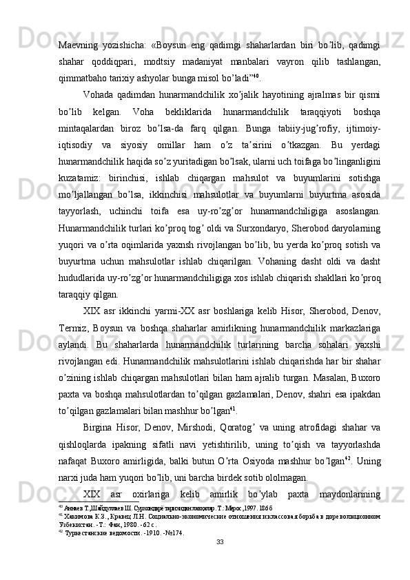 Maevning   yozishicha:   «Boysun   eng   qadimgi   shaharlardan   biri   bo lib,   qadimgiʼ
shahar   qoddiqpari,   modtsiy   madaniyat   manbalari   vayron   qilib   tashlangan,
qimmatbaho tarixiy ashyolar bunga misol bo’ladi” 40
.
Vohada   qadimdan   hunarmandchilik   xo jalik   hayotining   ajralmas   bir   qismi	
ʼ
bo lib   kelgan.   Voha   bekliklarida   hunarmandchilik   taraqqiyoti   boshqa	
ʼ
mintaqalardan   biroz   bo lsa-da   farq   qilgan.   Bunga   tabiiy-jug rofiy,   ijtimoiy-	
ʼ ʼ
iqtisodiy   va   siyosiy   omillar   ham   o z   ta sirini   o tkazgan.   Bu   yerdagi	
ʼ ʼ ʼ
hunarmandchilik haqida so z yuritadigan bo lsak, ularni uch toifaga bo linganligini	
ʼ ʼ ʼ
kuzatamiz:   birinchisi,   ishlab   chiqargan   mahsulot   va   buyumlarini   sotishga
mo ljallangan   bo lsa,   ikkinchisi   mahsulotlar   va   buyumlarni   buyurtma   asosida	
ʼ ʼ
tayyorlash,   uchinchi   toifa   esa   uy-ro zg or   hunarmandchiligiga   asoslangan.	
ʼ ʼ
Hunarmandchilik turlari ko proq tog  oldi va Surxondaryo, Sherobod daryolarning	
ʼ ʼ
yuqori  va  o rta  oqimlarida  yaxnsh   rivojlangan   bo lib,  bu  yerda  ko proq  sotish   va	
ʼ ʼ ʼ
buyurtma   uchun   mahsulotlar   ishlab   chiqarilgan.   Vohaning   dasht   oldi   va   dasht
hududlarida uy-ro zg or hunarmandchiligiga xos ishlab chiqarish shakllari ko proq	
ʼ ʼ ʼ
taraqqiy qilgan.
XIX   asr   ikkinchi   yarmi-XX   asr   boshlariga   kelib   Hisor,   Sherobod,   Denov,
Termiz,   Boysun   va   boshqa   shaharlar   amirlikning   hunarmandchilik   markazlariga
aylandi.   Bu   shaharlarda   hunarmandchilik   turlarining   barcha   sohalari   yaxshi
rivojlangan edi. Hunarmandchilik mahsulotlarini ishlab chiqarishda har bir shahar
o zining ishlab chiqargan mahsulotlari bilan ham ajralib turgan. Masalan,  Buxoro	
ʼ
paxta va boshqa mahsulotlardan to qilgan gazlamalari, Denov, shahri esa ipakdan	
ʼ
to qilgan gazlamalari bilan mashhur bo lgan	
ʼ ʼ 41
.
Birgina   Hisor,   Denov,   Mirshodi,   Qoratog   va   uning   atrofidagi   shahar   va	
ʼ
qishloqlarda   ipakning   sifatli   navi   yetishtirilib,   uning   to qish   va   tayyorlashda	
ʼ
nafaqat   Buxoro   amirligida,   balki   butun   O rta   Osiyoda   mashhur   bo lgan	
ʼ ʼ 42
.   Uning
narxi juda ham yuqori bo lib, uni barcha birdek sotib ololmagan.	
ʼ
XIX   asr   oxirlariga   kelib   amirlik   bo ylab   paxta   maydonlarining	
ʼ
40
 
Аннаев Т., Шайдуллаев Ш. Сурхондарё тарихидан лавҳалар. Т.: Мерос, 1997 . 186  б
41
  Хакимова К.З., Кравец Л.Н. Социально-экономические отношения и классовая борьба в   дореволюционном
Узбекистан. -Т.: Фан, 1980. -62 с.
42
 Туркестанские ведомости. -1910. -№174.
33 