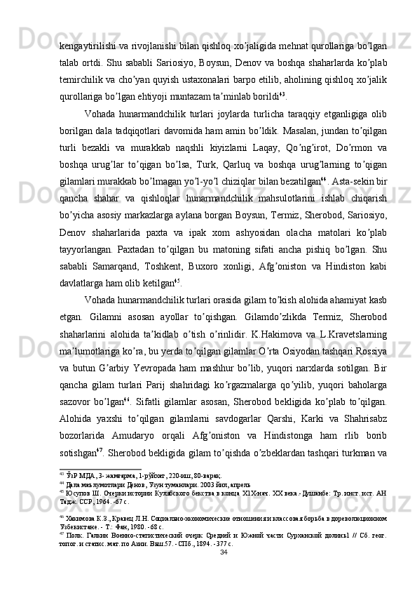 kengaytirilishi va rivojlanishi bilan qishloq xo jaligida mehnat qurollariga bo lganʼ ʼ
talab ortdi. Shu sababli  Sariosiyo,  Boysun,  Denov va boshqa  shaharlarda ko plab	
ʼ
temirchilik va cho yan quyish ustaxonalari barpo etilib, aholining qishloq xo jalik	
ʼ ʼ
qurollariga bo lgan ehtiyoji muntazam ta minlab borildi	
ʼ ʼ 43
.
Vohada   hunarmandchilik   turlari   joylarda   turlicha   taraqqiy   etganligiga   olib
borilgan dala tadqiqotlari davomida ham amin bo ldik. Masalan, jundan to qilgan	
ʼ ʼ
turli   bezakli   va   murakkab   naqshli   kiyizlarni   Laqay,   Qo ng irot,   Do rmon   va	
ʼ ʼ ʼ
boshqa   urug lar   to qigan   bo lsa,   Turk,   Qarluq   va   boshqa   urug larning   to qigan	
ʼ ʼ ʼ ʼ ʼ
gilamlari murakkab bo lmagan yo l-yo l chiziqlar bilan bezatilgan	
ʼ ʼ ʼ 44
. Аsta-sekin bir
qancha   shahar   va   qishloqlar   hunarmandchilik   mahsulotlarini   ishlab   chiqarish
bo yicha asosiy markazlarga aylana borgan Boysun, Termiz, Sherobod, Sariosiyo,	
ʼ
Denov   shaharlarida   paxta   va   ipak   xom   ashyosidan   olacha   matolari   ko plab	
ʼ
tayyorlangan.   Paxtadan   to qilgan   bu   matoning   sifati   ancha   pishiq   bo lgan.   Shu	
ʼ ʼ
sababli   Samarqand,   Toshkent,   Buxoro   xonligi,   Аfg oniston   va   Hindiston   kabi	
ʼ
davlatlarga ham olib ketilgan 45
.
Vohada hunarmandchilik turlari orasida gilam to kish alohida ahamiyat kasb
ʼ
etgan.   Gilamni   asosan   ayollar   to qishgan.   Gilamdo zlikda   Termiz,   Sherobod	
ʼ ʼ
shaharlarini   alohida   ta kidlab   o tish   o rinlidir.   K.Hakimova   va   L.Kravetslarning	
ʼ ʼ ʼ
ma lumotlariga ko ra, bu yerda to qilgan gilamlar O rta Osiyodan tashqari Rossiya	
ʼ ʼ ʼ ʼ
va   butun   G arbiy   Yevropada   ham   mashhur   bo lib,   yuqori   narxlarda   sotilgan.   Bir	
ʼ ʼ
qancha   gilam   turlari   Parij   shahridagi   ko rgazmalarga   qo yilib,   yuqori   baholarga	
ʼ ʼ
sazovor   bo lgan	
ʼ 46
.   Sifatli   gilamlar   asosan,   Sherobod   bekligida   ko plab   to qilgan.	ʼ ʼ
Аlohida   yaxshi   to qilgan   gilamlarni   savdogarlar   Qarshi,   Karki   va   Shahrisabz	
ʼ
bozorlarida   Аmudaryo   orqali   Аfg oniston   va   Hindistonga   ham   rlib   borib	
ʼ
sotishgan 47
. Sherobod bekligida gilam to qishda o zbeklardan tashqari turkman va	
ʼ ʼ
43
 ЎзР МДА, 3- жамғарма, 1-рўйхат, 220-иш, 80-варақ.
44
 Дала маълумотлари Денов, Узун туманлари. 2003 йил, апрель
45
  Юсупов Ш. Очерки истории Кулябского бекства в конца Х1Х-нач. XX века.-Душанбе: Тр. инст. ист. АН
Тадж. ССР, 1964. -67 с.
46
 Хакимова К.З., Кравец Л.Н. Социально-экономические отношения и классовая борьба в дореволюционном
Узбекистане. - Т.: Фан, 1980. -68 с.
47
  Полк.   Галкин   Военно-статистический   очерк   Средней   и   Южной   части   Сурханской   долинь1   //   Сб.   геог.
топог. и статис. мат. по Азии. Вьш.57. -СПб., 1894. -377 с.
34 