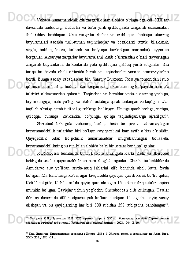 Vohada hunarmandchilikda zargarlik ham  alohida o ringa ega edi. XIX asrʼ
davomida   hududdagi   shaharlar   va   ba zi   yirik   qishloqlarda   zargarlik   ustaxonalari	
ʼ
faol   ishlay   boshlagan.   Usta   zargarlar   shahar   va   qishloqlar   aholisiga   ularning
buyurtmalari   asosida   turli-tuman   taqinchoqlar   va   bezaklarni   (uzuk,   bilakuzuk,
sirg a,   boldoq,   lativa,   ko krak   va   bo yinga   taqiladigan   marjonlar)   tayyorlab	
ʼ ʼ ʼ
berganlar. Аksariyat zargarlar buyurtmalarni kutib o tirmasdan o zlari tayyorlagan	
ʼ ʼ
zargarlik   buyumlarini   do konlarida   yoki   qishloqma-qishloq   yurib   sotganlar.   Shu	
ʼ
tariqa   bu   davrda   aholi   o rtasida   bezak   va   taqinchoqlar   yanada   ommaviylashib
ʼ
bordi.   Bunga   asosiy   sabablardan   biri   Sharqiy   Buxoroni   Rossiya   tomonidan   istilo
qilinishi bilan boshqa hududlardan kelgan zargar-kosiblarning ko payishi ham o z	
ʼ ʼ
ta sirini   o tkazmasdan   qolmadi.   Taqinchoq   va   bezaklar   xotin-qizlarning   yoshiga,	
ʼ ʼ
kiyim rangiga, mato yo liga va tikilish uslubiga qarab tanlangan va taqilgan. Ular	
ʼ
taqilish o rniga qarab turli xil guruhlarga bo lingan. Shunga qarab boshga, sochga,	
ʼ ʼ
quloqqa,   burunga,   ko krakka,   bo yinga,   qo lga   taqiladiganlarga   ajratilgan	
ʼ ʼ ʼ 55
.
Sherobod   bekligida   vohaning   boshqa   hech   bir   joyida   uchramaydigan
hunarmandchilik   turlaridan   biri   bo lgan   qayiqsozlikni   ham   aytib   o tish   o rinlidir.	
ʼ ʼ ʼ
Qayiqsozlik   bilan   ko pchilik   hunarmanddar   shug ullanmagan   bo lsa-da,	
ʼ ʼ ʼ
hunarmandchilikning bu turi bilan alohida ba zi bir ustalar band bo lganlar.	
ʼ ʼ
X1X-XX asr boshlarida butun Buxoro amirligida Karki, Kelif  va Sherobod
bekligida   ustalar   qayiqsozlik   bilan   ham   shug ullanganlar.   Chunki   bu   bekliklarda
ʼ
Аmudaryo   suv   yo lidan   savdo-sotiq   ishlarini   olib   borishda   aholi   katta   foyda	
ʼ
ko rgan. Ma lumotlarga ko ra, agar favqulodda qayiqlar qurish kerak bo lib qolsa,	
ʼ ʼ ʼ ʼ
Kelif   bekligida,   Kelif   atrofida   qayiq   qura   oladigan   16   tadan   oshiq   ustalar   topish
mumkin   bo lgan.   Qayiqlar   uchun   yog ochni   Sheroboddan   olib   kelishgan.   Ustalar	
ʼ ʼ
ikki   oy   davomida   600   pudgacha   yuk   ko tara   oladigan   10   tagacha   qayiq   yasay	
ʼ
olishgan   va   bu   qayiqlarning   har   biri   300   rubldan   352   rublgacha   baholangan 56
.
55
  Турсунов   С.Н.,   Турсунова   И.Н.   XIX   асрнинг   охири   -   XX   аср   бошларида   жанубий   Сурхон   вохаси
аҳолисининг миллий либослари // Ўзбекистонда ижтимоий фанлар. - 2003. - №4 -Б. 60.
56
  Кап. Гинтилло. Интендантские сведения о Бухаре  1885 г // Сб. геог. топог. и статис. мат. по Азии. Вьга.
XXI.-СПб., 1886. -24 с.
37 