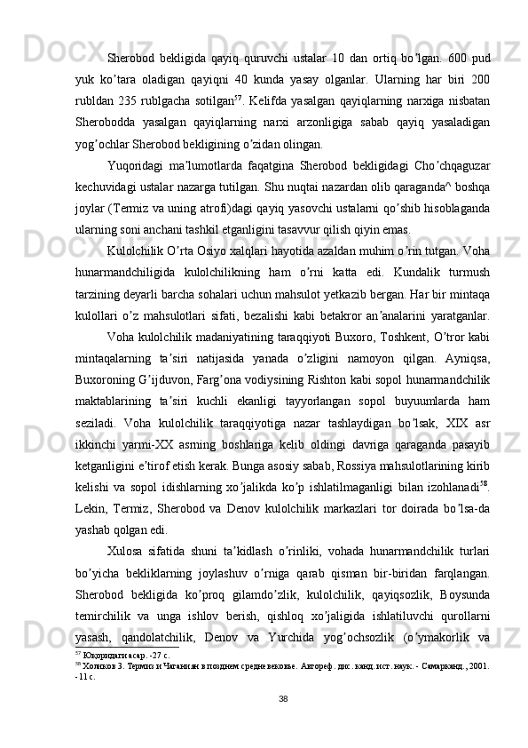 Sherobod   bekligida   qayiq   quruvchi   ustalar   10   dan   ortiq   bo lgan.   600   pudʼ
yuk   ko tara   oladigan   qayiqni   40   kunda   yasay   olganlar.   Ularning   har   biri   200	
ʼ
rubldan   235   rublgacha   sotilgan 57
.   Kelifda   yasalgan   qayiqlarning   narxiga   nisbatan
Sherobodda   yasalgan   qayiqlarning   narxi   arzonligiga   sabab   qayiq   yasaladigan
yog ochlar Sherobod bekligining o zidan olingan.	
ʼ ʼ
Yuqoridagi   ma lumotlarda   faqatgina   Sherobod   bekligidagi   Cho chqaguzar	
ʼ ʼ
kechuvidagi ustalar nazarga tutilgan. Shu nuqtai nazardan olib qaraganda^ boshqa
joylar (Termiz va uning atrofi)dagi qayiq yasovchi ustalarni qo shib hisoblaganda	
ʼ
ularning soni anchani tashkil etganligini tasavvur qilish qiyin emas.
Kulolchilik O rta Osiyo xalqlari hayotida azaldan muhim o rin tutgan. Voha	
ʼ ʼ
hunarmandchiligida   kulolchilikning   ham   o rni   katta   edi.   Kundalik   turmush	
ʼ
tarzining deyarli barcha sohalari uchun mahsulot yetkazib bergan. Har bir mintaqa
kulollari   o z   mahsulotlari   sifati,   bezalishi   kabi   betakror   an analarini   yaratganlar.	
ʼ ʼ
Voha kulolchilik madaniyatining taraqqiyoti Buxoro, Toshkent, O tror kabi	
ʼ
mintaqalarning   ta siri   natijasida   yanada   o zligini   namoyon   qilgan.   Аyniqsa,	
ʼ ʼ
Buxoroning G ijduvon, Farg ona vodiysining Rishton kabi sopol hunarmandchilik	
ʼ ʼ
maktablarining   ta siri   kuchli   ekanligi   tayyorlangan   sopol   buyuumlarda   ham	
ʼ
seziladi.   Voha   kulolchilik   taraqqiyotiga   nazar   tashlaydigan   bo lsak,   XIX   asr	
ʼ
ikkinchi   yarmi-XX   asrning   boshlariga   kelib   oldingi   davriga   qaraganda   pasayib
ketganligini e tirof etish kerak. Bunga asosiy sabab, Rossiya mahsulotlarining kirib	
ʼ
kelishi   va   sopol   idishlarning   xo jalikda   ko p   ishlatilmaganligi   bilan   izohlanadi	
ʼ ʼ 58
.
Lekin,   Termiz,   Sherobod   va   Denov   kulolchilik   markazlari   tor   doirada   bo lsa-da	
ʼ
yashab qolgan edi.
Xulosa   sifatida   shuni   ta kidlash   o rinliki,   vohada   hunarmandchilik   turlari	
ʼ ʼ
bo yicha   bekliklarning   joylashuv   o rniga   qarab   qisman   bir-biridan   farqlangan.	
ʼ ʼ
Sherobod   bekligida   ko proq   gilamdo zlik,   kulolchilik,   qayiqsozlik,   Boysunda	
ʼ ʼ
temirchilik   va   unga   ishlov   berish,   qishloq   xo jaligida   ishlatiluvchi   qurollarni	
ʼ
yasash,   qandolatchilik,   Denov   va   Yurchida   yog ochsozlik   (o ymakorlik   va	
ʼ ʼ
57
 Юқоридаги асар. -27 с.
58
  Холиков 3. Термиз и Чаганиян в позднем средневековье. Автореф. дис. канд. ист. наук. - Самарканд., 2001.
-11 с.
38 