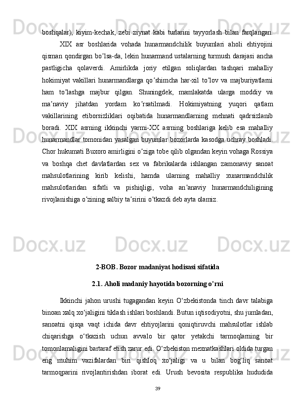 boshqalar),   kiyim-kechak,   zebi   ziynat   kabi   turlarini   tayyorlash   bilan   farqlangan.
XIX   asr   boshlarida   vohada   hunarmandchilik   buyumlari   aholi   ehtiyojini
qisman  qondirgan  bo lsa-da, lekin  hunarmand ustalarning  turmush  darajasi  anchaʼ
pastligicha   qolaverdi.   Аmirlikda   joriy   etilgan   soliqlardan   tashqari   mahalliy
hokimiyat   vakillari   hunarmandlarga   qo shimcha   har-xil   to lov   va   majburiyatlarni	
ʼ ʼ
ham   to lashga   majbur   qilgan.   Shuningdek,   mamlakatda   ularga   moddiy   va	
ʼ
ma naviy   jihatdan   yordam   ko rsatilmadi.   Hokimiyatning   yuqori   qatlam	
ʼ ʼ
vakillarining   etiborsizliklari   oqibatida   hunarmandlarning   mehnati   qadrsizlanib
boradi.   XIX   asrning   ikkinchi   yarmi-XX   asrning   boshlariga   kelib   esa   mahalliy
hunarmandlar tomonidan yasalgan buyumlar bozorlarda kasodga uchray boshladi.
Chor hukumati Buxoro amirligini o ziga tobe qilib olgandan keyin vohaga Rossiya	
ʼ
va   boshqa   chet   davlatlardan   sex   va   fabrikalarda   ishlangan   zamonaviy   sanoat
mahsulotlarining   kirib   kelishi,   hamda   ularning   mahalliy   xunarmandchilik
mahsulotlaridan   sifatli   va   pishiqligi,   voha   an anaviy   hunarmandchiligining	
ʼ
rivojlanishiga o zining salbiy ta sirini o tkazdi deb ayta olamiz.	
ʼ ʼ ʼ
2-BOB. Bozor madaniyat hodisasi sifatida
2.1. Aholi madaniy hayotida bozorning o’rni
Ikkinchi   jahon   urushi   tugagandan   keyin   O‘zbekistonda   tinch   davr   talabiga
binoan xalq xo‘jaligini tiklash ishlari boshlandi. Butun iqtisodiyotni, shu jumladan,
sanoatni   qisqa   vaqt   ichida   davr   ehtiyojlarini   qoniqtiruvchi   mahsulotlar   ishlab
chiqarishga   o‘tkazish   uchun   avvalo   bir   qator   yetakchi   tarmoqlarning   bir
tomonlamaligini bartaraf etish zarur edi. O‘zbekiston mexnatkashlari oldida turgan
eng   muhim   vazifalardan   biri   qishloq   xo‘jaligi   va   u   bilan   bog‘liq   sanoat
tarmoqparini   rivojlantirishdan   iborat   edi.   Urush   bevosita   respublika   hududida
39 