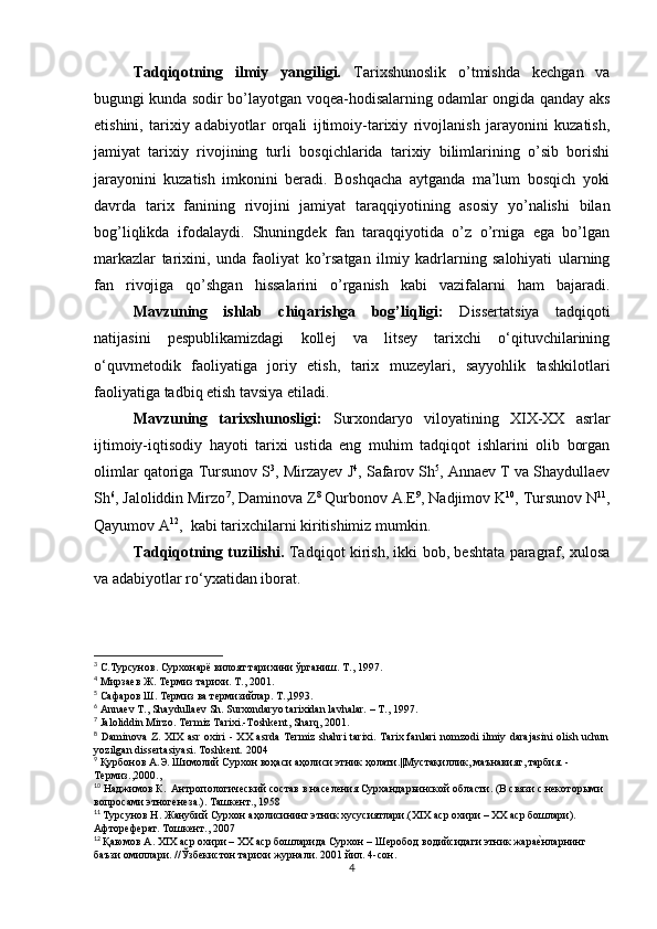 Tadqiqotning   ilmiy   yangiligi.   Tarixshunoslik   o’tmishda   kechgan   va
bugungi kunda sodir bo’layotgan voqea-hodisalarning odamlar ongida qanday aks
etishini,   tarixiy   adabiyotlar   orqali   ijtimoiy-tarixiy   rivojlanish   jarayonini   kuzatish,
jamiyat   tarixiy   rivojining   turli   bosqichlarida   tarixiy   bilimlarining   o’sib   borishi
jarayonini   kuzatish   imkonini   beradi.   Boshqacha   aytganda   ma’lum   bosqich   yoki
davrda   tarix   fanining   rivojini   jamiyat   taraqqiyotining   asosiy   yo’nalishi   bilan
bog’liqlikda   ifodalaydi.   Shuningdek   fan   taraqqiyotida   o’z   o’rniga   ega   bo’lgan
markazlar   tarixini,   unda   faoliyat   ko’rsatgan   ilmiy   kadrlarning   salohiyati   ularning
fan   rivojiga   qo’shgan   hissalarini   o’rganish   kabi   vazifalarni   ham   bajaradi.
Mavzuning   ishlab   chiqarishga   bog’liqligi:   Dissertatsiya   tadqiqoti
natijasini   pespublikamizdagi   kollej   va   litsey   tarixchi   o‘qituvchilarining
o‘quvmetodik   faoliyatiga   joriy   etish,   tarix   muzeylari,   sayyohlik   tashkilotlari
faoliyatiga tadbiq etish tavsiya etiladi.
Mavzuning   tarixshunosligi:   Surxondaryo   viloyatining   XIX-XX   asrlar
ijtimoiy-iqtisodiy   hayoti   tarixi   ustida   eng   muhim   tadqiqot   ishlarini   olib   borgan
olimlar qatoriga Tursunov S 3
, Mirzayev J 4
, Safarov Sh 5
, Annaev T va Shaydullaev
Sh 6
, Jaloliddin Mirzo 7
, Daminova Z 8
 Qurbonov A.E 9
, Nadjimov K 10
, Tursunov N 11
,
Qayumov A 12
,  kabi tarixchilarni kiritishimiz mumkin. 
Tadqiqotning tuzilishi.   Tadqiqot kirish, ikki bob, beshtata paragraf, xulosa
va adabiyotlar ro‘yxatidan iborat.
3
 С.Турсунов. Сурхонарё вилоят тарихини ўрганиш. Т., 1997.
4
 Мирзаев Ж. Термиз тарихи.  Т., 2001.
5
 Сафаров Ш. Термиз ва термизийлар. Т .,1993.   
6
 Annaev T., Shaydullaev Sh. Surxondaryo tarixidan lavhalar. – T., 1997.
7
 Jaloliddin Mirzo. Termiz Tarixi.-Toshkent, Sharq, 2001.
8
  Daminova Z. XIX  asr  oxiri  - XX  asrda  Termiz shahri  tarixi. Tarix fanlari  nomzodi  ilmiy darajasini  olish uchun
yozilgan dissertasiyasi. Toshkent. 2004
9
  Қурбонов А.Э. Шимолий Сурхон воҳаси аҳолиси этник ҳолати.||Мустақиллик, маънавият, тарбия. -
Термиз.,2000.,
10
  Наджимов К.  Антропологический состав в населения Сурхандарьинской области. (В связи с некоторыми 
вопросами этногенеза.). Ташкент., 1958
11
  Турсунов Н. Жанубий Сурхон аҳолисининг этник хусусиятлари.(XIX аср охири – ХХ аср бошлари). 
Афтореферат. Тошкент., 2007
12
  Қаюмов А. XIX аср охири – ХХ аср бошларида Сурхон – Шеробод водийсидаги этник жараеtнларнинг 
баъзи омиллари. //Ўзбекистон тарихи журнали.  2001  йил . 4- сон .
4 