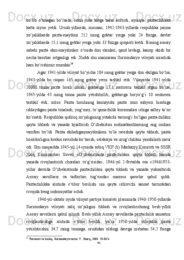 bo‘lib   o‘tmagan   bo‘lsada,   lekin   juda   katga   zarar   keltirdi,   ayniqsa,   paxtachilikka
katta   ziyon   yetdi.   Urush-yillarida,   xususan,   1942-1943-yillarda   respublika   jamoa
xo‘jaliklarida   paxta-maydoni   212   ming   gektar   yerga   yoki   24   foizga,   davlat
xo‘jaliklarida 15,1 ming gektar yerga yoki 33 foizga qisqarib ketdi. Buning asosiy
sababi   paxta   ekin-maydonlari   o‘rnida   don   ekinlari,   qand   lavlagi,   kanop   ekish   bir
necha barobar ortganligi edi.   Xuddi shu manzarani Surxondaryo viloyati misolida
ham ko‘rishimiz mumkin 59
. 
Agar 1941-yilda viloyat bo‘yicha 104 ming gektar yerga don ekilgan bo‘lsa,
1943-yilda   bu   raqam   165   ming   gektar   yerni   tashkil   etdi.   Viloyatda   1941-yilda
70000   tonna   paxta   hosili   olinib,   gektariga   17,1   sentnerni   tashkil   etgan   bo‘lsa,
1945-yilda   43   ming   tonna   paxta   yetishtirilib,   gektariga   boryo‘g‘i   10   sentnerni
tashkil   etdi,   xolos.   Paxta   hosilining   kamayishi   paxta   xom   ashyosi   hisobiga
ishlaydigan paxta tozalash, yog‘moy, to‘qimachilik korxonalari ishiga salbiy ta’sir
ko‘rsatdi. Respublika qishloq xo‘jaligining yetakchi tarmog‘i bo‘lgan paxtachilikni
qayta   tiklash   va   yanada   kjsaltirish   O‘zbekiston   mehnatkashlarining   eng   muhim
vazifasi   bo‘ldi.   Paxta   ekiladiganmaydonlarni   to‘la   ravishda   qayta   tiklash,   paxta
hosildorligini keskin ravishda ko‘tarish, seleksiya va urug‘chilikni yaxshilash zarur
edi. Shu maqsadda 1945-yil 14-iyunda sobiq VKP (b) Markaziy Komiteti va SSSR
Xalq   Komissarlari   Soveti   «O‘zbekistonda   paxtachilikni   qayta   tiklash   hamda
yanada   rivojlantirish   choralari   to‘g‘risida»,   1946-yil   2-fevralda   esa   «19461953-
yillar   davrida   O‘zbekistonda   paxtachilikni   qayta   tiklash   va   yanada   yuksaltirish
Asosiy   savollarsi   va   tadbirlari   tug‘risida»   maxsus   qarorlar   qabul   qiddi.
Paxtachilikka   alohida   e’tibor   berilishi   uni   qayta   ishlovchi   sanoat   tarmokdari
rivojida keng imkoniyatlar ochdi. 
1946-yil-oktabr oyida viloyat partiya komiteti plenumida 1946-1950-yillarda
Surxondaryo   viloyati   xalq   xo‘jaligini   tiklash   va   rivojlantirishning   besh-yillik
Asosiy savollarsi qabul qilindi. Besh-yillik Asosiy savollarda paxtachilik sanoatini
rivojlantirishga   alohida   e’tibor   berildi,   ya’ni   1950-yilda   viloyatda   paxta
yetishtirishni   34,7   ming   tonnaga,   urushdan   oldingi   davrga   nisbatan   54,2   foizga
59
 Tursunov va boshq. Surxondaryo tarixi. T.: Sharq, 2004 . 78-80 b
40 