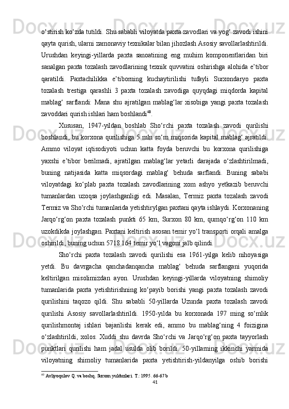 o‘stirish ko‘zda tutildi. Shu sababli viloyatda paxta zavodlari va yog‘ zavodi ishini
qayta qurish, ularni zamonaviy texnikalar bilan jihozlash Asosiy savollarlashtirildi.
Urushdan   keyingi-yillarda   paxta   sanoatining   eng   muhim   komponentlaridan   biri
sanalgan   paxta   tozalash   zavodlarining   texnik   quvvatini   oshirishga   alohida   e’tibor
qaratildi.   Paxtachilikka   e’tiborning   kuchaytirilishi   tufayli   Surxondaryo   paxta
tozalash   trestiga   qarashli   3   paxta   tozalash   zavodiga   quyqdagi   miqdorda   kapital
mablag‘   sarflandi:   Mana   shu   ajratilgan   mablag‘lar   xisobiga   yangi   paxta   tozalash
zavoddari qurish ishlari ham boshlandi 60
. 
Xususan,   1947-yildan   boshlab   Sho‘rchi   paxta   tozalash   zavodi   qurilishi
boshlandi, bu korxona qurilishiga 5 mln so‘m miqsorida kapital mablag‘ ajratildi.
Ammo   viloyat   iqtisodiyoti   uchun   katta   foyda   beruvchi   bu   korxona   qurilishiga
yaxshi   e’tibor   berilmadi,   ajratilgan   mablag‘lar   yetarli   darajada   o‘zlashtirilmadi,
buning   natijasida   katta   miqsordagi   mablag‘   behuda   sarflandi.   Buning   sababi
viloyatdagi   ko‘plab   paxta   tozalash   zavodlarining   xom   ashyo   yetkazib   beruvchi
tumanlardan   uzoqsa   joylashganligi   edi.   Masalan,   Termiz   paxta   tozalash   zavodi
Termiz va Sho‘rchi tumanlarida yetishtirylgan paxtani qayta ishlaydi. Korxonaning
Jarqo‘rg‘on   paxta   tozalash   punkti   65   km,   Surxon   80   km,   qumqo‘rg‘on   110   km
uzokdikda joylashgan. Paxtani keltirish asosan temir yo‘l transporti orqali amalga
oshirildi, buning uchun 5718 164 temir yo‘l vagoni jalb qilindi. 
Sho‘rchi   paxta   tozalash   zavodi   qurilishi   esa   1961-yilga   kelib   nihoyasiga
yetdi.   Bu   davrgacha   qanchadanqancha   mablag‘   behuda   sarflangani   yuqorida
keltirilgan   misolimizdan   ayon.   Urushdan   keyingi-yillarda   viloyatning   shimoliy
tumanlarida   paxta   yetishtirishning   ko‘payib   borishi   yangi   paxta   tozalash   zavodi
qurilishini   taqozo   qildi.   Shu   sababli   50-yillarda   Uzunda   paxta   tozalash   zavodi
qurilishi   Asosiy   savollarlashtirildi.   1950-yilda   bu   korxonada   197   ming   so‘mlik
qurilishmontaj   ishlari   bajarilishi   kerak   edi,   ammo   bu   mablag‘ning   4   foizigina
o‘zlashtirildi,   xolos.   Xuddi   shu   davrda   Sho‘rchi   va   Jarqo‘rg‘on   paxta   tayyorlash
punktlari   qurilishi   ham   jadal   usulda   olib   borildi.   50-yillarning   ikkinchi   yarmida
viloyatning   shimoliy   tumanlarida   paxta   yetishtirish-yildanyilga   oshib   borishi
60
 Avliyoqulov Q. va boshq. Surxon yulduzlari.  T.: 1995 . 66-67 b
41 