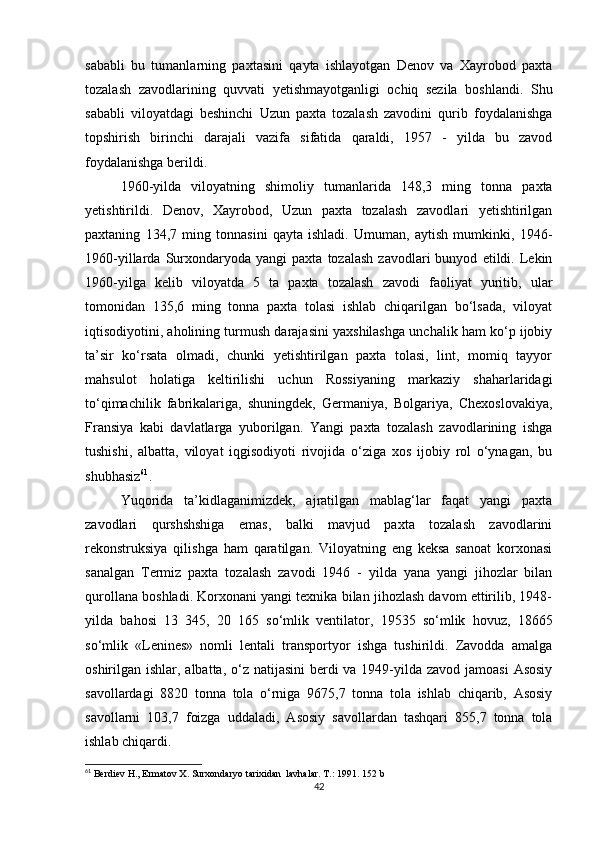 sababli   bu   tumanlarning   paxtasini   qayta   ishlayotgan   Denov   va   Xayrobod   paxta
tozalash   zavodlarining   quvvati   yetishmayotganligi   ochiq   sezila   boshlandi.   Shu
sababli   viloyatdagi   beshinchi   Uzun   paxta   tozalash   zavodini   qurib   foydalanishga
topshirish   birinchi   darajali   vazifa   sifatida   qaraldi,   1957   -   yilda   bu   zavod
foydalanishga berildi. 
1960-yilda   viloyatning   shimoliy   tumanlarida   148,3   ming   tonna   paxta
yetishtirildi.   Denov,   Xayrobod,   Uzun   paxta   tozalash   zavodlari   yetishtirilgan
paxtaning   134,7   ming   tonnasini   qayta   ishladi.   Umuman,   aytish   mumkinki,   1946-
1960-yillarda   Surxondaryoda  yangi   paxta   tozalash   zavodlari   bunyod   etildi.  Lekin
1960-yilga   kelib   viloyatda   5   ta   paxta   tozalash   zavodi   faoliyat   yuritib,   ular
tomonidan   135,6   ming   tonna   paxta   tolasi   ishlab   chiqarilgan   bo‘lsada,   viloyat
iqtisodiyotini, aholining turmush darajasini yaxshilashga unchalik ham ko‘p ijobiy
ta’sir   ko‘rsata   olmadi,   chunki   yetishtirilgan   paxta   tolasi,   lint,   momiq   tayyor
mahsulot   holatiga   keltirilishi   uchun   Rossiyaning   markaziy   shaharlaridagi
to‘qimachilik   fabrikalariga,   shuningdek,   Germaniya,   Bolgariya,   Chexoslovakiya,
Fransiya   kabi   davlatlarga   yuborilgan.   Yangi   paxta   tozalash   zavodlarining   ishga
tushishi,   albatta,   viloyat   iqgisodiyoti   rivojida   o‘ziga   xos   ijobiy   rol   o‘ynagan,   bu
shubhasiz 61
. 
Yuqorida   ta’kidlaganimizdek,   ajratilgan   mablag‘lar   faqat   yangi   paxta
zavodlari   qurshshshiga   emas,   balki   mavjud   paxta   tozalash   zavodlarini
rekonstruksiya   qilishga   ham   qaratilgan.   Viloyatning   eng   keksa   sanoat   korxonasi
sanalgan   Termiz   paxta   tozalash   zavodi   1946   -   yilda   yana   yangi   jihozlar   bilan
qurollana boshladi. Korxonani yangi texnika bilan jihozlash davom ettirilib, 1948-
yilda   bahosi   13   345,   20   165   so‘mlik   ventilator,   19535   so‘mlik   hovuz,   18665
so‘mlik   «Lenines»   nomli   lentali   transportyor   ishga   tushirildi.   Zavodda   amalga
oshirilgan ishlar, albatta, o‘z natijasini  berdi  va 1949-yilda zavod jamoasi  Asosiy
savollardagi   8820   tonna   tola   o‘rniga   9675,7   tonna   tola   ishlab   chiqarib,   Asosiy
savollarni   103,7   foizga   uddaladi,   Asosiy   savollardan   tashqari   855,7   tonna   tola
ishlab chiqardi. 
61
 Berdiev H., Ermatov X. Surxondaryo tarixidan  lavhalar. T.: 1991 . 152 b
42 