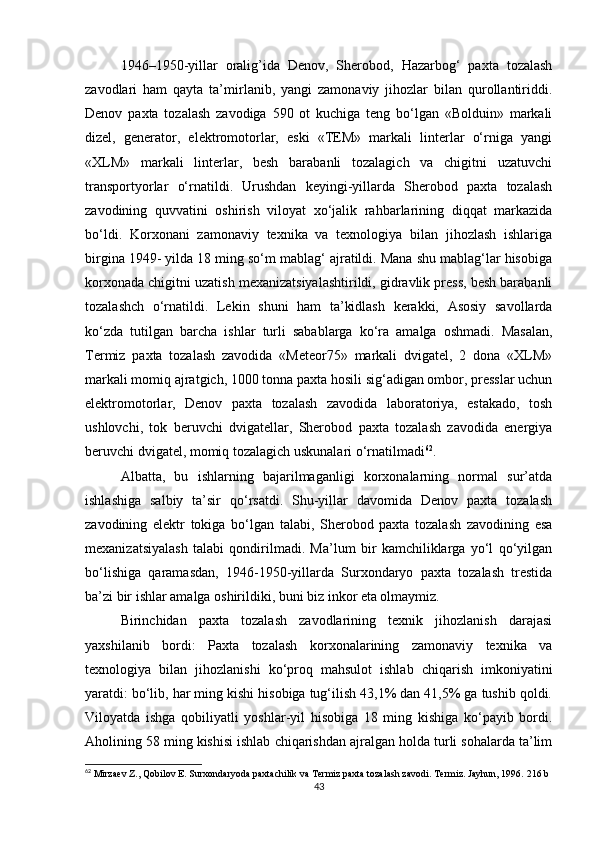 1946–1950-yillar   oralig’ida   Denov,   Sherobod,   Hazarbog‘   paxta   tozalash
zavodlari   ham   qayta   ta’mirlanib,   yangi   zamonaviy   jihozlar   bilan   qurollantiriddi.
Denov   paxta   tozalash   zavodiga   590   ot   kuchiga   teng   bo‘lgan   «Bolduin»   markali
dizel,   generator,   elektromotorlar,   eski   «TEM»   markali   linterlar   o‘rniga   yangi
«XLM»   markali   linterlar,   besh   barabanli   tozalagich   va   chigitni   uzatuvchi
transportyorlar   o‘rnatildi.   Urushdan   keyingi-yillarda   Sherobod   paxta   tozalash
zavodining   quvvatini   oshirish   viloyat   xo‘jalik   rahbarlarining   diqqat   markazida
bo‘ldi.   Korxonani   zamonaviy   texnika   va   texnologiya   bilan   jihozlash   ishlariga
birgina 1949- yilda 18 ming so‘m mablag‘ ajratildi. Mana shu mablag‘lar hisobiga
korxonada chigitni uzatish mexanizatsiyalashtirildi, gidravlik press, besh barabanli
tozalashch   o‘rnatildi.   Lekin   shuni   ham   ta’kidlash   kerakki,   Asosiy   savollarda
ko‘zda   tutilgan   barcha   ishlar   turli   sabablarga   ko‘ra   amalga   oshmadi.   Masalan,
Termiz   paxta   tozalash   zavodida   «Meteor75»   markali   dvigatel,   2   dona   «XLM»
markali momiq ajratgich, 1000 tonna paxta hosili sig‘adigan ombor, presslar uchun
elektromotorlar,   Denov   paxta   tozalash   zavodida   laboratoriya,   estakado,   tosh
ushlovchi,   tok   beruvchi   dvigatellar,   Sherobod   paxta   tozalash   zavodida   energiya
beruvchi dvigatel, momiq tozalagich uskunalari o‘rnatilmadi 62
. 
Albatta,   bu   ishlarning   bajarilmaganligi   korxonalarning   normal   sur’atda
ishlashiga   salbiy   ta’sir   qo‘rsatdi.   Shu-yillar   davomida   Denov   paxta   tozalash
zavodining   elektr   tokiga   bo‘lgan   talabi,   Sherobod   paxta   tozalash   zavodining   esa
mexanizatsiyalash   talabi   qondirilmadi.   Ma’lum   bir   kamchiliklarga   yo‘l   qo‘yilgan
bo‘lishiga   qaramasdan,   1946-1950-yillarda   Surxondaryo   paxta   tozalash   trestida
ba’zi bir ishlar amalga oshirildiki, buni biz inkor eta olmaymiz. 
Birinchidan   paxta   tozalash   zavodlarining   texnik   jihozlanish   darajasi
yaxshilanib   bordi:   Paxta   tozalash   korxonalarining   zamonaviy   texnika   va
texnologiya   bilan   jihozlanishi   ko‘proq   mahsulot   ishlab   chiqarish   imkoniyatini
yaratdi: bo‘lib, har ming kishi hisobiga tug‘ilish 43,1% dan 41,5% ga tushib qoldi.
Viloyatda   ishga   qobiliyatli   yoshlar-yil   hisobiga   18   ming   kishiga   ko‘payib   bordi.
Aholining 58 ming kishisi ishlab chiqarishdan ajralgan holda turli sohalarda ta’lim
62
 Mirzaev Z., Qobilov E. Surxondaryoda paxtachilik va Termiz paxta tozalash zavodi.  Termiz. Jayhun, 1996.  216 b
43 