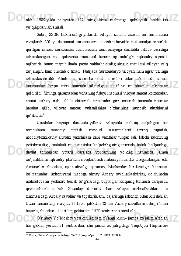 oldi.   1989-yilda   viloyatda   127   ming   kishi   mehnatga   qobiliyatli   holda   ish
yo‘qligidan ishlamadi. 
Sobiq   SSSR   hukmronligi-yillarida   viloyat   sanoati   asosan   bir   tomonlama
rivojlandi.   Viloyatda   sanoat   korxonalarini   qurish   nihoyatda   sust   amalga   oshirildi.
qurilgan   sanoat   korxonalari   ham   asosan   xom   ashyoga   dastlabki   ishlov   berishga
ixtisoslashgan   edi.   qolaversa   mustabid   tuzumning   noto‘g‘ri   iqtisodiy   siyosati
oqibatida   butun   respublikada   paxta   yakkahokimligining   o‘rnatilishi   viloyat   xalq
xo‘jaligini ham chetlab o‘tmadi. Natijada Surxondaryo viloyati ham agrar tizimga
ixtisoslashtiriddi.   Aholini   qo‘shimcha   ishchi   o‘rinlari   bilan   ta’minlash,   sanoat
korxonalari   barpo   etish   borasida   bildirilgan   taklif   va   mulohazalar   e’tiborsiz
qoldirildi. Shunga qaramasdan vohaning fidoyi insonlari viloyat sanoat korxonalari
sonini   ko‘paytirish,   ishlab   chiqarish   samaradorligini   oshirish   borasida   tinimsiz
harakat   qilib,   viloyat   sanoati   yuksalishiga   o‘zlarining   munosib   ulushlarini
qo‘shdilar 63
. 
Urushdan   keyingi   dastlabki-yillarda   viloyatda   qishloq   xo‘jaligini   har
tomonlama   taraqqiy   ettirish,   mavjud   muammolarni   tezroq   tugatish,
moddiytexnikaviy   ahvolni   yaxshilash   kabi   vazifalar   turgan   edi.   Ishchi   kuchining
yetishmasligi,   malakali   mutaxassislar   ko‘pchiligining   urushda   halok   bo‘lganligi,
davlat   tomonidan   yetarli   darajada   yordamning   yo‘kligi   natijasida   jamoa
xo‘jaliklarini iqtisodiy jihatdan rivojlantirish imkoniyati ancha chegaralangan edi.
Achinarlisi   shundaki,   og‘ir   ahvolga   qaramay,   Markazdan   berilayotgan   ketmaket
ko‘rsatmalar,   imkoniyatni   hisobga   olmay   Asosiy   savollarlashtirish,   qo‘shimcha
mahsulotlarni   yetkazib   berish   to‘g‘risidagi   buyruqlar   xalqning   turmush   darajasini
qiyinlashtirib   qo‘ydi.   Shunday   sharoitda   ham   viloyat   mehnatkashlari   o‘z
zimmasidagi Asosiy savollar va topshiriklarni bajarishga ishonch bilan kirishdilar.
Uzun tumanidagi mavjud 32 ta xo‘jalikdan 28 tasi Asosiy savollarni oshig‘i bilan
bajarib, shundan 11 tasi har gektardan 1520 sentnerdan hosil oldi. 
O‘rinboy Yo‘ldoshev yetakchiligidagi «Yangi kuch» jamoa xo‘jaligi a’zolari
har   gektar   yerdan   21   sentnerdan,   shu   jamoa   xo‘jaligidagi   Yoqubjon   Hojimatov
63
 Mustaqillik ma’naviyat va tarbiya. TerDU ilmiy to‘plami.  T.: 2000.  87-89 b
44 