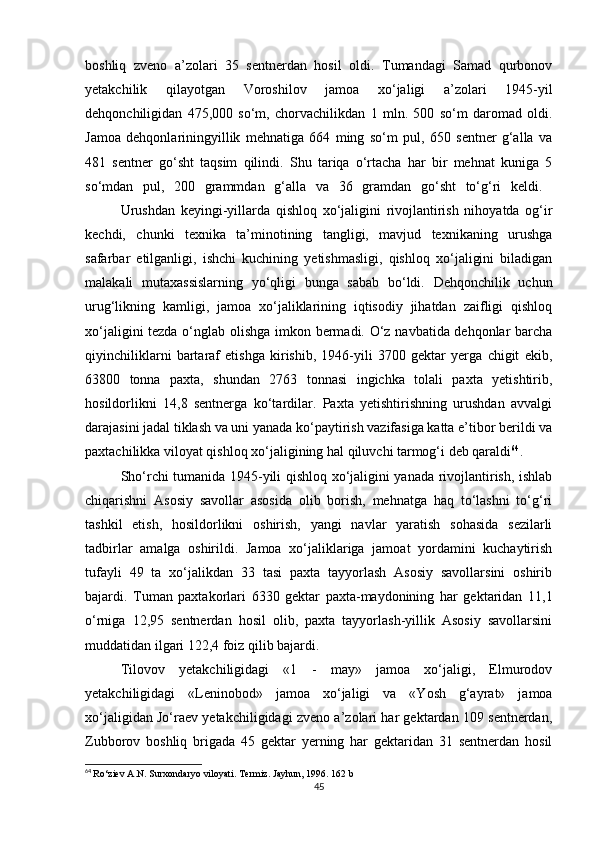 boshliq   zveno   a’zolari   35   sentnerdan   hosil   oldi.   Tumandagi   Samad   qurbonov
yetakchilik   qilayotgan   Voroshilov   jamoa   xo‘jaligi   a’zolari   1945-yil
dehqonchiligidan   475,000   so‘m,   chorvachilikdan   1   mln.   500   so‘m   daromad   oldi.
Jamoa   dehqonlariningyillik   mehnatiga   664   ming   so‘m   pul,   650   sentner   g‘alla   va
481   sentner   go‘sht   taqsim   qilindi.   Shu   tariqa   o‘rtacha   har   bir   mehnat   kuniga   5
so‘mdan   pul,   200   grammdan   g‘alla   va   36   gramdan   go‘sht   to‘g‘ri   keldi.  
Urushdan   keyingi-yillarda   qishloq   xo‘jaligini   rivojlantirish   nihoyatda   og‘ir
kechdi,   chunki   texnika   ta’minotining   tangligi,   mavjud   texnikaning   urushga
safarbar   etilganligi,   ishchi   kuchining   yetishmasligi,   qishloq   xo‘jaligini   biladigan
malakali   mutaxassislarning   yo‘qligi   bunga   sabab   bo‘ldi.   Dehqonchilik   uchun
urug‘likning   kamligi,   jamoa   xo‘jaliklarining   iqtisodiy   jihatdan   zaifligi   qishloq
xo‘jaligini tezda o‘nglab olishga imkon bermadi. O‘z navbatida dehqonlar barcha
qiyinchiliklarni   bartaraf   etishga   kirishib,   1946-yili   3700   gektar   yerga   chigit   ekib,
63800   tonna   paxta,   shundan   2763   tonnasi   ingichka   tolali   paxta   yetishtirib,
hosildorlikni   14,8   sentnerga   ko‘tardilar.   Paxta   yetishtirishning   urushdan   avvalgi
darajasini jadal tiklash va uni yanada ko‘paytirish vazifasiga katta e’tibor berildi va
paxtachilikka viloyat qishloq xo‘jaligining hal qiluvchi tarmog‘i deb qaraldi 64
. 
Sho‘rchi tumanida 1945-yili qishloq xo‘jaligini yanada rivojlantirish, ishlab
chiqarishni   Asosiy   savollar   asosida   olib   borish,   mehnatga   haq   to‘lashni   to‘g‘ri
tashkil   etish,   hosildorlikni   oshirish,   yangi   navlar   yaratish   sohasida   sezilarli
tadbirlar   amalga   oshirildi.   Jamoa   xo‘jaliklariga   jamoat   yordamini   kuchaytirish
tufayli   49   ta   xo‘jalikdan   33   tasi   paxta   tayyorlash   Asosiy   savollarsini   oshirib
bajardi.   Tuman   paxtakorlari   6330   gektar   paxta-maydonining   har   gektaridan   11,1
o‘rniga   12,95   sentnerdan   hosil   olib,   paxta   tayyorlash-yillik   Asosiy   savollarsini
muddatidan ilgari 122,4 foiz qilib bajardi. 
Tilovov   yetakchiligidagi   «1   -   may»   jamoa   xo‘jaligi,   Elmurodov
yetakchiligidagi   «Leninobod»   jamoa   xo‘jaligi   va   «Yosh   g‘ayrat»   jamoa
xo‘jaligidan Jo‘raev yetakchiligidagi zveno a’zolari har gektardan 109 sentnerdan,
Zubborov   boshliq   brigada   45   gektar   yerning   har   gektaridan   31   sentnerdan   hosil
64
  Ro‘ziev A.N. Surxondaryo viloyati. Termiz. Jayhun, 1996.  162 b
45 