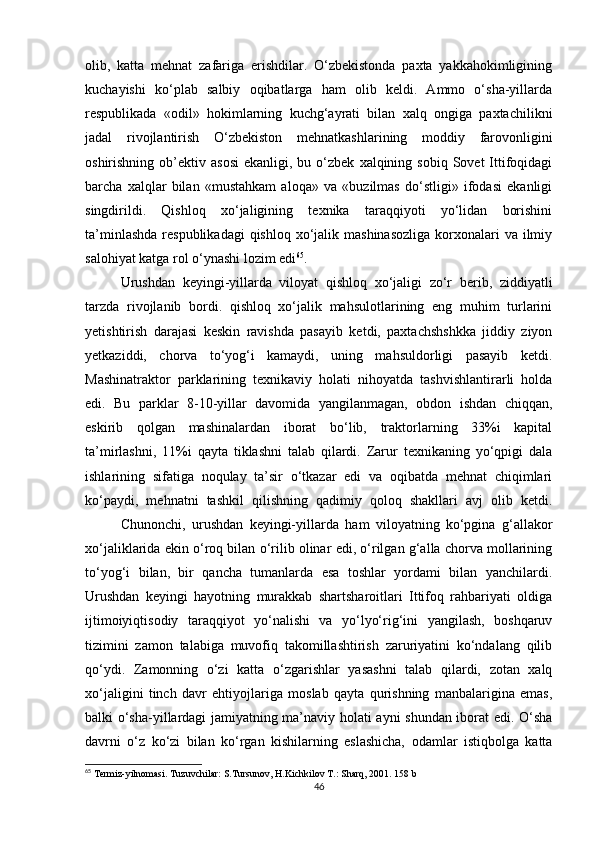 olib,   katta   mehnat   zafariga   erishdilar.   O‘zbekistonda   paxta   yakkahokimligining
kuchayishi   ko‘plab   salbiy   oqibatlarga   ham   olib   keldi.   Ammo   o‘sha-yillarda
respublikada   «odil»   hokimlarning   kuchg‘ayrati   bilan   xalq   ongiga   paxtachilikni
jadal   rivojlantirish   O‘zbekiston   mehnatkashlarining   moddiy   farovonligini
oshirishning  ob’ektiv  asosi   ekanligi,  bu  o‘zbek   xalqining  sobiq  Sovet  Ittifoqidagi
barcha   xalqlar   bilan   «mustahkam   aloqa»   va   «buzilmas   do‘stligi»   ifodasi   ekanligi
singdirildi.   Qishloq   xo‘jaligining   texnika   taraqqiyoti   yo‘lidan   borishini
ta’minlashda  respublikadagi  qishloq  xo‘jalik mashinasozliga  korxonalari  va ilmiy
salohiyat katga rol o‘ynashi lozim edi 65
. 
Urushdan   keyingi-yillarda   viloyat   qishloq   xo‘jaligi   zo‘r   berib,   ziddiyatli
tarzda   rivojlanib   bordi.   qishloq   xo‘jalik   mahsulotlarining   eng   muhim   turlarini
yetishtirish   darajasi   keskin   ravishda   pasayib   ketdi,   paxtachshshkka   jiddiy   ziyon
yetkaziddi,   chorva   to‘yog‘i   kamaydi,   uning   mahsuldorligi   pasayib   ketdi.
Mashinatraktor   parklarining   texnikaviy   holati   nihoyatda   tashvishlantirarli   holda
edi.   Bu   parklar   8-10-yillar   davomida   yangilanmagan,   obdon   ishdan   chiqqan,
eskirib   qolgan   mashinalardan   iborat   bo‘lib,   traktorlarning   33%i   kapital
ta’mirlashni,   11%i   qayta   tiklashni   talab   qilardi.   Zarur   texnikaning   yo‘qpigi   dala
ishlarining   sifatiga   noqulay   ta’sir   o‘tkazar   edi   va   oqibatda   mehnat   chiqimlari
ko‘paydi,   mehnatni   tashkil   qilishning   qadimiy   qoloq   shakllari   avj   olib   ketdi.
Chunonchi,   urushdan   keyingi-yillarda   ham   viloyatning   ko‘pgina   g‘allakor
xo‘jaliklarida ekin o‘roq bilan o‘rilib olinar edi, o‘rilgan g‘alla chorva mollarining
to‘yog‘i   bilan,   bir   qancha   tumanlarda   esa   toshlar   yordami   bilan   yanchilardi.
Urushdan   keyingi   hayotning   murakkab   shartsharoitlari   Ittifoq   rahbariyati   oldiga
ijtimoiyiqtisodiy   taraqqiyot   yo‘nalishi   va   yo‘lyo‘rig‘ini   yangilash,   boshqaruv
tizimini   zamon   talabiga   muvofiq   takomillashtirish   zaruriyatini   ko‘ndalang   qilib
qo‘ydi.   Zamonning   o‘zi   katta   o‘zgarishlar   yasashni   talab   qilardi,   zotan   xalq
xo‘jaligini   tinch   davr   ehtiyojlariga   moslab   qayta   qurishning   manbalarigina   emas,
balki o‘sha-yillardagi jamiyatning ma’naviy holati ayni shundan iborat edi. O‘sha
davrni   o‘z   ko‘zi   bilan   ko‘rgan   kishilarning   eslashicha,   odamlar   istiqbolga   katta
65
 Termiz-yilnomasi. Tuzuvchilar: S.Tursunov, H.Kichkilov T.: Sharq, 2001. 158 b
46 