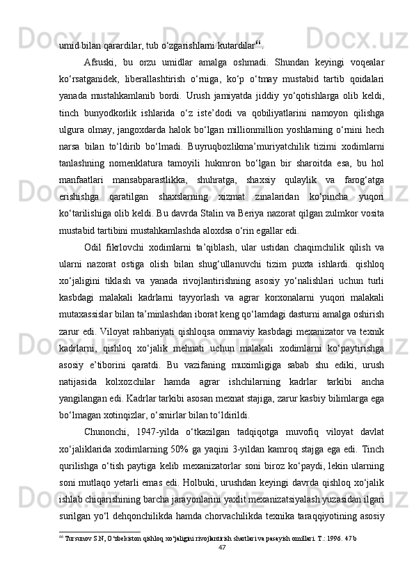 umid bilan qarardilar, tub o‘zgarishlarni kutardilar 66
. 
Afsuski,   bu   orzu   umidlar   amalga   oshmadi.   Shundan   keyingi   voqealar
ko‘rsatganidek,   liberallashtirish   o‘rniga,   ko‘p   o‘tmay   mustabid   tartib   qoidalari
yanada   mustahkamlanib   bordi.   Urush   jamiyatda   jiddiy   yo‘qotishlarga   olib   keldi,
tinch   bunyodkorlik   ishlarida   o‘z   iste’dodi   va   qobiliyatlarini   namoyon   qilishga
ulgura olmay, jangoxdarda halok bo‘lgan millionmillion yoshlarning o‘rnini hech
narsa   bilan   to‘ldirib   bo‘lmadi.   Buyruqbozlikma’muriyatchilik   tizimi   xodimlarni
tanlashning   nomenklatura   tamoyili   hukmron   bo‘lgan   bir   sharoitda   esa,   bu   hol
manfaatlari   mansabparastlikka,   shuhratga,   shaxsiy   qulaylik   va   farog‘atga
erishishga   qaratilgan   shaxslarning   xizmat   zinalaridan   ko‘pincha   yuqori
ko‘tarilishiga olib keldi. Bu davrda Stalin va Beriya nazorat qilgan zulmkor vosita
mustabid tartibini mustahkamlashda aloxdsa o‘rin egallar edi. 
Odil   fikrlovchi   xodimlarni   ta’qiblash,   ular   ustidan   chaqimchilik   qilish   va
ularni   nazorat   ostiga   olish   bilan   shug‘ullanuvchi   tizim   puxta   ishlardi.   qishloq
xo‘jaligini   tiklash   va   yanada   rivojlantirishning   asosiy   yo‘nalishlari   uchun   turli
kasbdagi   malakali   kadrlarni   tayyorlash   va   agrar   korxonalarni   yuqori   malakali
mutaxassislar bilan ta’minlashdan iborat keng qo‘lamdagi dasturni amalga oshirish
zarur edi. Viloyat rahbariyati qishloqsa ommaviy kasbdagi mexanizator va texnik
kadrlarni,   qishloq   xo‘jalik   mehnati   uchun   malakali   xodimlarni   ko‘paytirishga
asosiy   e’tiborini   qaratdi.   Bu   vazifaning   muximligiga   sabab   shu   ediki,   urush
natijasida   kolxozchilar   hamda   agrar   ishchilarning   kadrlar   tarkibi   ancha
yangilangan edi. Kadrlar tarkibi asosan mexnat stajiga, zarur kasbiy bilimlarga ega
bo‘lmagan xotinqizlar, o‘smirlar bilan to‘ldirildi. 
Chunonchi,   1947-yilda   o‘tkazilgan   tadqiqotga   muvofiq   viloyat   davlat
xo‘jaliklarida xodimlarning 50%  ga yaqini  3-yildan kamroq stajga  ega edi. Tinch
qurilishga   o‘tish   paytiga   kelib   mexanizatorlar   soni   biroz   ko‘paydi,   lekin   ularning
soni mutlaqo yetarli emas edi. Holbuki, urushdan keyingi davrda qishloq xo‘jalik
ishlab chiqarishining barcha jarayonlarini yaxlit mexanizatsiyalash yuzasidan ilgari
surilgan yo‘l dehqonchilikda hamda chorvachilikda texnika taraqqiyotining asosiy
66
  Tursunov S.N, O‘zbekiston qishloq xo‘jaligini rivojlantirish shartlari va pasayish omillari. T.: 1996.  47 b
47 